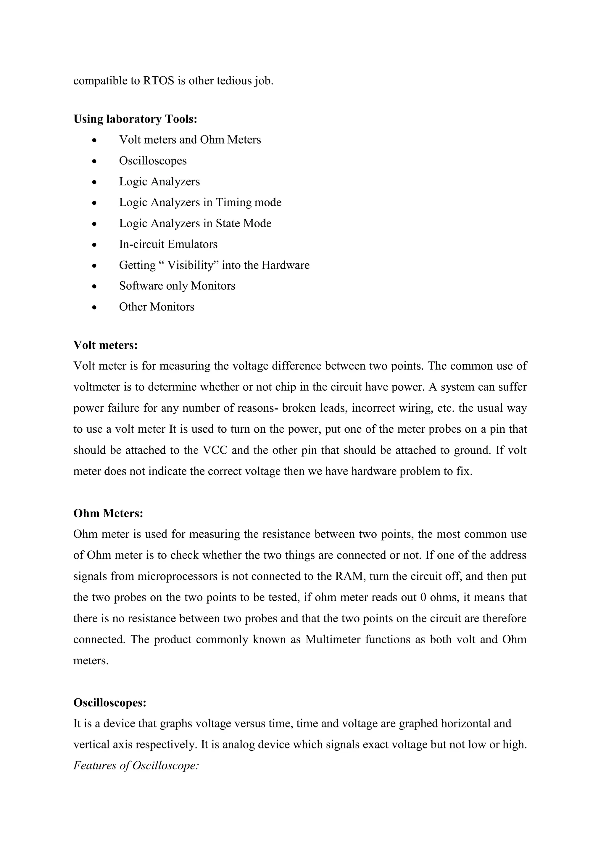 compatible to RTOS is other tedious job.
Using laboratory Tools:
 Volt meters and Ohm Meters
 Oscilloscopes
 Logic Analyzers
 Logic Analyzers in Timing mode
 Logic Analyzers in State Mode
 In-circuit Emulators
 Getting “ Visibility” into the Hardware
 Software only Monitors
 Other Monitors
Volt meters:
Volt meter is for measuring the voltage difference between two points. The common use of
voltmeter is to determine whether or not chip in the circuit have power. A system can suffer
power failure for any number of reasons- broken leads, incorrect wiring, etc. the usual way
to use a volt meter It is used to turn on the power, put one of the meter probes on a pin that
should be attached to the VCC and the other pin that should be attached to ground. If volt
meter does not indicate the correct voltage then we have hardware problem to fix.
Ohm Meters:
Ohm meter is used for measuring the resistance between two points, the most common use
of Ohm meter is to check whether the two things are connected or not. If one of the address
signals from microprocessors is not connected to the RAM, turn the circuit off, and then put
the two probes on the two points to be tested, if ohm meter reads out 0 ohms, it means that
there is no resistance between two probes and that the two points on the circuit are therefore
connected. The product commonly known as Multimeter functions as both volt and Ohm
meters.
Oscilloscopes:
It is a device that graphs voltage versus time, time and voltage are graphed horizontal and
vertical axis respectively. It is analog device which signals exact voltage but not low or high.
Features of Oscilloscope:
 