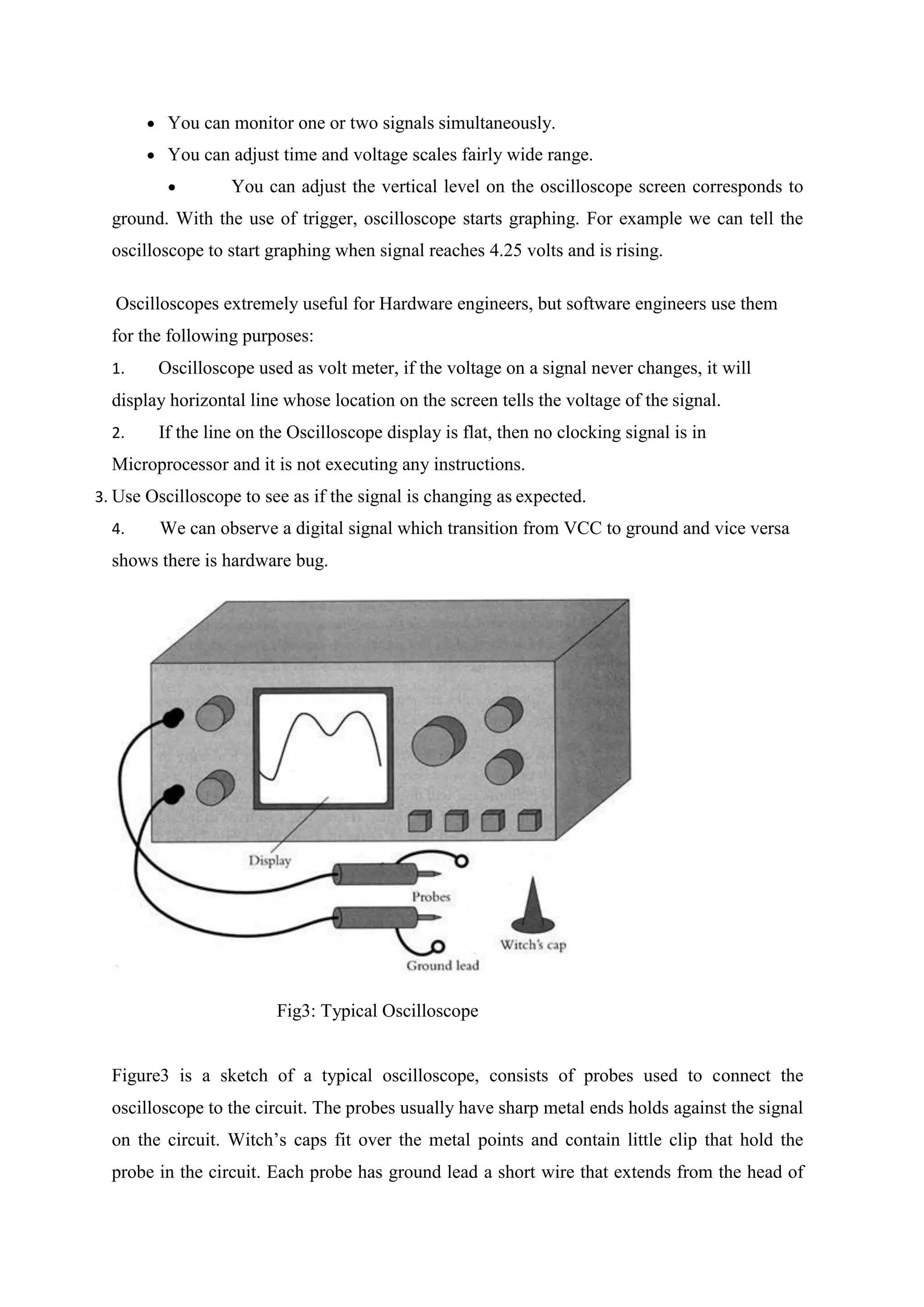  You can monitor one or two signals simultaneously.
 You can adjust time and voltage scales fairly wide range.
 You can adjust the vertical level on the oscilloscope screen corresponds to
ground. With the use of trigger, oscilloscope starts graphing. For example we can tell the
oscilloscope to start graphing when signal reaches 4.25 volts and is rising.
Oscilloscopes extremely useful for Hardware engineers, but software engineers use them
for the following purposes:
1. Oscilloscope used as volt meter, if the voltage on a signal never changes, it will
display horizontal line whose location on the screen tells the voltage of the signal.
2. If the line on the Oscilloscope display is flat, then no clocking signal is in
Microprocessor and it is not executing any instructions.
3. Use Oscilloscope to see as if the signal is changing as expected.
4. We can observe a digital signal which transition from VCC to ground and vice versa
shows there is hardware bug.
Fig3: Typical Oscilloscope
Figure3 is a sketch of a typical oscilloscope, consists of probes used to connect the
oscilloscope to the circuit. The probes usually have sharp metal ends holds against the signal
on the circuit. Witch’s caps fit over the metal points and contain little clip that hold the
probe in the circuit. Each probe has ground lead a short wire that extends from the head of
 