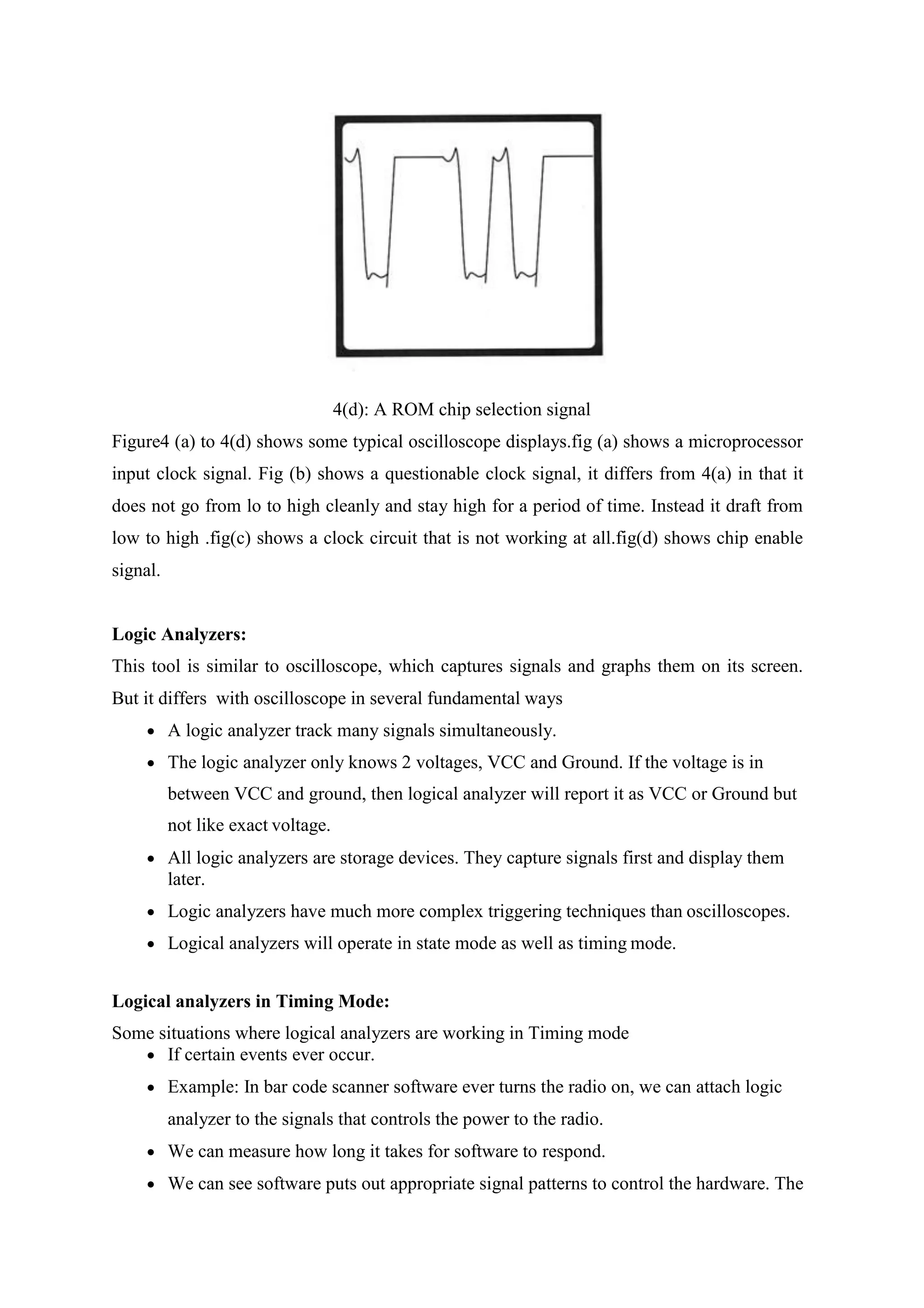 4(d): A ROM chip selection signal
Figure4 (a) to 4(d) shows some typical oscilloscope displays.fig (a) shows a microprocessor
input clock signal. Fig (b) shows a questionable clock signal, it differs from 4(a) in that it
does not go from lo to high cleanly and stay high for a period of time. Instead it draft from
low to high .fig(c) shows a clock circuit that is not working at all.fig(d) shows chip enable
signal.
Logic Analyzers:
This tool is similar to oscilloscope, which captures signals and graphs them on its screen.
But it differs with oscilloscope in several fundamental ways
 A logic analyzer track many signals simultaneously.
 The logic analyzer only knows 2 voltages, VCC and Ground. If the voltage is in
between VCC and ground, then logical analyzer will report it as VCC or Ground but
not like exact voltage.
 All logic analyzers are storage devices. They capture signals first and display them
later.
 Logic analyzers have much more complex triggering techniques than oscilloscopes.
 Logical analyzers will operate in state mode as well as timing mode.
Logical analyzers in Timing Mode:
Some situations where logical analyzers are working in Timing mode
 If certain events ever occur.
 Example: In bar code scanner software ever turns the radio on, we can attach logic
analyzer to the signals that controls the power to the radio.
 We can measure how long it takes for software to respond.
 We can see software puts out appropriate signal patterns to control the hardware. The
 