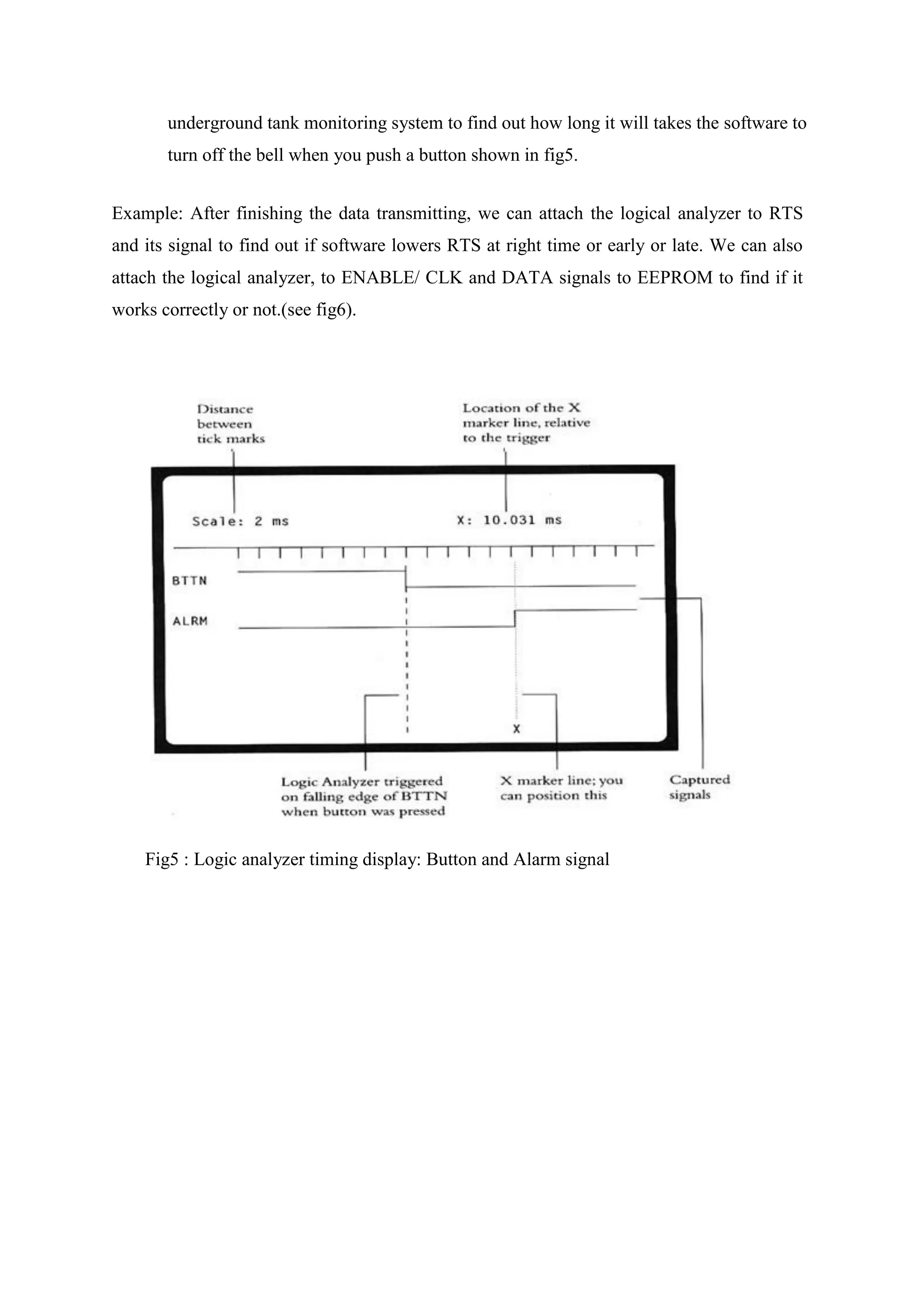 underground tank monitoring system to find out how long it will takes the software to
turn off the bell when you push a button shown in fig5.
Example: After finishing the data transmitting, we can attach the logical analyzer to RTS
and its signal to find out if software lowers RTS at right time or early or late. We can also
attach the logical analyzer, to ENABLE/ CLK and DATA signals to EEPROM to find if it
works correctly or not.(see fig6).
Fig5 : Logic analyzer timing display: Button and Alarm signal
 