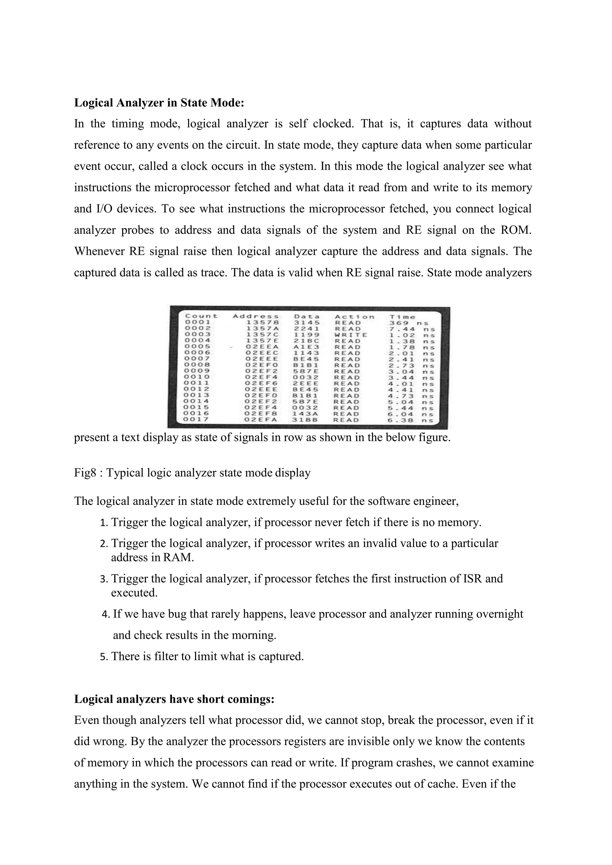 Logical Analyzer in State Mode:
In the timing mode, logical analyzer is self clocked. That is, it captures data without
reference to any events on the circuit. In state mode, they capture data when some particular
event occur, called a clock occurs in the system. In this mode the logical analyzer see what
instructions the microprocessor fetched and what data it read from and write to its memory
and I/O devices. To see what instructions the microprocessor fetched, you connect logical
analyzer probes to address and data signals of the system and RE signal on the ROM.
Whenever RE signal raise then logical analyzer capture the address and data signals. The
captured data is called as trace. The data is valid when RE signal raise. State mode analyzers
present a text display as state of signals in row as shown in the below figure.
Fig8 : Typical logic analyzer state mode display
The logical analyzer in state mode extremely useful for the software engineer,
1. Trigger the logical analyzer, if processor never fetch if there is no memory.
2. Trigger the logical analyzer, if processor writes an invalid value to a particular
address in RAM.
3. Trigger the logical analyzer, if processor fetches the first instruction of ISR and
executed.
4. If we have bug that rarely happens, leave processor and analyzer running overnight
and check results in the morning.
5. There is filter to limit what is captured.
Logical analyzers have short comings:
Even though analyzers tell what processor did, we cannot stop, break the processor, even if it
did wrong. By the analyzer the processors registers are invisible only we know the contents
of memory in which the processors can read or write. If program crashes, we cannot examine
anything in the system. We cannot find if the processor executes out of cache. Even if the
 