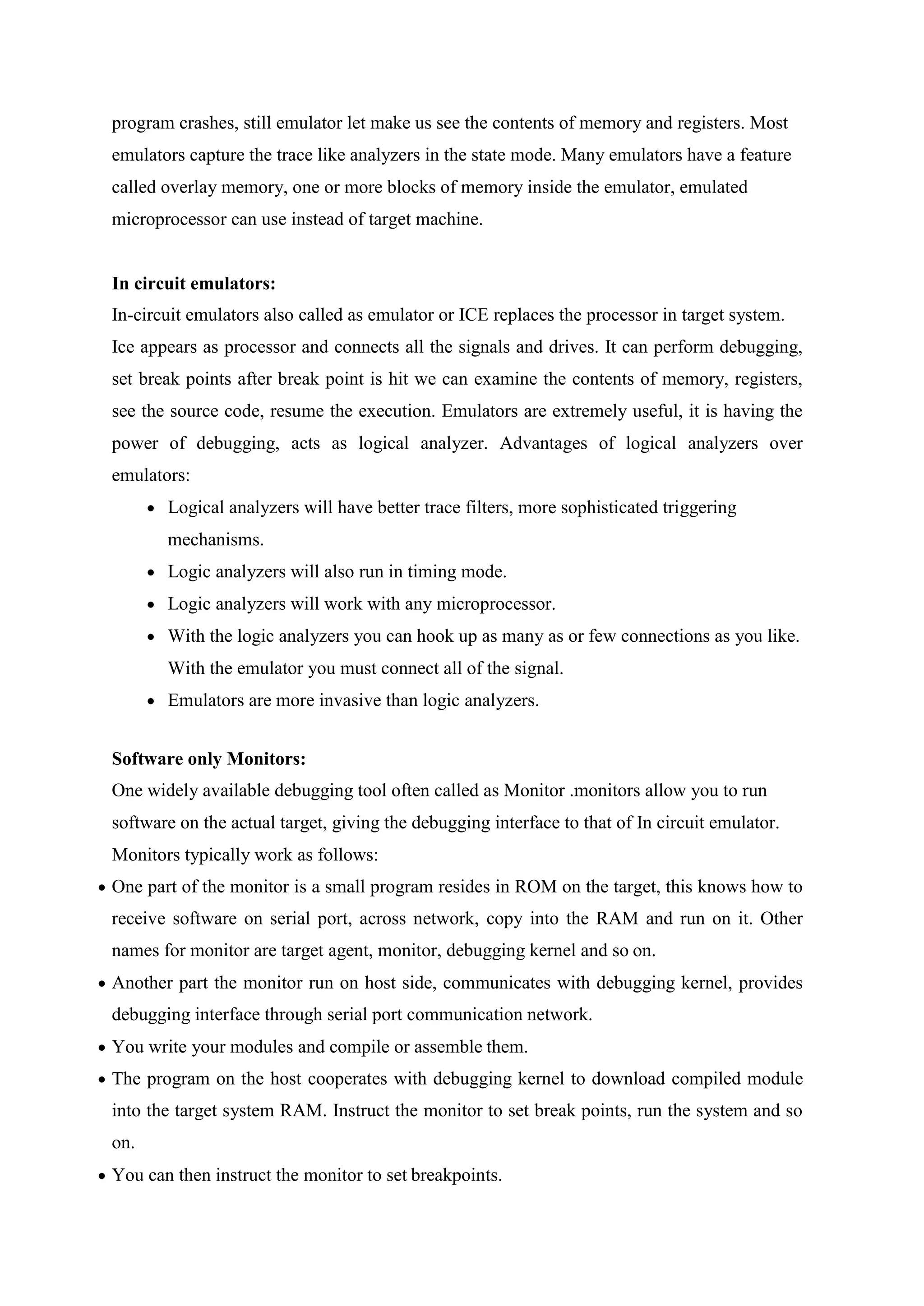 program crashes, still emulator let make us see the contents of memory and registers. Most
emulators capture the trace like analyzers in the state mode. Many emulators have a feature
called overlay memory, one or more blocks of memory inside the emulator, emulated
microprocessor can use instead of target machine.
In circuit emulators:
In-circuit emulators also called as emulator or ICE replaces the processor in target system.
Ice appears as processor and connects all the signals and drives. It can perform debugging,
set break points after break point is hit we can examine the contents of memory, registers,
see the source code, resume the execution. Emulators are extremely useful, it is having the
power of debugging, acts as logical analyzer. Advantages of logical analyzers over
emulators:
 Logical analyzers will have better trace filters, more sophisticated triggering
mechanisms.
 Logic analyzers will also run in timing mode.
 Logic analyzers will work with any microprocessor.
 With the logic analyzers you can hook up as many as or few connections as you like.
With the emulator you must connect all of the signal.
 Emulators are more invasive than logic analyzers.
Software only Monitors:
One widely available debugging tool often called as Monitor .monitors allow you to run
software on the actual target, giving the debugging interface to that of In circuit emulator.
Monitors typically work as follows:
 One part of the monitor is a small program resides in ROM on the target, this knows how to
receive software on serial port, across network, copy into the RAM and run on it. Other
names for monitor are target agent, monitor, debugging kernel and so on.
 Another part the monitor run on host side, communicates with debugging kernel, provides
debugging interface through serial port communication network.
 You write your modules and compile or assemble them.
 The program on the host cooperates with debugging kernel to download compiled module
into the target system RAM. Instruct the monitor to set break points, run the system and so
on.
 You can then instruct the monitor to set breakpoints.
 