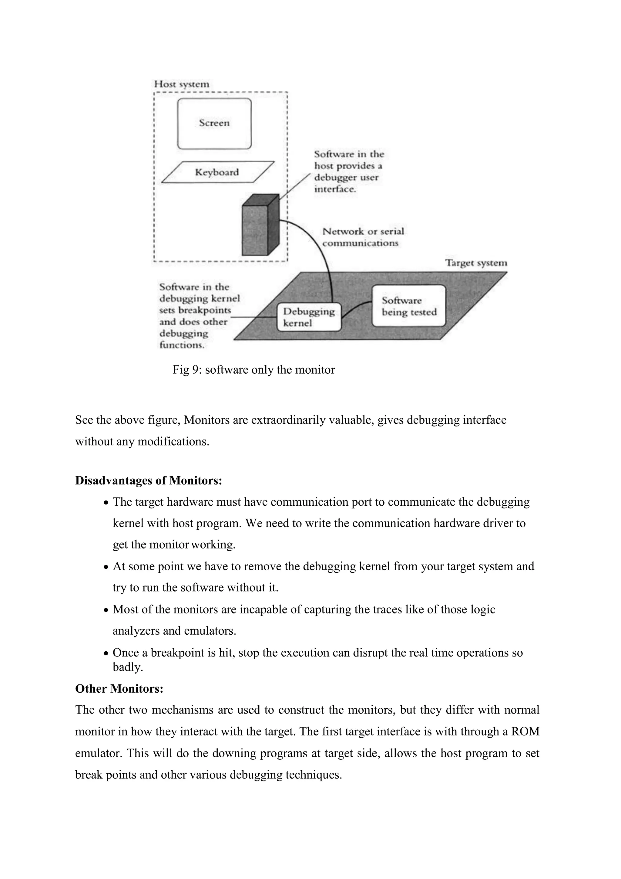 Fig 9: software only the monitor
See the above figure, Monitors are extraordinarily valuable, gives debugging interface
without any modifications.
Disadvantages of Monitors:
 The target hardware must have communication port to communicate the debugging
kernel with host program. We need to write the communication hardware driver to
get the monitor working.
 At some point we have to remove the debugging kernel from your target system and
try to run the software without it.
 Most of the monitors are incapable of capturing the traces like of those logic
analyzers and emulators.
 Once a breakpoint is hit, stop the execution can disrupt the real time operations so
badly.
Other Monitors:
The other two mechanisms are used to construct the monitors, but they differ with normal
monitor in how they interact with the target. The first target interface is with through a ROM
emulator. This will do the downing programs at target side, allows the host program to set
break points and other various debugging techniques.
 