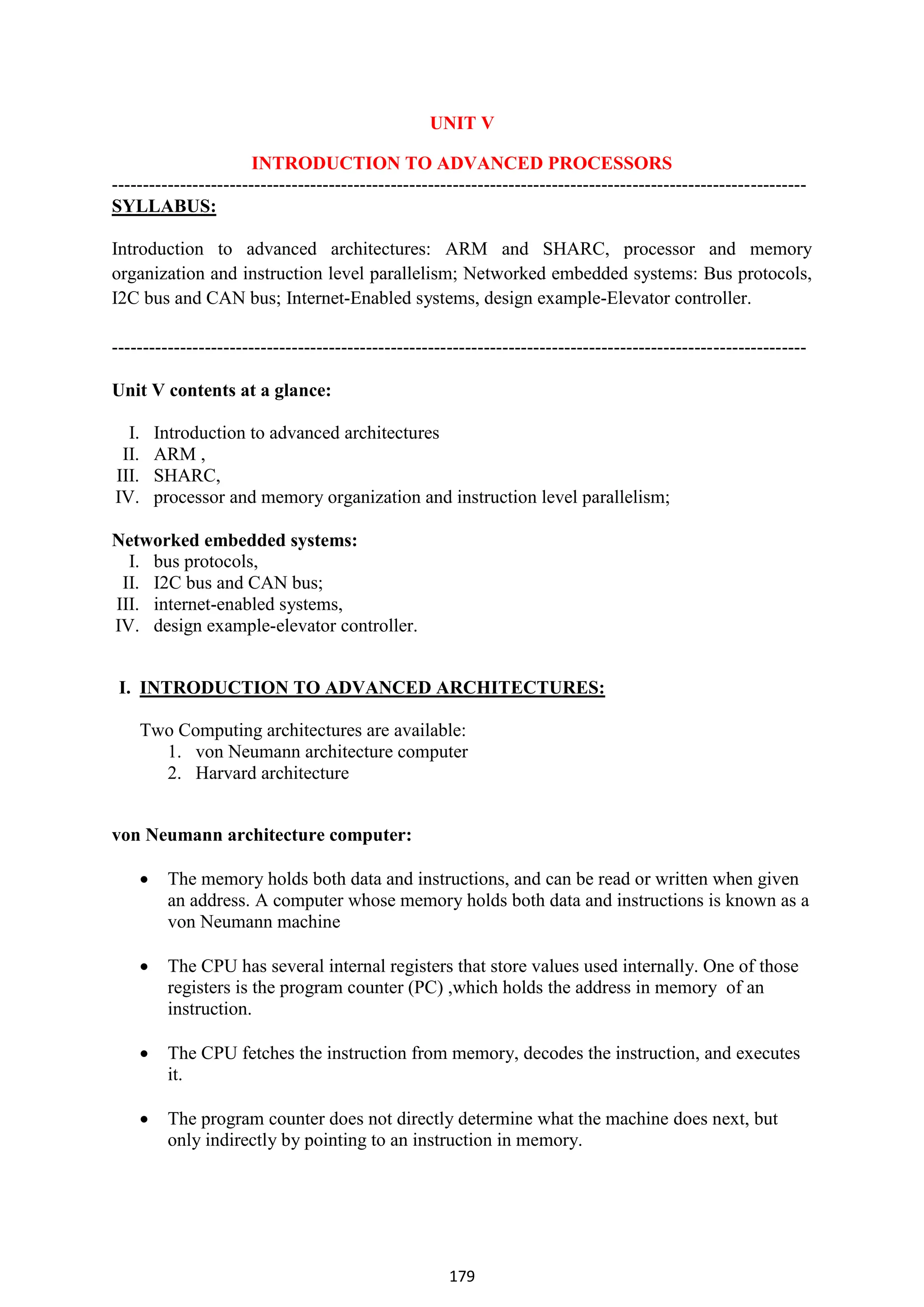 179
UNIT V
INTRODUCTION TO ADVANCED PROCESSORS
----------------------------------------------------------------------------------------------------------------
SYLLABUS:
Introduction to advanced architectures: ARM and SHARC, processor and memory
organization and instruction level parallelism; Networked embedded systems: Bus protocols,
I2C bus and CAN bus; Internet-Enabled systems, design example-Elevator controller.
----------------------------------------------------------------------------------------------------------------
Unit V contents at a glance:
I. Introduction to advanced architectures
II. ARM ,
III. SHARC,
IV. processor and memory organization and instruction level parallelism;
Networked embedded systems:
I. bus protocols,
II. I2C bus and CAN bus;
III. internet-enabled systems,
IV. design example-elevator controller.
I. INTRODUCTION TO ADVANCED ARCHITECTURES:
Two Computing architectures are available:
1. von Neumann architecture computer
2. Harvard architecture
von Neumann architecture computer:
 The memory holds both data and instructions, and can be read or written when given
an address. A computer whose memory holds both data and instructions is known as a
von Neumann machine
 The CPU has several internal registers that store values used internally. One of those
registers is the program counter (PC) ,which holds the address in memory of an
instruction.
 The CPU fetches the instruction from memory, decodes the instruction, and executes
it.
 The program counter does not directly determine what the machine does next, but
only indirectly by pointing to an instruction in memory.
 