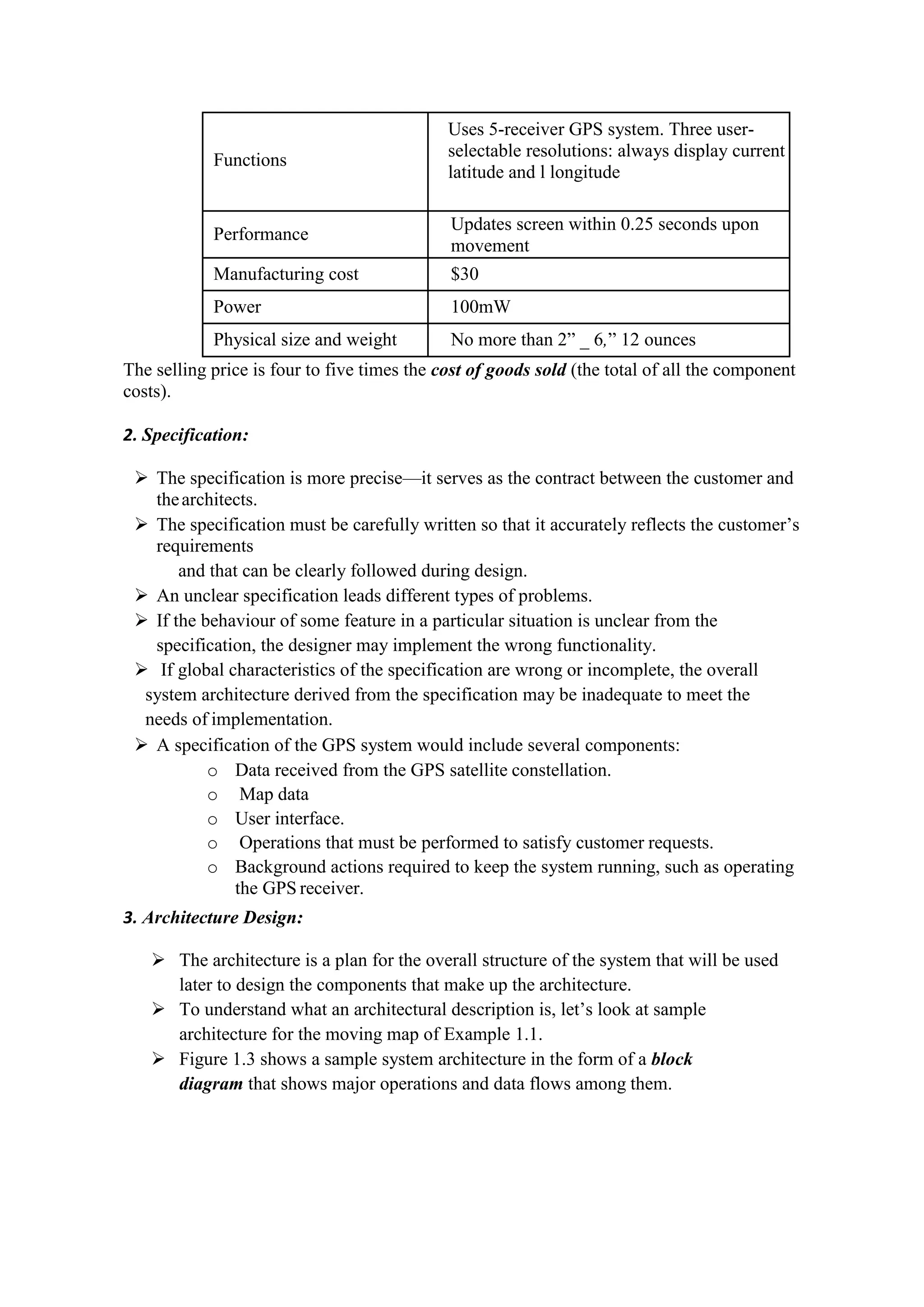 Functions
Uses 5-receiver GPS system. Three user-
selectable resolutions: always display current
latitude and l longitude
Performance
Updates screen within 0.25 seconds upon
movement
Manufacturing cost $30
Power 100mW
Physical size and weight No more than 2” _ 6,” 12 ounces
The selling price is four to five times the cost of goods sold (the total of all the component
costs).
2. Specification:
 The specification is more precise—it serves as the contract between the customer and
thearchitects.
 The specification must be carefully written so that it accurately reflects the customer’s
requirements
and that can be clearly followed during design.
 An unclear specification leads different types of problems.
 If the behaviour of some feature in a particular situation is unclear from the
specification, the designer may implement the wrong functionality.
 If global characteristics of the specification are wrong or incomplete, the overall
system architecture derived from the specification may be inadequate to meet the
needs of implementation.
 A specification of the GPS system would include several components:
o Data received from the GPS satellite constellation.
o Map data
o User interface.
o Operations that must be performed to satisfy customer requests.
o Background actions required to keep the system running, such as operating
the GPS receiver.
3. Architecture Design:
 The architecture is a plan for the overall structure of the system that will be used
later to design the components that make up the architecture.
 To understand what an architectural description is, let’s look at sample
architecture for the moving map of Example 1.1.
 Figure 1.3 shows a sample system architecture in the form of a block
diagram that shows major operations and data flows among them.
 