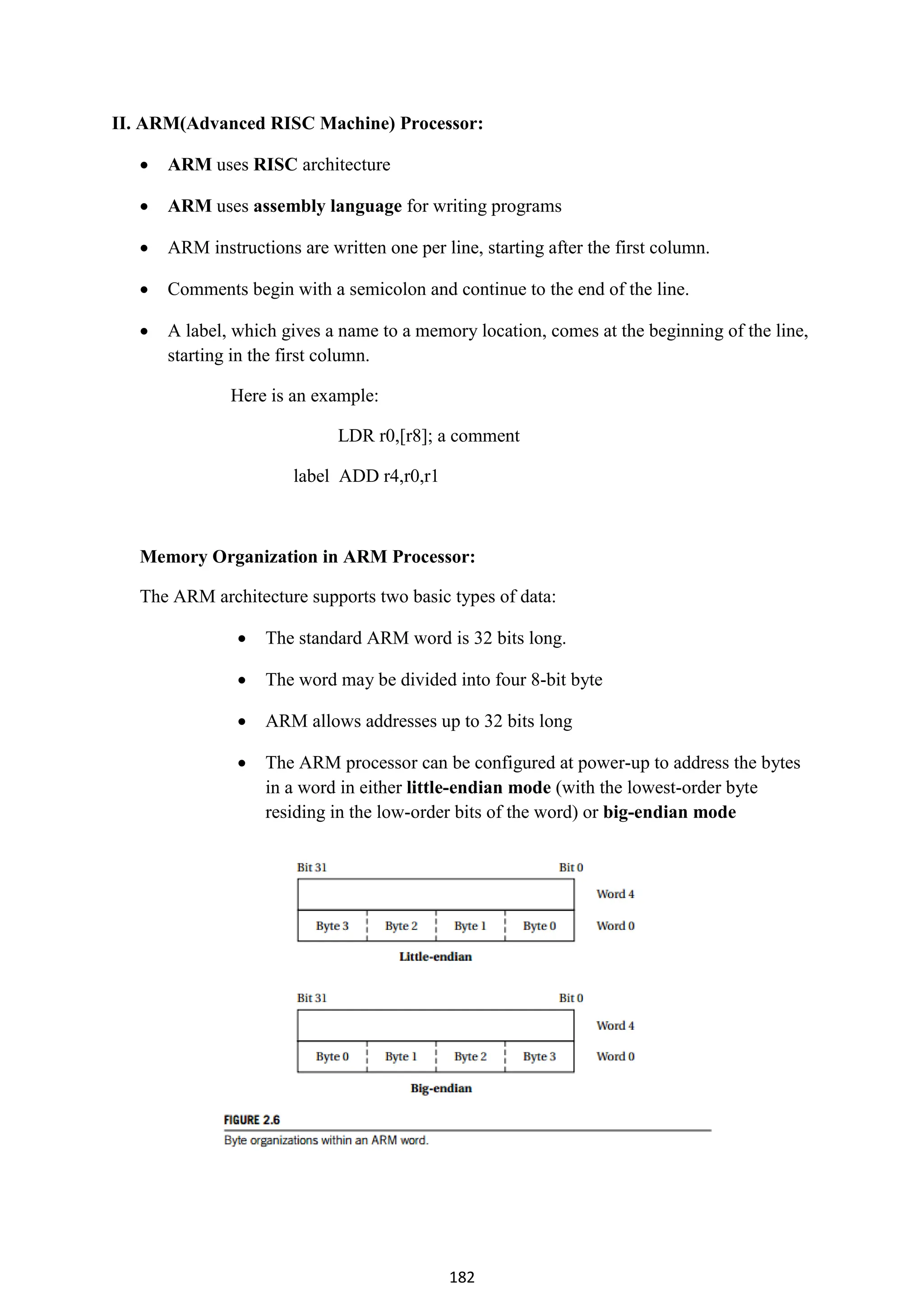 182
II. ARM(Advanced RISC Machine) Processor:
 ARM uses RISC architecture
 ARM uses assembly language for writing programs
 ARM instructions are written one per line, starting after the first column.
 Comments begin with a semicolon and continue to the end of the line.
 A label, which gives a name to a memory location, comes at the beginning of the line,
starting in the first column.
Here is an example:
LDR r0,[r8]; a comment
label ADD r4,r0,r1
Memory Organization in ARM Processor:
The ARM architecture supports two basic types of data:
 The standard ARM word is 32 bits long.
 The word may be divided into four 8-bit byte
 ARM allows addresses up to 32 bits long
 The ARM processor can be configured at power-up to address the bytes
in a word in either little-endian mode (with the lowest-order byte
residing in the low-order bits of the word) or big-endian mode
 