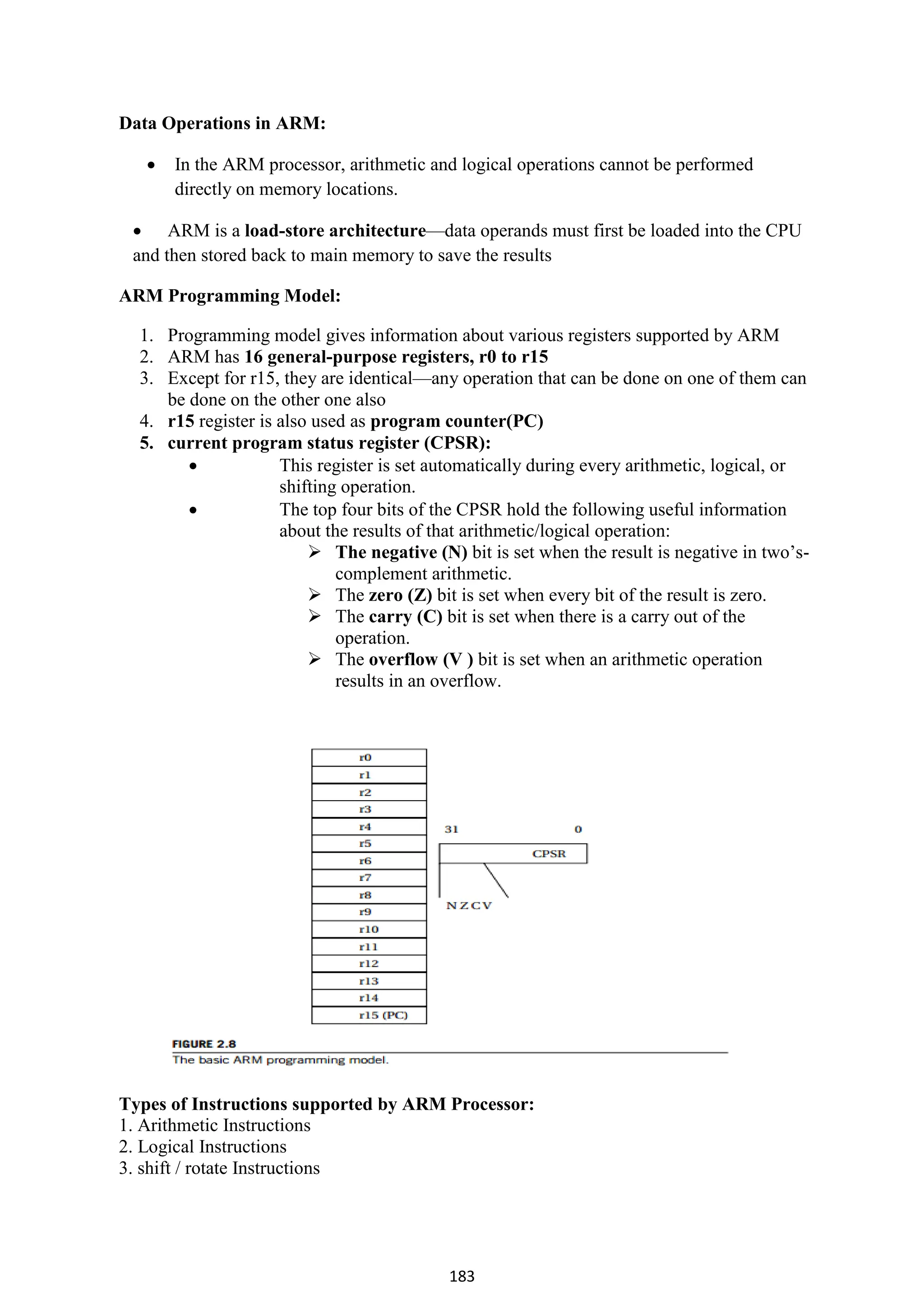 183
Data Operations in ARM:
 In the ARM processor, arithmetic and logical operations cannot be performed
directly on memory locations.
 ARM is a load-store architecture—data operands must first be loaded into the CPU
and then stored back to main memory to save the results
ARM Programming Model:
1. Programming model gives information about various registers supported by ARM
2. ARM has 16 general-purpose registers, r0 to r15
3. Except for r15, they are identical—any operation that can be done on one of them can
be done on the other one also
4. r15 register is also used as program counter(PC)
5. current program status register (CPSR):
 This register is set automatically during every arithmetic, logical, or
shifting operation.
 The top four bits of the CPSR hold the following useful information
about the results of that arithmetic/logical operation:
 The negative (N) bit is set when the result is negative in two’s-
complement arithmetic.
 The zero (Z) bit is set when every bit of the result is zero.
 The carry (C) bit is set when there is a carry out of the
operation.
 The overflow (V ) bit is set when an arithmetic operation
results in an overflow.
Types of Instructions supported by ARM Processor:
1. Arithmetic Instructions
2. Logical Instructions
3. shift / rotate Instructions
 