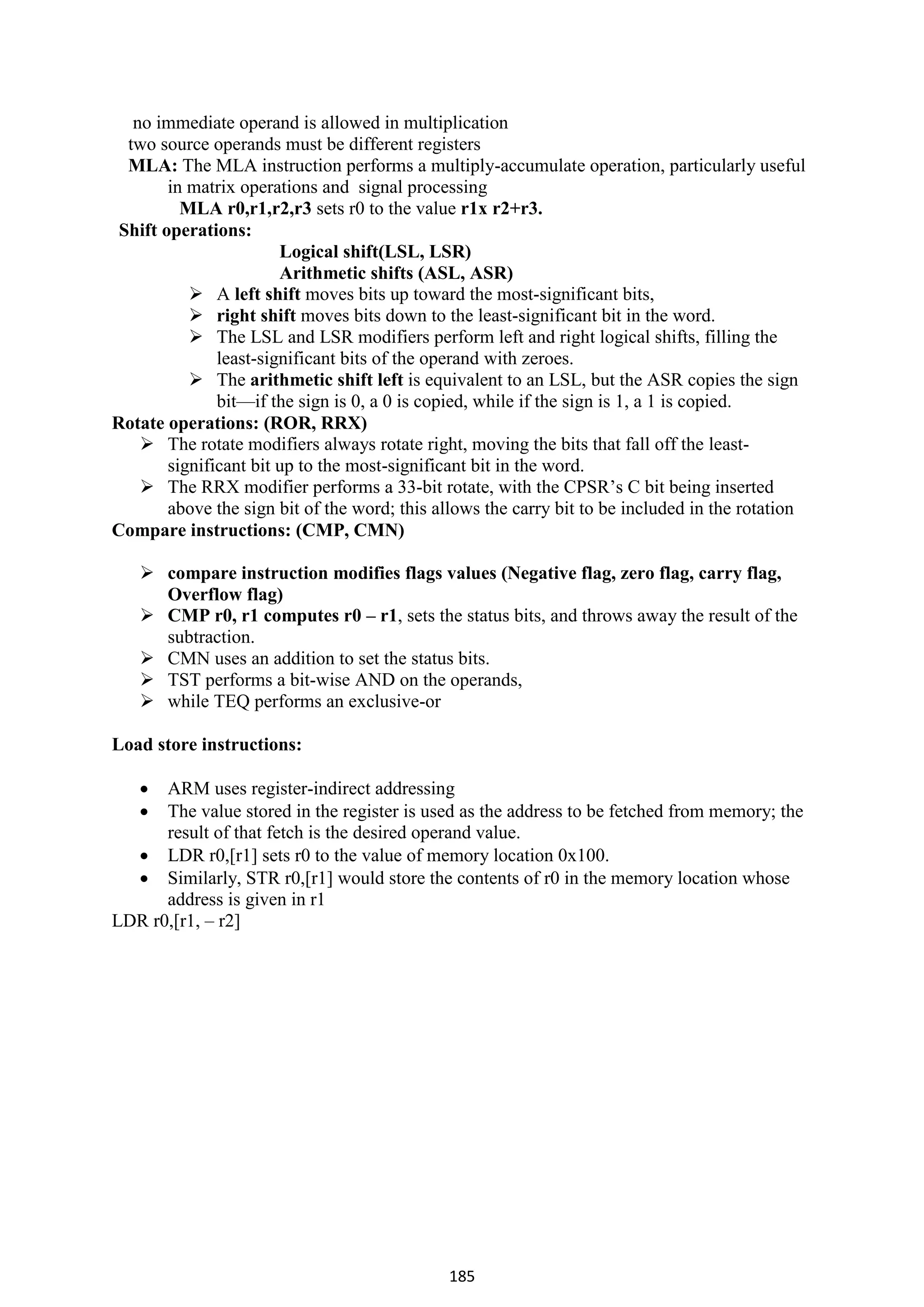185
no immediate operand is allowed in multiplication
two source operands must be different registers
MLA: The MLA instruction performs a multiply-accumulate operation, particularly useful
in matrix operations and signal processing
MLA r0,r1,r2,r3 sets r0 to the value r1x r2+r3.
Shift operations:
Logical shift(LSL, LSR)
Arithmetic shifts (ASL, ASR)
 A left shift moves bits up toward the most-significant bits,
 right shift moves bits down to the least-significant bit in the word.
 The LSL and LSR modifiers perform left and right logical shifts, filling the
least-significant bits of the operand with zeroes.
 The arithmetic shift left is equivalent to an LSL, but the ASR copies the sign
bit—if the sign is 0, a 0 is copied, while if the sign is 1, a 1 is copied.
Rotate operations: (ROR, RRX)
 The rotate modifiers always rotate right, moving the bits that fall off the least-
significant bit up to the most-significant bit in the word.
 The RRX modifier performs a 33-bit rotate, with the CPSR’s C bit being inserted
above the sign bit of the word; this allows the carry bit to be included in the rotation
Compare instructions: (CMP, CMN)
 compare instruction modifies flags values (Negative flag, zero flag, carry flag,
Overflow flag)
 CMP r0, r1 computes r0 – r1, sets the status bits, and throws away the result of the
subtraction.
 CMN uses an addition to set the status bits.
 TST performs a bit-wise AND on the operands,
 while TEQ performs an exclusive-or
Load store instructions:
 ARM uses register-indirect addressing
 The value stored in the register is used as the address to be fetched from memory; the
result of that fetch is the desired operand value.
 LDR r0,[r1] sets r0 to the value of memory location 0x100.
 Similarly, STR r0,[r1] would store the contents of r0 in the memory location whose
address is given in r1
LDR r0,[r1, – r2]
 