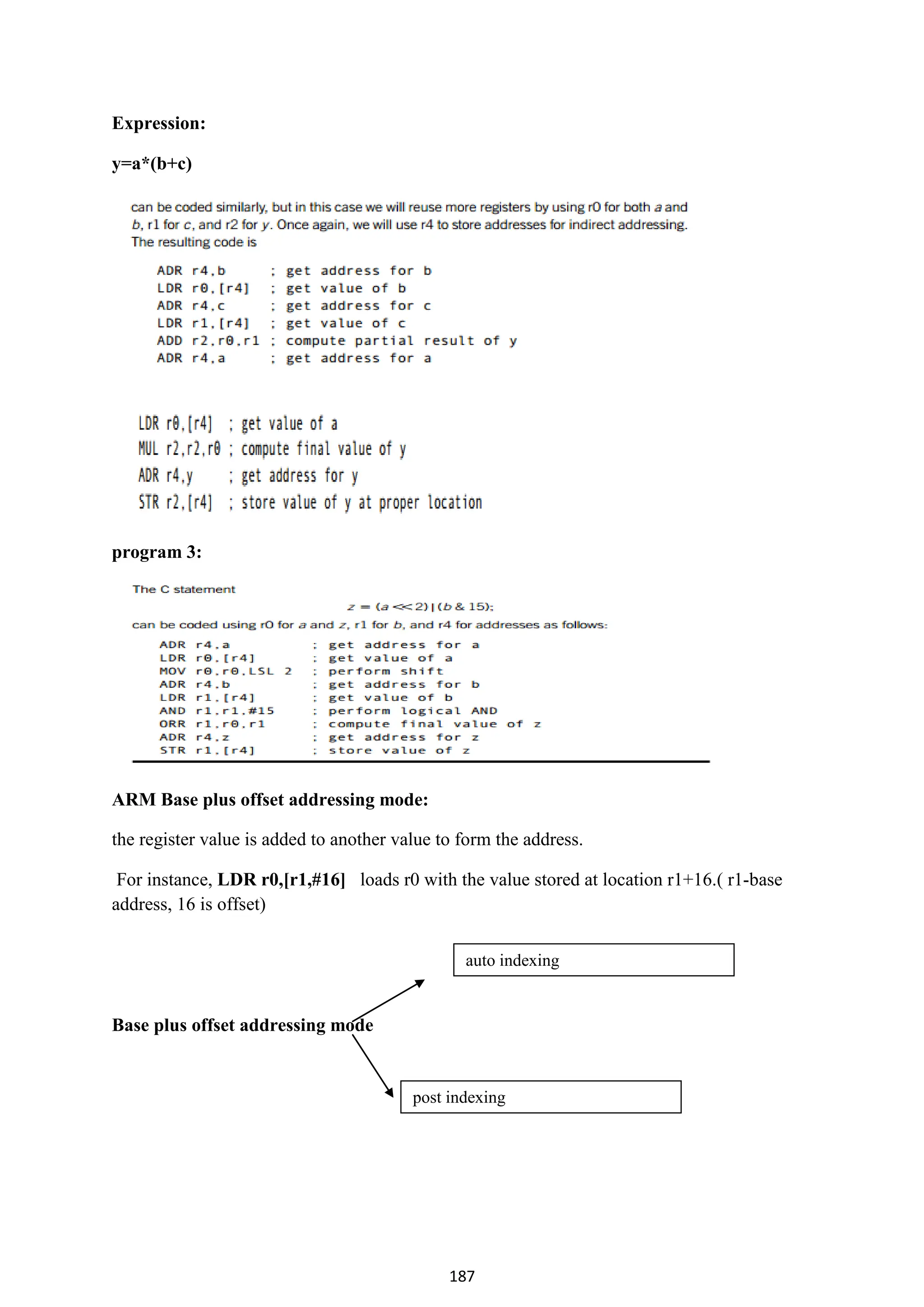 187
Expression:
y=a*(b+c)
program 3:
ARM Base plus offset addressing mode:
the register value is added to another value to form the address.
For instance, LDR r0,[r1,#16] loads r0 with the value stored at location r1+16.( r1-base
address, 16 is offset)
Base plus offset addressing mode
auto indexing
post indexing
 