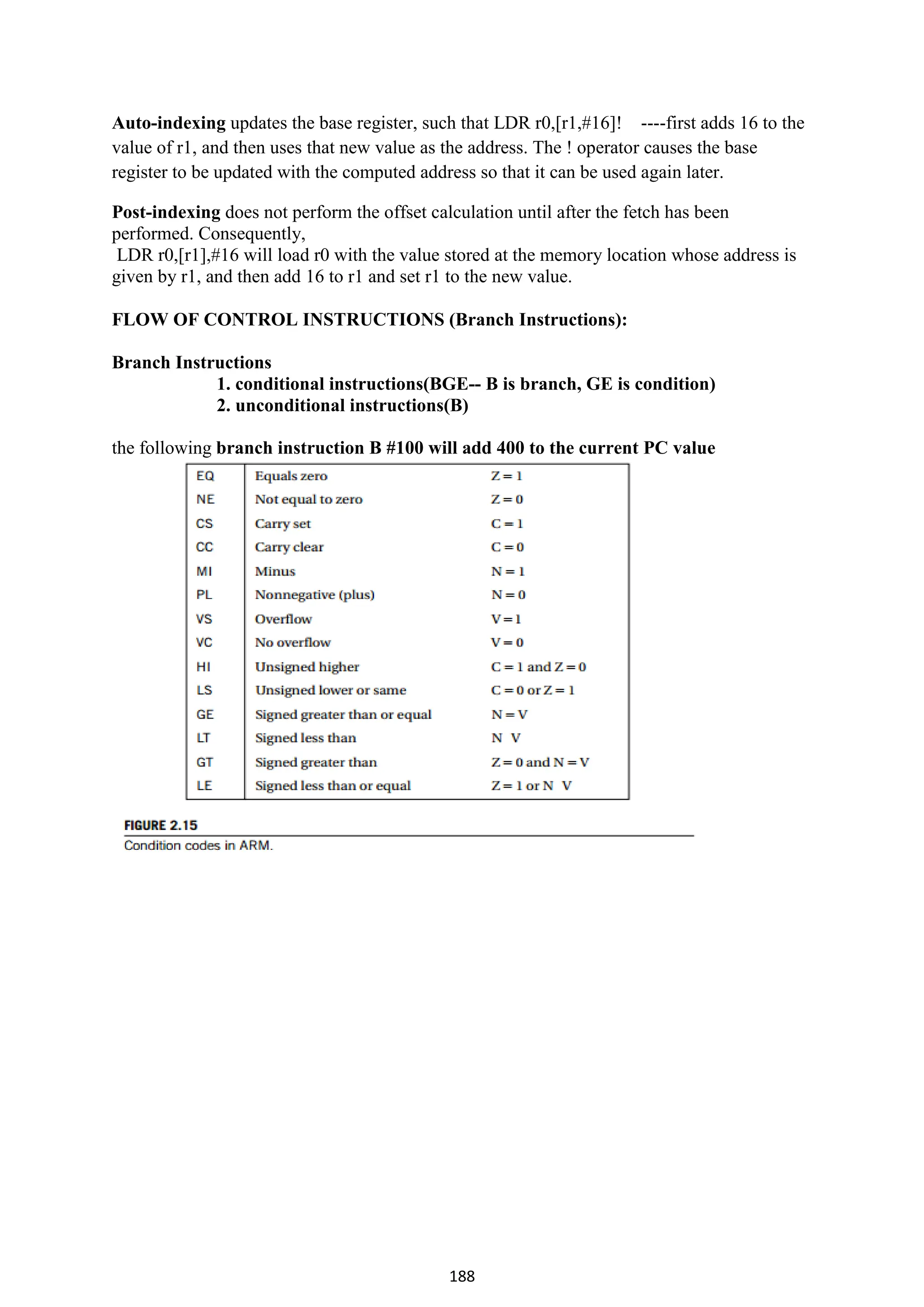 188
Auto-indexing updates the base register, such that LDR r0,[r1,#16]! ----first adds 16 to the
value of r1, and then uses that new value as the address. The ! operator causes the base
register to be updated with the computed address so that it can be used again later.
Post-indexing does not perform the offset calculation until after the fetch has been
performed. Consequently,
LDR r0,[r1],#16 will load r0 with the value stored at the memory location whose address is
given by r1, and then add 16 to r1 and set r1 to the new value.
FLOW OF CONTROL INSTRUCTIONS (Branch Instructions):
Branch Instructions
1. conditional instructions(BGE-- B is branch, GE is condition)
2. unconditional instructions(B)
the following branch instruction B #100 will add 400 to the current PC value
 