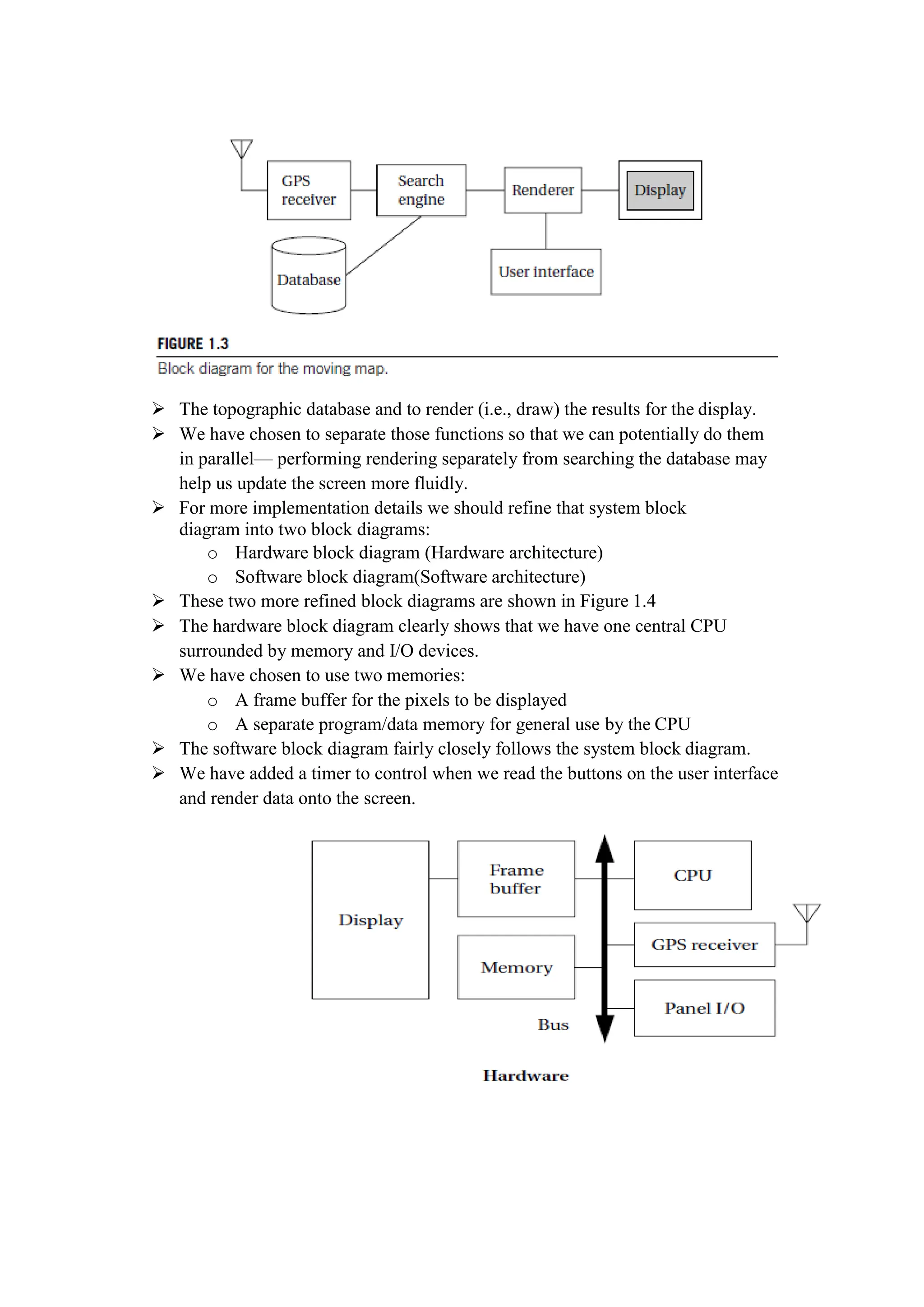  The topographic database and to render (i.e., draw) the results for the display.
 We have chosen to separate those functions so that we can potentially do them
in parallel— performing rendering separately from searching the database may
help us update the screen more fluidly.
 For more implementation details we should refine that system block
diagram into two block diagrams:
o Hardware block diagram (Hardware architecture)
o Software block diagram(Software architecture)
 These two more refined block diagrams are shown in Figure 1.4
 The hardware block diagram clearly shows that we have one central CPU
surrounded by memory and I/O devices.
 We have chosen to use two memories:
o A frame buffer for the pixels to be displayed
o A separate program/data memory for general use by the CPU
 The software block diagram fairly closely follows the system block diagram.
 We have added a timer to control when we read the buttons on the user interface
and render data onto the screen.
 