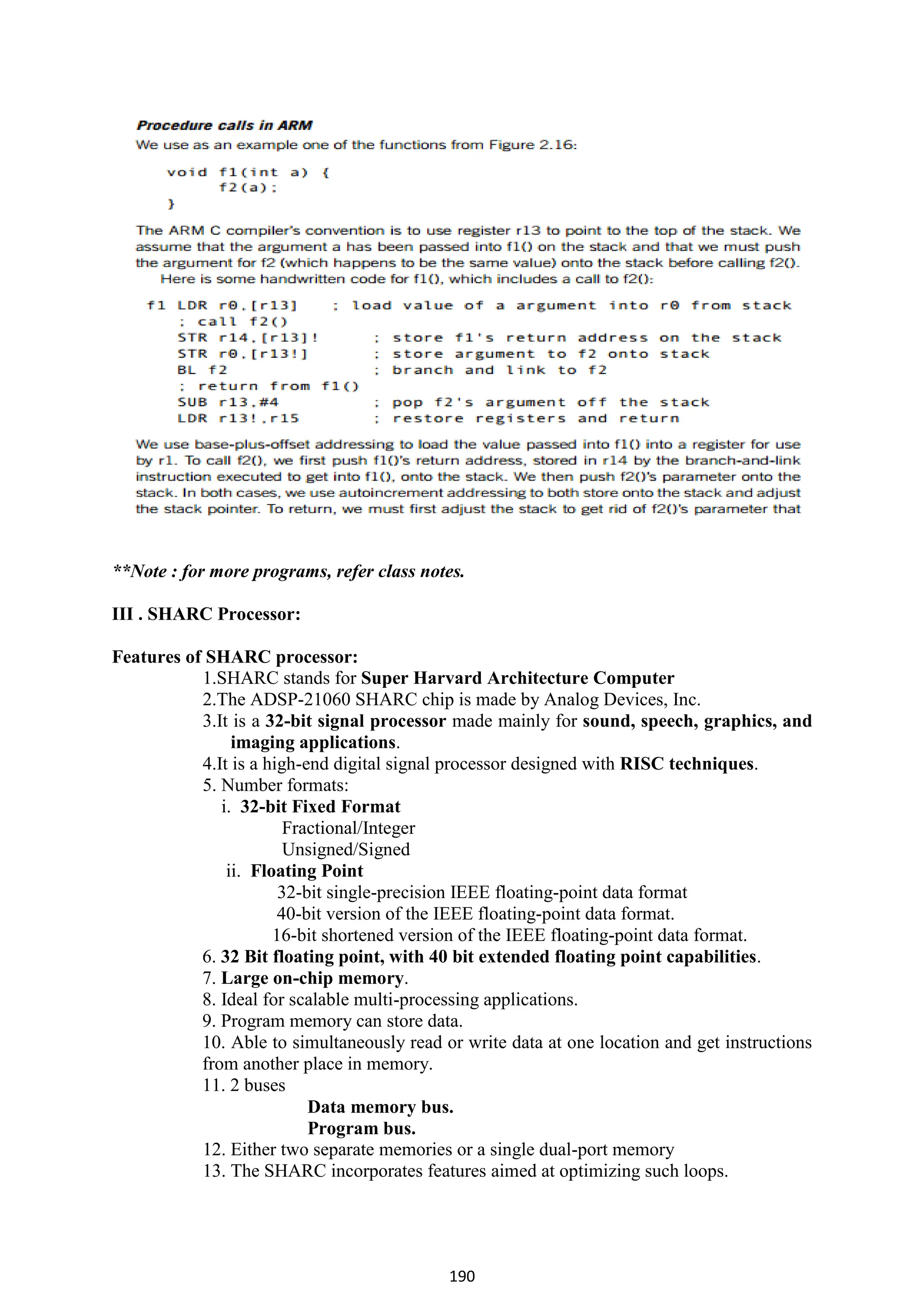 190
**Note : for more programs, refer class notes.
III . SHARC Processor:
Features of SHARC processor:
1.SHARC stands for Super Harvard Architecture Computer
2.The ADSP-21060 SHARC chip is made by Analog Devices, Inc.
3.It is a 32-bit signal processor made mainly for sound, speech, graphics, and
imaging applications.
4.It is a high-end digital signal processor designed with RISC techniques.
5. Number formats:
i. 32-bit Fixed Format
Fractional/Integer
Unsigned/Signed
ii. Floating Point
32-bit single-precision IEEE floating-point data format
40-bit version of the IEEE floating-point data format.
16-bit shortened version of the IEEE floating-point data format.
6. 32 Bit floating point, with 40 bit extended floating point capabilities.
7. Large on-chip memory.
8. Ideal for scalable multi-processing applications.
9. Program memory can store data.
10. Able to simultaneously read or write data at one location and get instructions
from another place in memory.
11. 2 buses
Data memory bus.
Program bus.
12. Either two separate memories or a single dual-port memory
13. The SHARC incorporates features aimed at optimizing such loops.
 