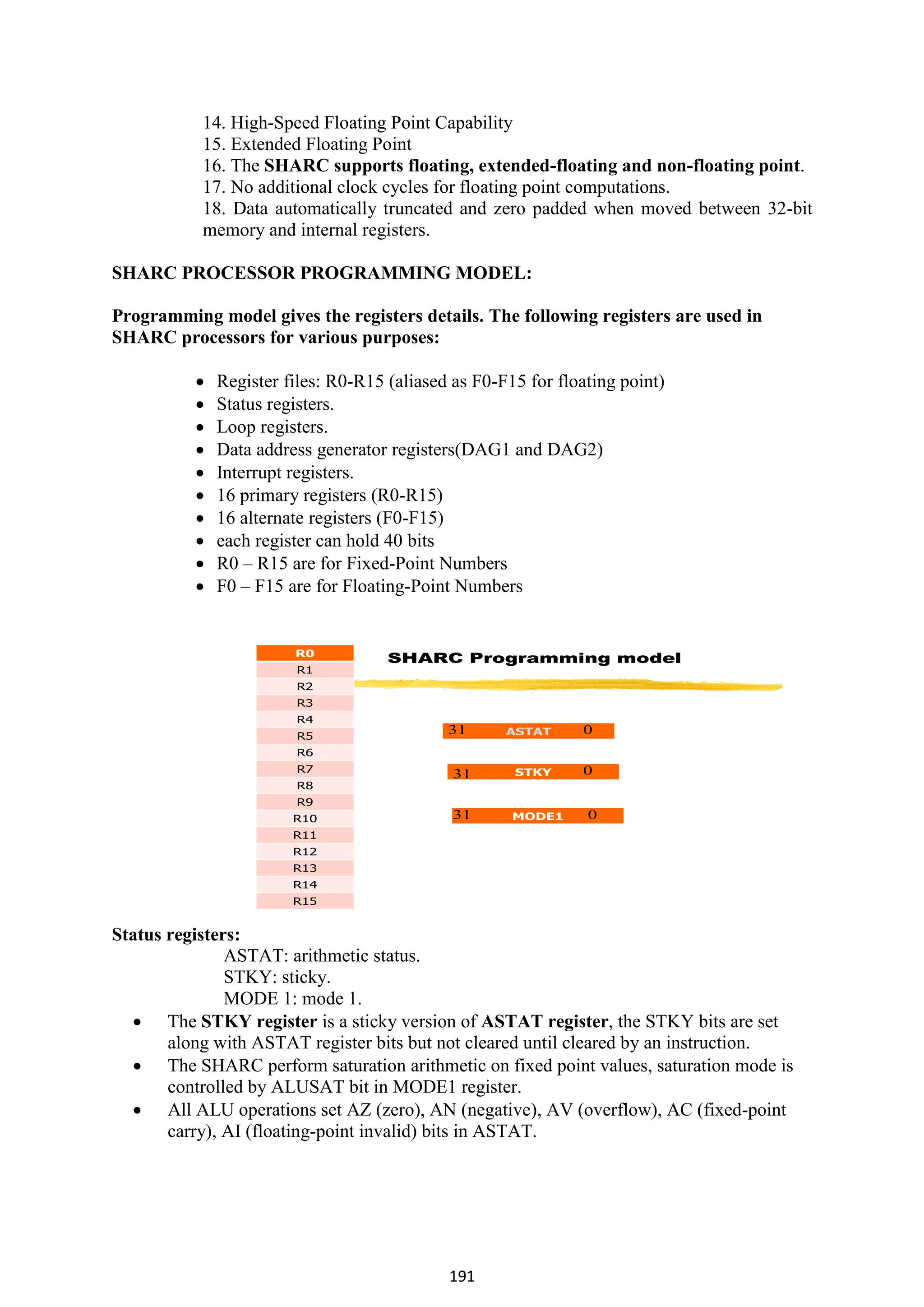 191
14. High-Speed Floating Point Capability
15. Extended Floating Point
16. The SHARC supports floating, extended-floating and non-floating point.
17. No additional clock cycles for floating point computations.
18. Data automatically truncated and zero padded when moved between 32-bit
memory and internal registers.
SHARC PROCESSOR PROGRAMMING MODEL:
Programming model gives the registers details. The following registers are used in
SHARC processors for various purposes:
 Register files: R0-R15 (aliased as F0-F15 for floating point)
 Status registers.
 Loop registers.
 Data address generator registers(DAG1 and DAG2)
 Interrupt registers.
 16 primary registers (R0-R15)
 16 alternate registers (F0-F15)
 each register can hold 40 bits
 R0 – R15 are for Fixed-Point Numbers
 F0 – F15 are for Floating-Point Numbers
SHARC Programming model
R0
R1
R2
R3
R4
R5
R6
R7
R8
R9
R10
R11
R12
R13
R14
R15
ASTAT
STKY
MODE1
0
31
0
0
31
31
Status registers:
ASTAT: arithmetic status.
STKY: sticky.
MODE 1: mode 1.
 The STKY register is a sticky version of ASTAT register, the STKY bits are set
along with ASTAT register bits but not cleared until cleared by an instruction.
 The SHARC perform saturation arithmetic on fixed point values, saturation mode is
controlled by ALUSAT bit in MODE1 register.
 All ALU operations set AZ (zero), AN (negative), AV (overflow), AC (fixed-point
carry), AI (floating-point invalid) bits in ASTAT.
 