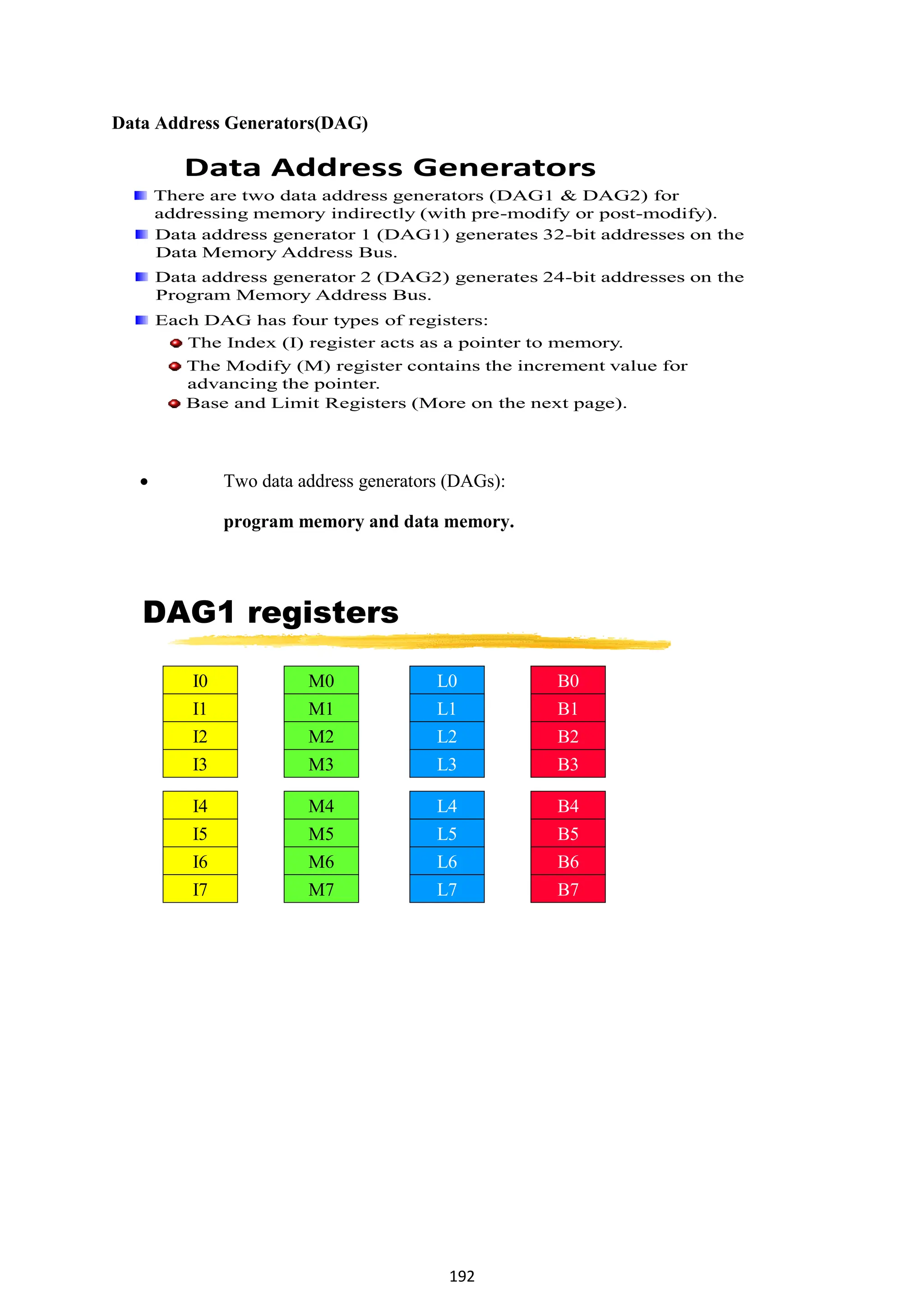 192
Data Address Generators(DAG)
Data Address Generators
There are two data address generators (DAG1 & DAG2) for
addressing memory indirectly (with pre-modify or post-modify).
Data address generator 1 (DAG1) generates 32-bit addresses on the
Data Memory Address Bus.
Data address generator 2 (DAG2) generates 24-bit addresses on the
Program Memory Address Bus.
Each DAG has four types of registers:
The Index (I) register acts as a pointer to memory.
The Modify (M) register contains the increment value for
advancing the pointer.
Base and Limit Registers (More on the next page).
 Two data address generators (DAGs):
program memory and data memory.
DAG1 registers
I0
I1
I2
I3
I4
I5
I6
I7
M0
M1
M2
M3
M4
M5
M6
M7
L0
L1
L2
L3
L4
L5
L6
L7
B0
B1
B2
B3
B4
B5
B6
B7
 