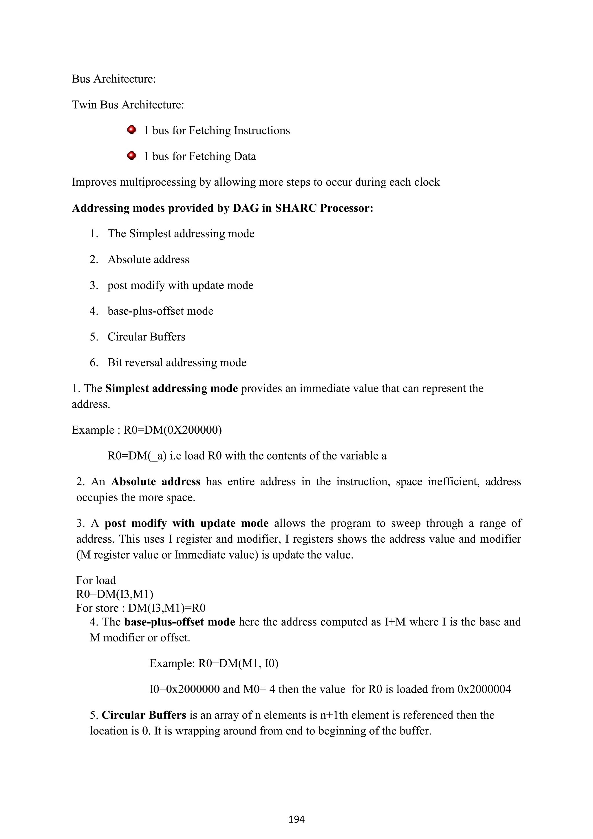 194
Bus Architecture:
Twin Bus Architecture:
1 bus for Fetching Instructions
1 bus for Fetching Data
Improves multiprocessing by allowing more steps to occur during each clock
Addressing modes provided by DAG in SHARC Processor:
1. The Simplest addressing mode
2. Absolute address
3. post modify with update mode
4. base-plus-offset mode
5. Circular Buffers
6. Bit reversal addressing mode
1. The Simplest addressing mode provides an immediate value that can represent the
address.
Example : R0=DM(0X200000)
R0=DM(_a) i.e load R0 with the contents of the variable a
2. An Absolute address has entire address in the instruction, space inefficient, address
occupies the more space.
3. A post modify with update mode allows the program to sweep through a range of
address. This uses I register and modifier, I registers shows the address value and modifier
(M register value or Immediate value) is update the value.
For load
R0=DM(I3,M1)
For store : DM(I3,M1)=R0
4. The base-plus-offset mode here the address computed as I+M where I is the base and
M modifier or offset.
Example: R0=DM(M1, I0)
I0=0x2000000 and M0= 4 then the value for R0 is loaded from 0x2000004
5. Circular Buffers is an array of n elements is n+1th element is referenced then the
location is 0. It is wrapping around from end to beginning of the buffer.
 