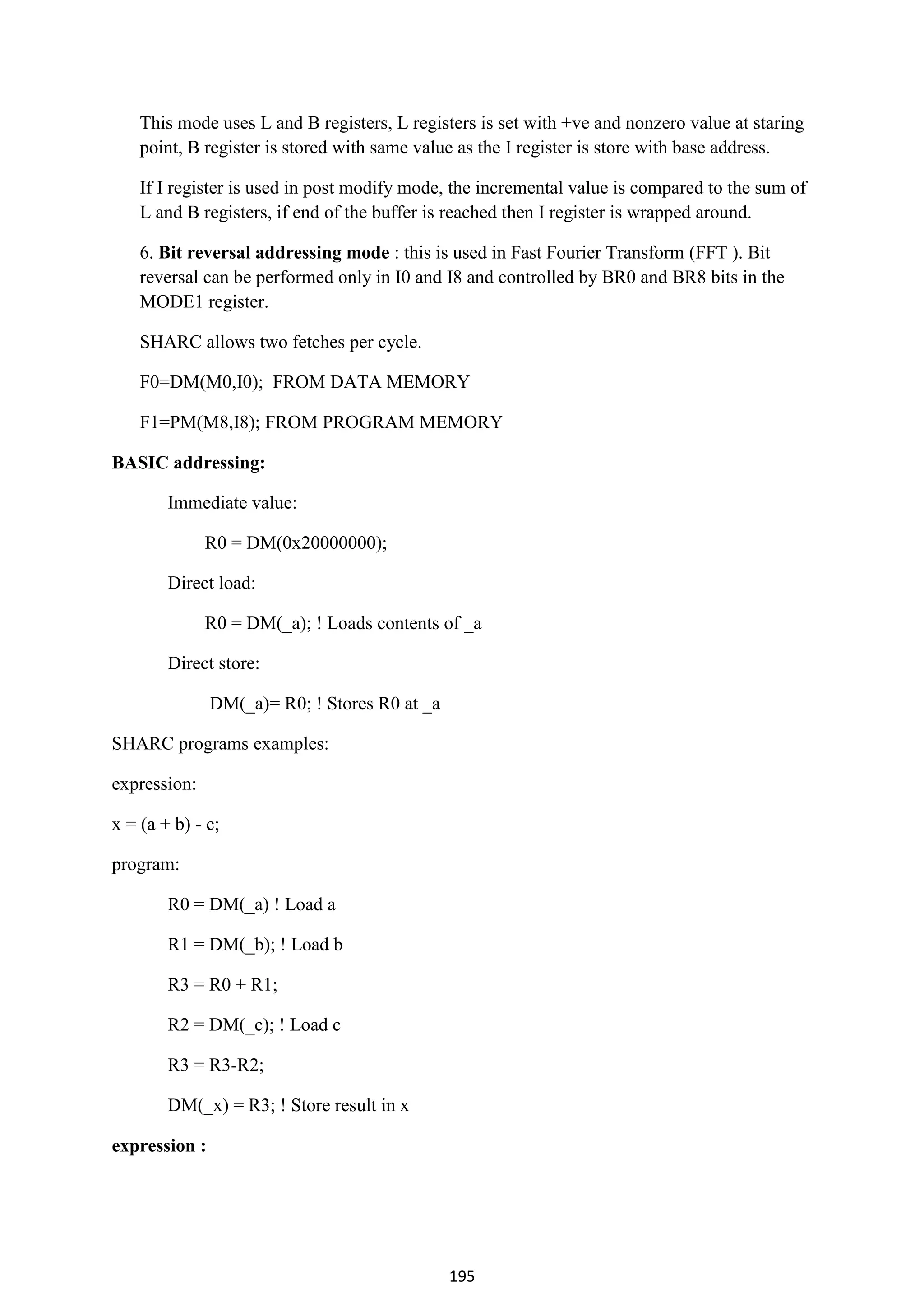 195
This mode uses L and B registers, L registers is set with +ve and nonzero value at staring
point, B register is stored with same value as the I register is store with base address.
If I register is used in post modify mode, the incremental value is compared to the sum of
L and B registers, if end of the buffer is reached then I register is wrapped around.
6. Bit reversal addressing mode : this is used in Fast Fourier Transform (FFT ). Bit
reversal can be performed only in I0 and I8 and controlled by BR0 and BR8 bits in the
MODE1 register.
SHARC allows two fetches per cycle.
F0=DM(M0,I0); FROM DATA MEMORY
F1=PM(M8,I8); FROM PROGRAM MEMORY
BASIC addressing:
Immediate value:
R0 = DM(0x20000000);
Direct load:
R0 = DM(_a); ! Loads contents of _a
Direct store:
DM(_a)= R0; ! Stores R0 at _a
SHARC programs examples:
expression:
x = (a + b) - c;
program:
R0 = DM(_a) ! Load a
R1 = DM(_b); ! Load b
R3 = R0 + R1;
R2 = DM(_c); ! Load c
R3 = R3-R2;
DM(_x) = R3; ! Store result in x
expression :
 