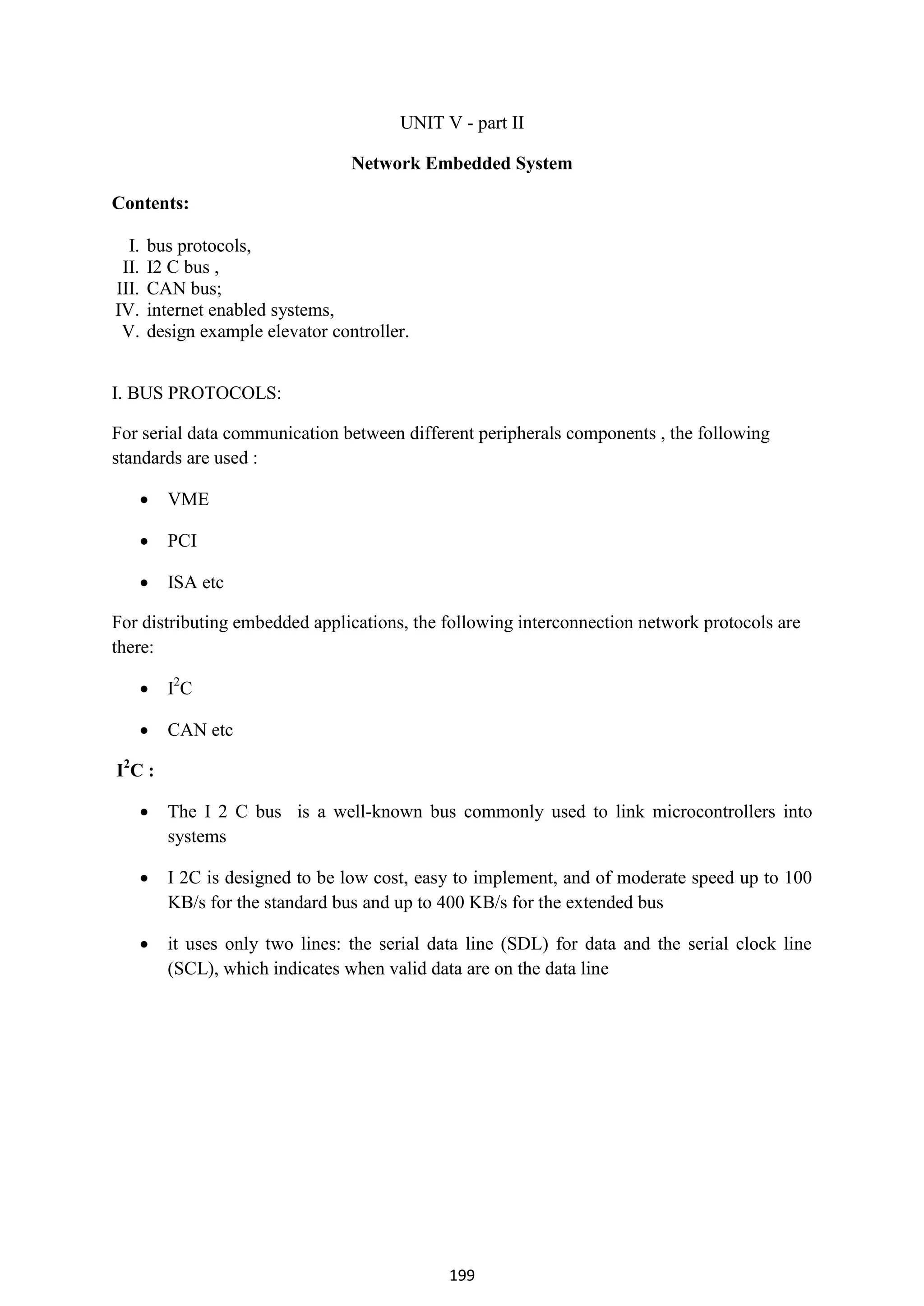 199
UNIT V - part II
Network Embedded System
Contents:
I. bus protocols,
II. I2 C bus ,
III. CAN bus;
IV. internet enabled systems,
V. design example elevator controller.
I. BUS PROTOCOLS:
For serial data communication between different peripherals components , the following
standards are used :
 VME
 PCI
 ISA etc
For distributing embedded applications, the following interconnection network protocols are
there:
 I2
C
 CAN etc
I2
C :
 The I 2 C bus is a well-known bus commonly used to link microcontrollers into
systems
 I 2C is designed to be low cost, easy to implement, and of moderate speed up to 100
KB/s for the standard bus and up to 400 KB/s for the extended bus
 it uses only two lines: the serial data line (SDL) for data and the serial clock line
(SCL), which indicates when valid data are on the data line
 
