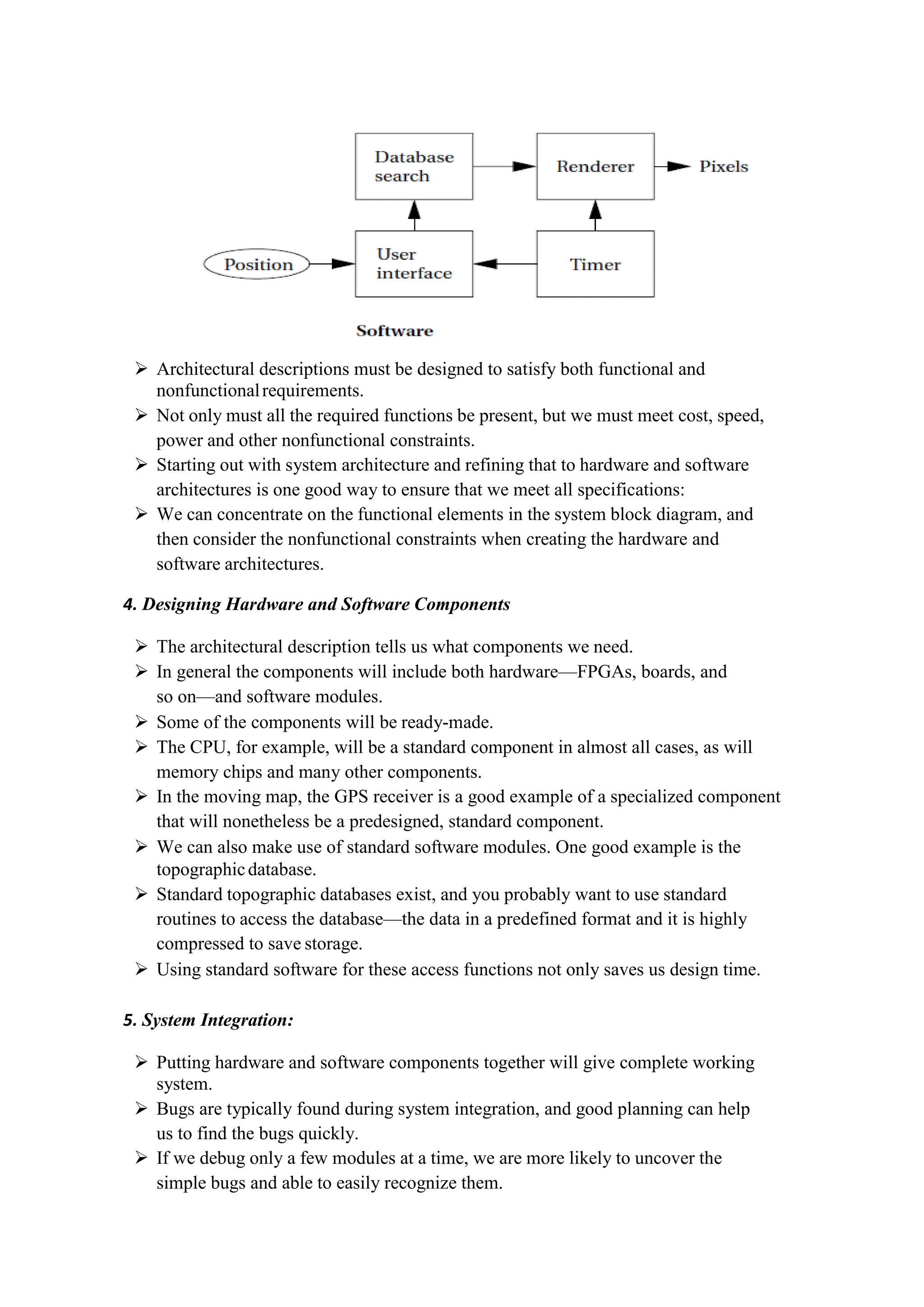  Architectural descriptions must be designed to satisfy both functional and
nonfunctionalrequirements.
 Not only must all the required functions be present, but we must meet cost, speed,
power and other nonfunctional constraints.
 Starting out with system architecture and refining that to hardware and software
architectures is one good way to ensure that we meet all specifications:
 We can concentrate on the functional elements in the system block diagram, and
then consider the nonfunctional constraints when creating the hardware and
software architectures.
4. Designing Hardware and Software Components
 The architectural description tells us what components we need.
 In general the components will include both hardware—FPGAs, boards, and
so on—and software modules.
 Some of the components will be ready-made.
 The CPU, for example, will be a standard component in almost all cases, as will
memory chips and many other components.
 In the moving map, the GPS receiver is a good example of a specialized component
that will nonetheless be a predesigned, standard component.
 We can also make use of standard software modules. One good example is the
topographicdatabase.
 Standard topographic databases exist, and you probably want to use standard
routines to access the database—the data in a predefined format and it is highly
compressed to save storage.
 Using standard software for these access functions not only saves us design time.
5. System Integration:
 Putting hardware and software components together will give complete working
system.
 Bugs are typically found during system integration, and good planning can help
us to find the bugs quickly.
 If we debug only a few modules at a time, we are more likely to uncover the
simple bugs and able to easily recognize them.
 