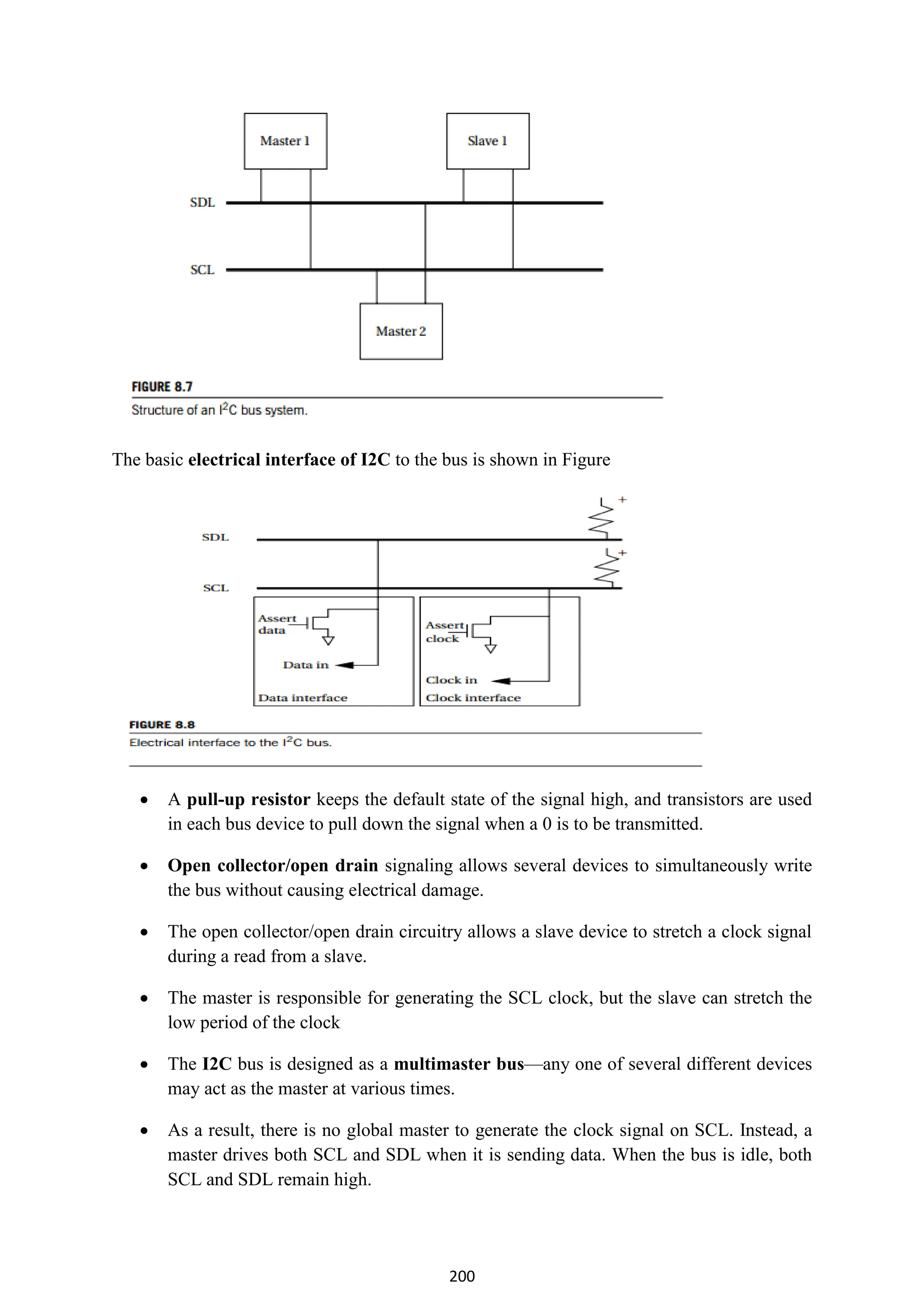 200
The basic electrical interface of I2C to the bus is shown in Figure
 A pull-up resistor keeps the default state of the signal high, and transistors are used
in each bus device to pull down the signal when a 0 is to be transmitted.
 Open collector/open drain signaling allows several devices to simultaneously write
the bus without causing electrical damage.
 The open collector/open drain circuitry allows a slave device to stretch a clock signal
during a read from a slave.
 The master is responsible for generating the SCL clock, but the slave can stretch the
low period of the clock
 The I2C bus is designed as a multimaster bus—any one of several different devices
may act as the master at various times.
 As a result, there is no global master to generate the clock signal on SCL. Instead, a
master drives both SCL and SDL when it is sending data. When the bus is idle, both
SCL and SDL remain high.
 