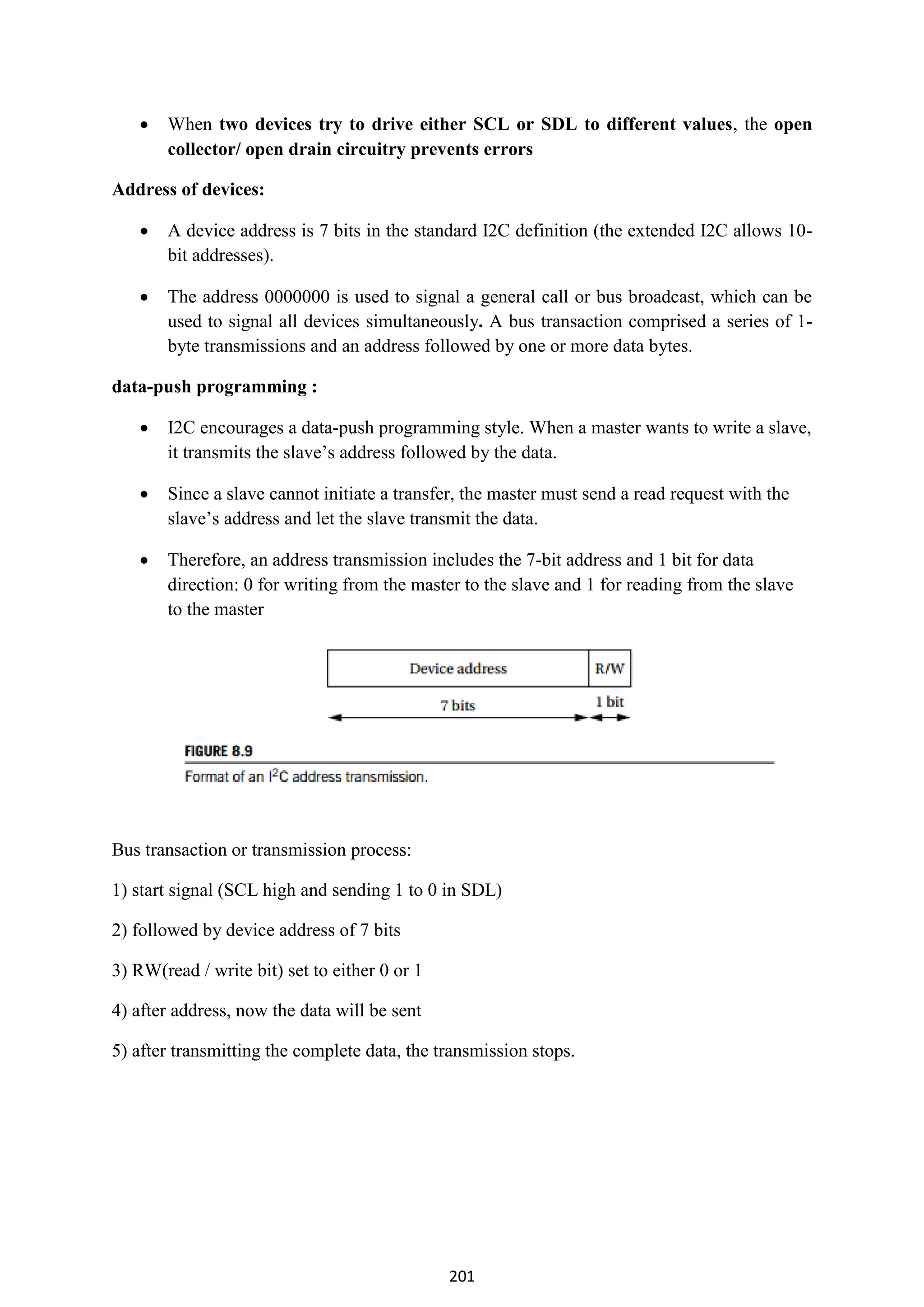 201
 When two devices try to drive either SCL or SDL to different values, the open
collector/ open drain circuitry prevents errors
Address of devices:
 A device address is 7 bits in the standard I2C definition (the extended I2C allows 10-
bit addresses).
 The address 0000000 is used to signal a general call or bus broadcast, which can be
used to signal all devices simultaneously. A bus transaction comprised a series of 1-
byte transmissions and an address followed by one or more data bytes.
data-push programming :
 I2C encourages a data-push programming style. When a master wants to write a slave,
it transmits the slave’s address followed by the data.
 Since a slave cannot initiate a transfer, the master must send a read request with the
slave’s address and let the slave transmit the data.
 Therefore, an address transmission includes the 7-bit address and 1 bit for data
direction: 0 for writing from the master to the slave and 1 for reading from the slave
to the master
Bus transaction or transmission process:
1) start signal (SCL high and sending 1 to 0 in SDL)
2) followed by device address of 7 bits
3) RW(read / write bit) set to either 0 or 1
4) after address, now the data will be sent
5) after transmitting the complete data, the transmission stops.
 