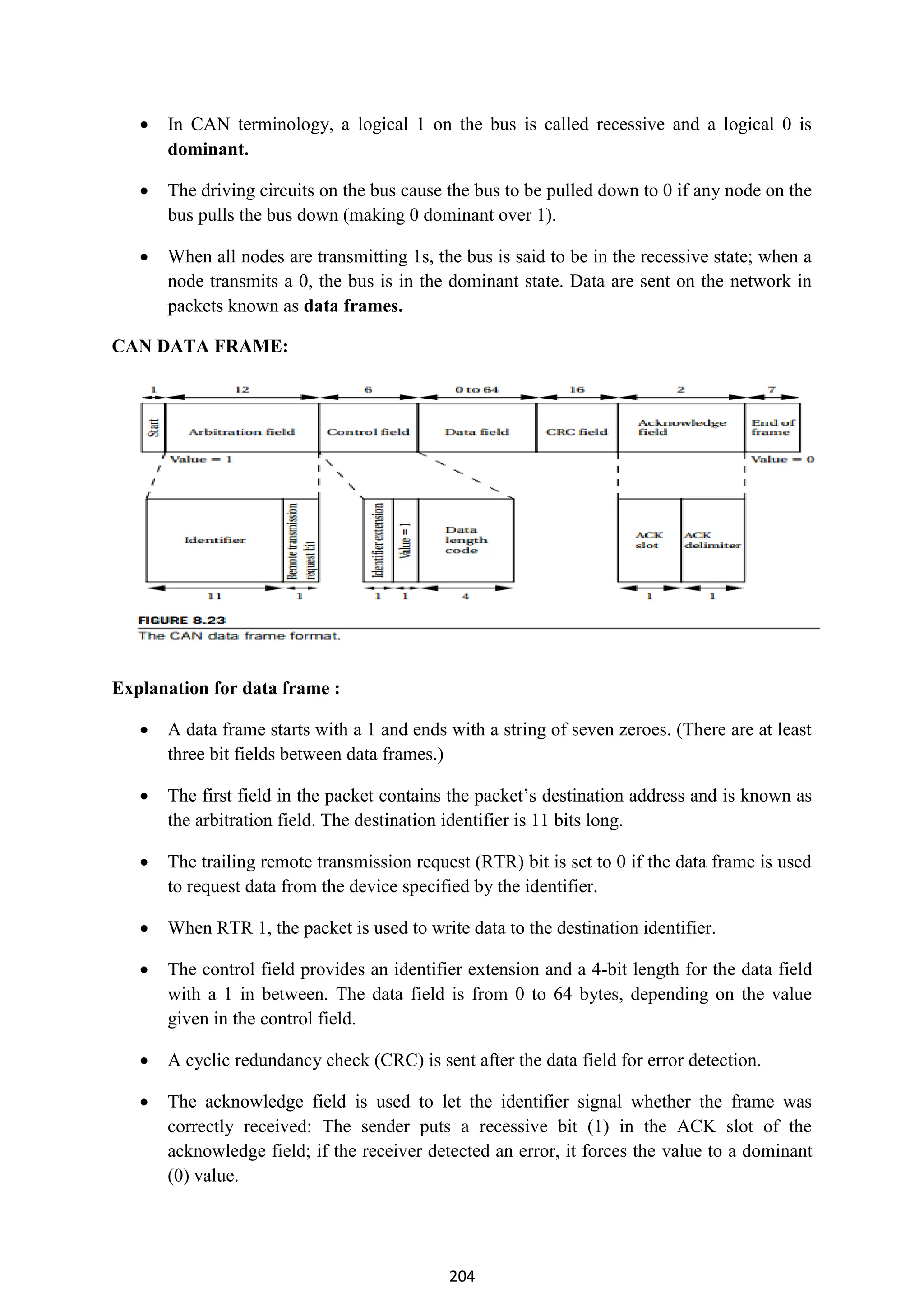 204
 In CAN terminology, a logical 1 on the bus is called recessive and a logical 0 is
dominant.
 The driving circuits on the bus cause the bus to be pulled down to 0 if any node on the
bus pulls the bus down (making 0 dominant over 1).
 When all nodes are transmitting 1s, the bus is said to be in the recessive state; when a
node transmits a 0, the bus is in the dominant state. Data are sent on the network in
packets known as data frames.
CAN DATA FRAME:
Explanation for data frame :
 A data frame starts with a 1 and ends with a string of seven zeroes. (There are at least
three bit fields between data frames.)
 The first field in the packet contains the packet’s destination address and is known as
the arbitration field. The destination identifier is 11 bits long.
 The trailing remote transmission request (RTR) bit is set to 0 if the data frame is used
to request data from the device specified by the identifier.
 When RTR 1, the packet is used to write data to the destination identifier.
 The control field provides an identifier extension and a 4-bit length for the data field
with a 1 in between. The data field is from 0 to 64 bytes, depending on the value
given in the control field.
 A cyclic redundancy check (CRC) is sent after the data field for error detection.
 The acknowledge field is used to let the identifier signal whether the frame was
correctly received: The sender puts a recessive bit (1) in the ACK slot of the
acknowledge field; if the receiver detected an error, it forces the value to a dominant
(0) value.
 