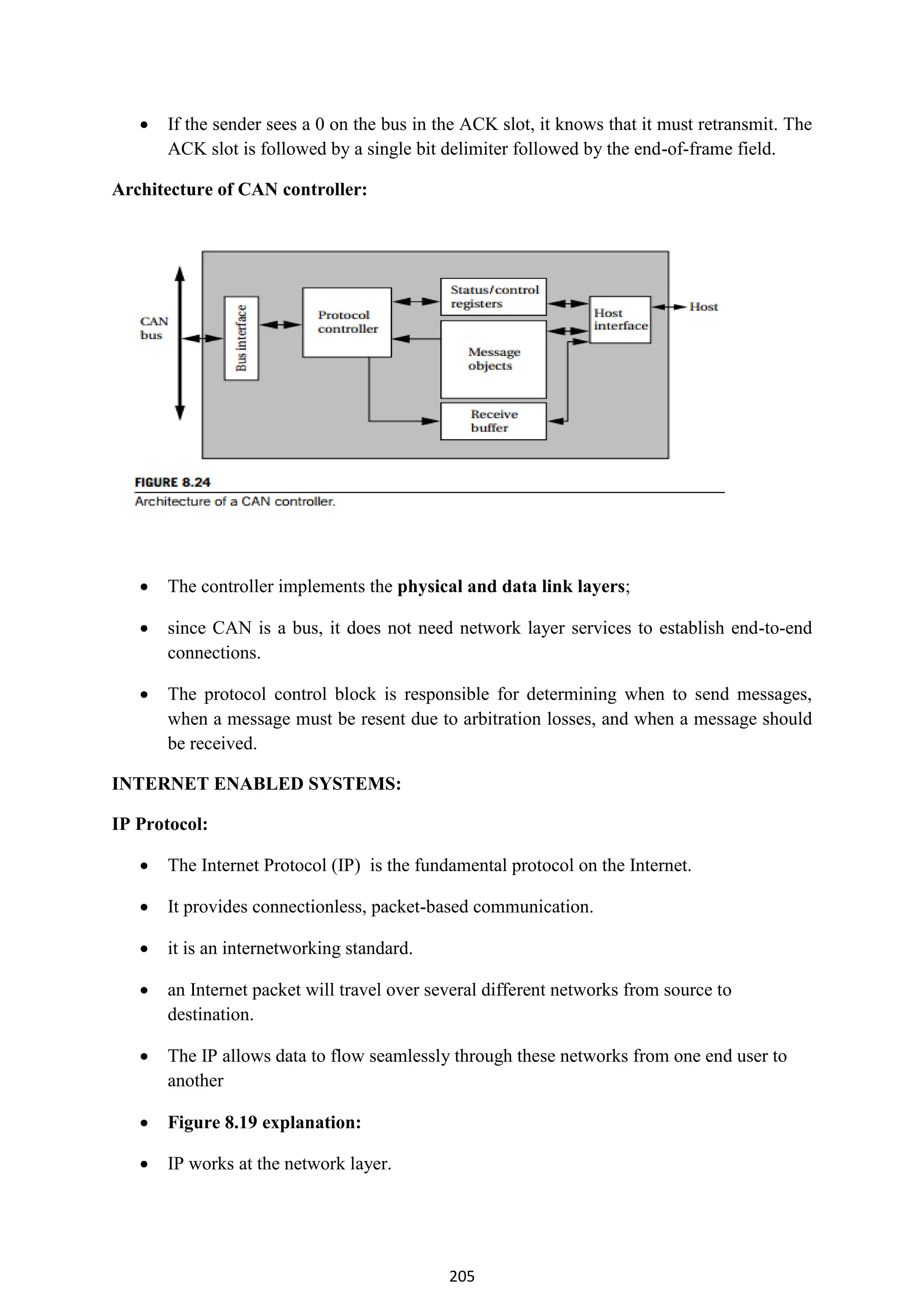 205
 If the sender sees a 0 on the bus in the ACK slot, it knows that it must retransmit. The
ACK slot is followed by a single bit delimiter followed by the end-of-frame field.
Architecture of CAN controller:
 The controller implements the physical and data link layers;
 since CAN is a bus, it does not need network layer services to establish end-to-end
connections.
 The protocol control block is responsible for determining when to send messages,
when a message must be resent due to arbitration losses, and when a message should
be received.
INTERNET ENABLED SYSTEMS:
IP Protocol:
 The Internet Protocol (IP) is the fundamental protocol on the Internet.
 It provides connectionless, packet-based communication.
 it is an internetworking standard.
 an Internet packet will travel over several different networks from source to
destination.
 The IP allows data to flow seamlessly through these networks from one end user to
another
 Figure 8.19 explanation:
 IP works at the network layer.
 