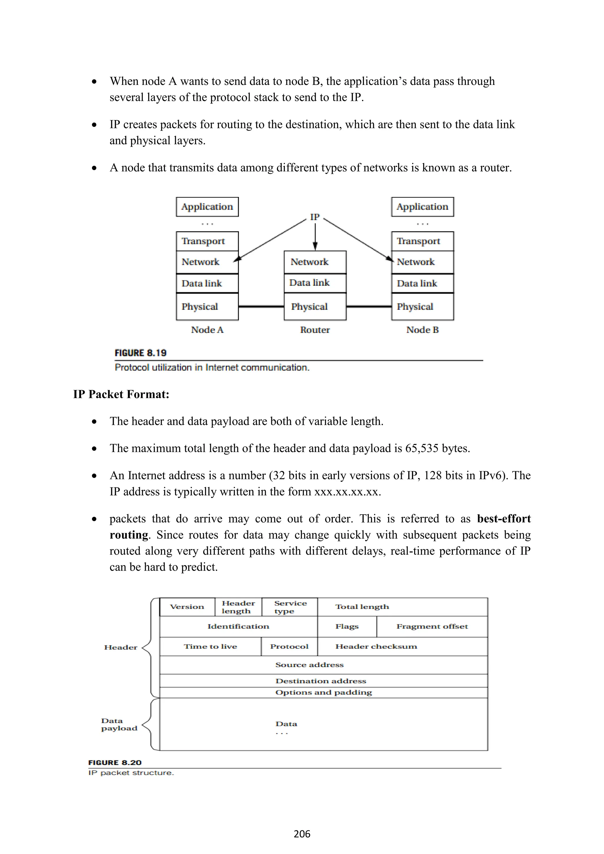206
 When node A wants to send data to node B, the application’s data pass through
several layers of the protocol stack to send to the IP.
 IP creates packets for routing to the destination, which are then sent to the data link
and physical layers.
 A node that transmits data among different types of networks is known as a router.
IP Packet Format:
 The header and data payload are both of variable length.
 The maximum total length of the header and data payload is 65,535 bytes.
 An Internet address is a number (32 bits in early versions of IP, 128 bits in IPv6). The
IP address is typically written in the form xxx.xx.xx.xx.
 packets that do arrive may come out of order. This is referred to as best-effort
routing. Since routes for data may change quickly with subsequent packets being
routed along very different paths with different delays, real-time performance of IP
can be hard to predict.
 