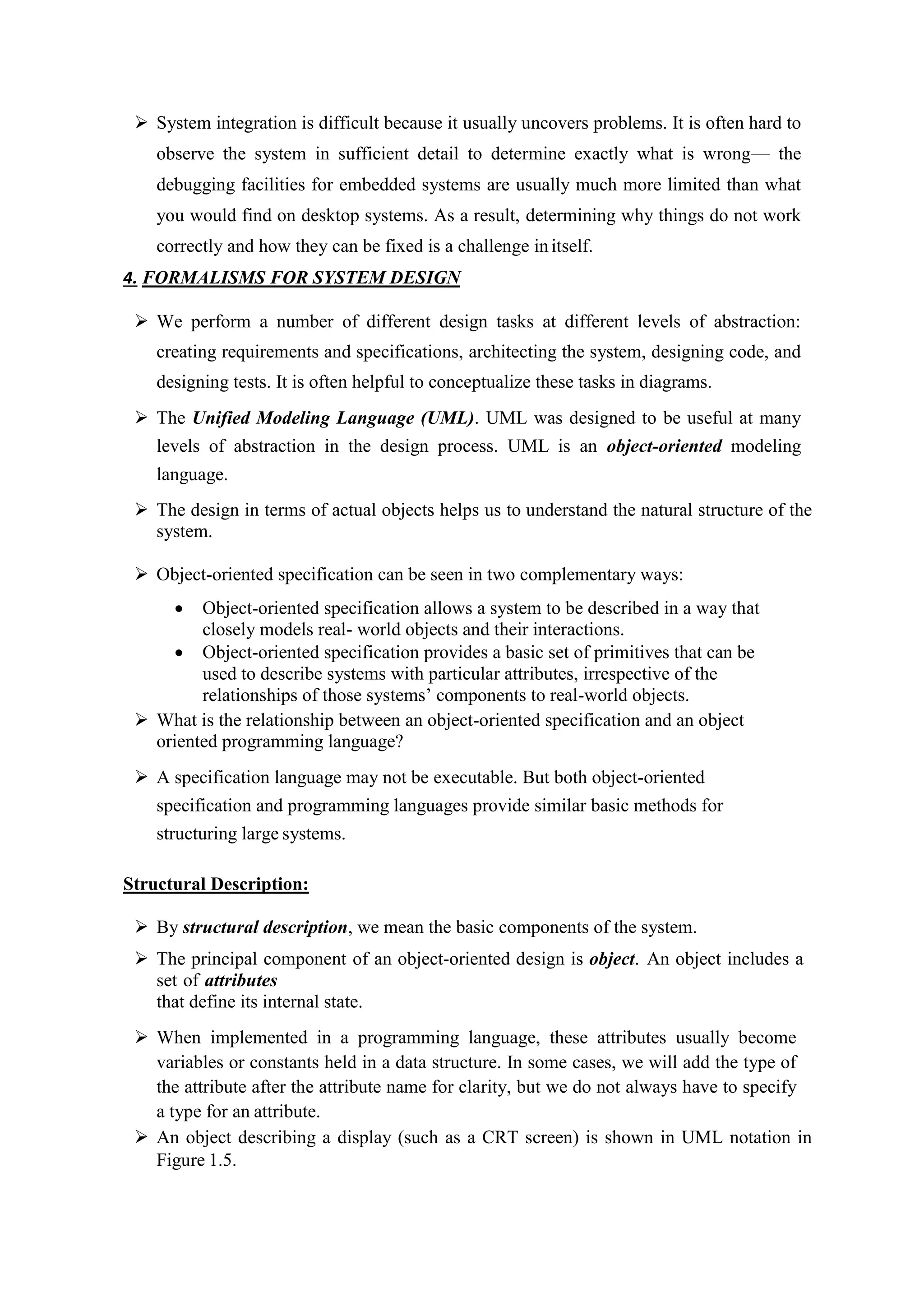  System integration is difficult because it usually uncovers problems. It is often hard to
observe the system in sufficient detail to determine exactly what is wrong— the
debugging facilities for embedded systems are usually much more limited than what
you would find on desktop systems. As a result, determining why things do not work
correctly and how they can be fixed is a challenge initself.
4. FORMALISMS FOR SYSTEM DESIGN
 We perform a number of different design tasks at different levels of abstraction:
creating requirements and specifications, architecting the system, designing code, and
designing tests. It is often helpful to conceptualize these tasks in diagrams.
 The Unified Modeling Language (UML). UML was designed to be useful at many
levels of abstraction in the design process. UML is an object-oriented modeling
language.
 The design in terms of actual objects helps us to understand the natural structure of the
system.
 Object-oriented specification can be seen in two complementary ways:
 Object-oriented specification allows a system to be described in a way that
closely models real- world objects and their interactions.
 Object-oriented specification provides a basic set of primitives that can be
used to describe systems with particular attributes, irrespective of the
relationships of those systems’ components to real-world objects.
 What is the relationship between an object-oriented specification and an object
oriented programming language?
 A specification language may not be executable. But both object-oriented
specification and programming languages provide similar basic methods for
structuring large systems.
Structural Description:
 By structural description, we mean the basic components of the system.
 The principal component of an object-oriented design is object. An object includes a
set of attributes
that define its internal state.
 When implemented in a programming language, these attributes usually become
variables or constants held in a data structure. In some cases, we will add the type of
the attribute after the attribute name for clarity, but we do not always have to specify
a type for an attribute.
 An object describing a display (such as a CRT screen) is shown in UML notation in
Figure 1.5.
 