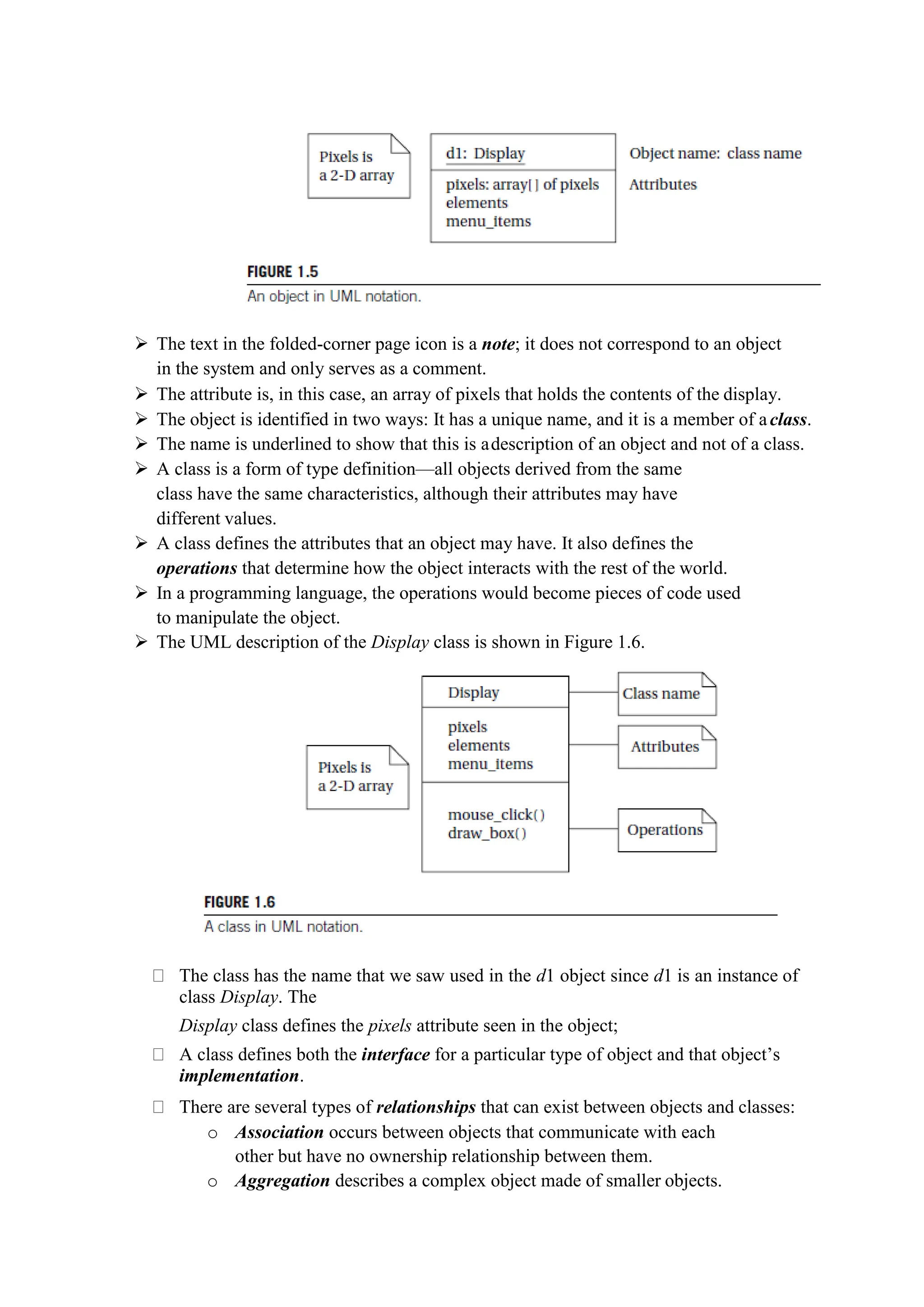  The text in the folded-corner page icon is a note; it does not correspond to an object
in the system and only serves as a comment.
 The attribute is, in this case, an array of pixels that holds the contents of the display.
 The object is identified in two ways: It has a unique name, and it is a member of aclass.
 The name is underlined to show that this is adescription of an object and not of a class.
 A class is a form of type definition—all objects derived from the same
class have the same characteristics, although their attributes may have
different values.
 A class defines the attributes that an object may have. It also defines the
operations that determine how the object interacts with the rest of the world.
 In a programming language, the operations would become pieces of code used
to manipulate the object.
 The UML description of the Display class is shown in Figure 1.6.
The class has the name that we saw used in the d1 object since d1 is an instance of
class Display. The
Display class defines the pixels attribute seen in the object;
A class defines both the interface for a particular type of object and that object’s
implementation.
There are several types of relationships that can exist between objects and classes:
o Association occurs between objects that communicate with each
other but have no ownership relationship between them.
o Aggregation describes a complex object made of smaller objects.
 