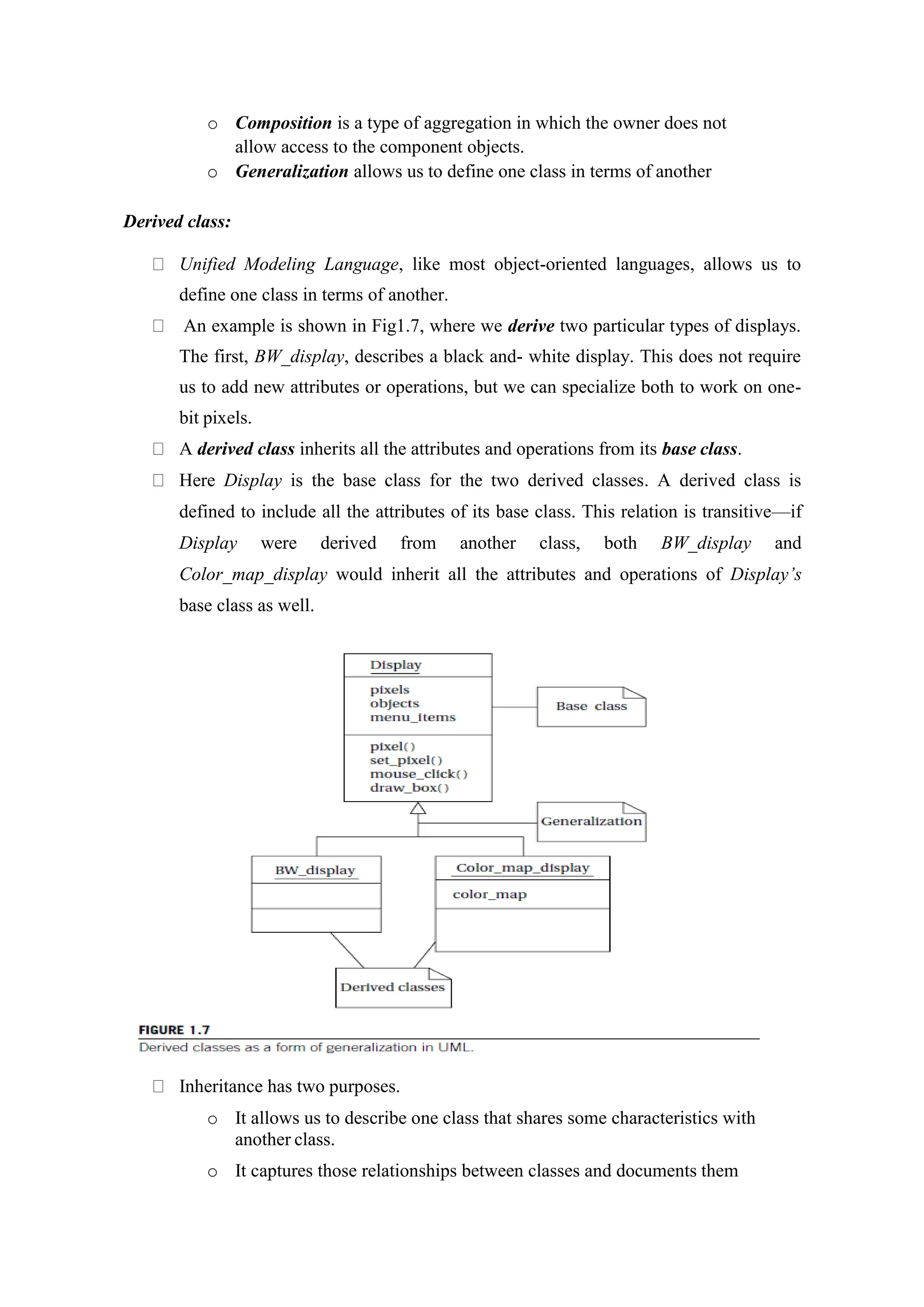 o Composition is a type of aggregation in which the owner does not
allow access to the component objects.
o Generalization allows us to define one class in terms of another
Derived class:
Unified Modeling Language, like most object-oriented languages, allows us to
define one class in terms of another.
An example is shown in Fig1.7, where we derive two particular types of displays.
The first, BW_display, describes a black and- white display. This does not require
us to add new attributes or operations, but we can specialize both to work on one-
bit pixels.
A derived class inherits all the attributes and operations from its base class.
Here Display is the base class for the two derived classes. A derived class is
defined to include all the attributes of its base class. This relation is transitive—if
Display were derived from another class, both BW_display and
Color_map_display would inherit all the attributes and operations of Display’s
base class as well.
Inheritance has two purposes.
o It allows us to describe one class that shares some characteristics with
another class.
o It captures those relationships between classes and documents them
 