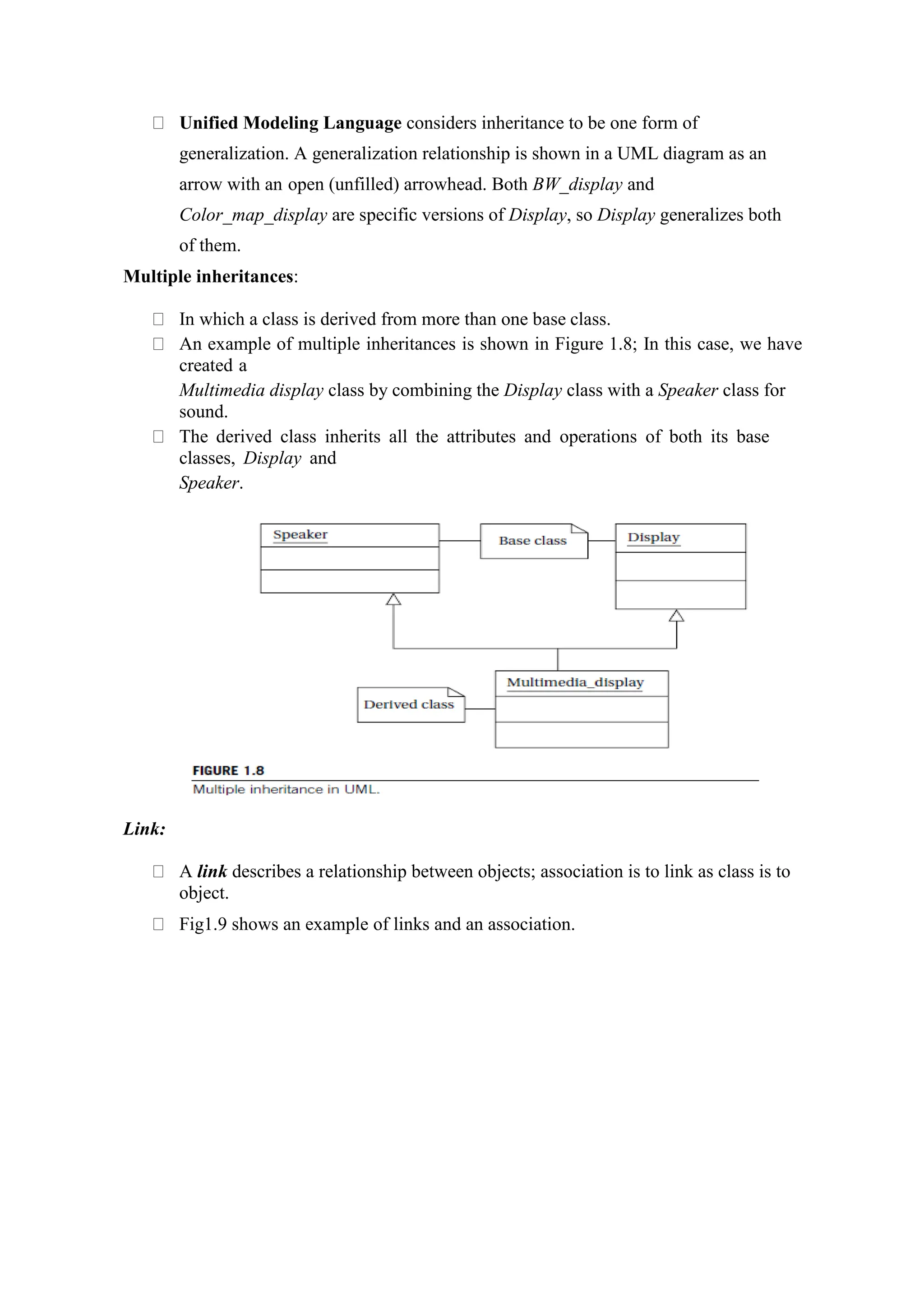 Unified Modeling Language considers inheritance to be one form of
generalization. A generalization relationship is shown in a UML diagram as an
arrow with an open (unfilled) arrowhead. Both BW_display and
Color_map_display are specific versions of Display, so Display generalizes both
of them.
Multiple inheritances:
In which a class is derived from more than one base class.
An example of multiple inheritances is shown in Figure 1.8; In this case, we have
created a
Multimedia display class by combining the Display class with a Speaker class for
sound.
The derived class inherits all the attributes and operations of both its base
classes, Display and
Speaker.
Link:
A link describes a relationship between objects; association is to link as class is to
object.
Fig1.9 shows an example of links and an association.
 