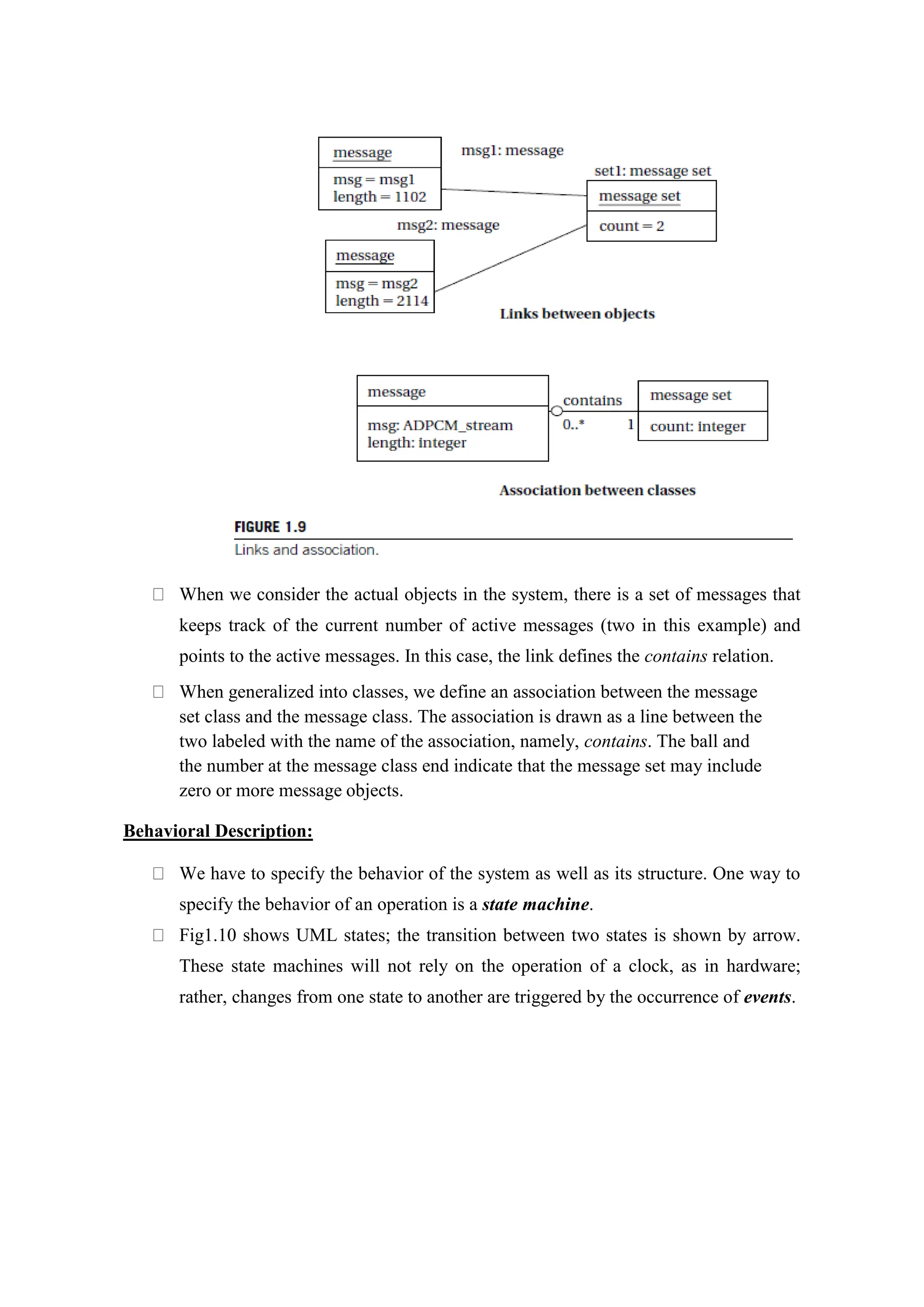 When we consider the actual objects in the system, there is a set of messages that
keeps track of the current number of active messages (two in this example) and
points to the active messages. In this case, the link defines the contains relation.
When generalized into classes, we define an association between the message
set class and the message class. The association is drawn as a line between the
two labeled with the name of the association, namely, contains. The ball and
the number at the message class end indicate that the message set may include
zero or more message objects.
Behavioral Description:
We have to specify the behavior of the system as well as its structure. One way to
specify the behavior of an operation is a state machine.
Fig1.10 shows UML states; the transition between two states is shown by arrow.
These state machines will not rely on the operation of a clock, as in hardware;
rather, changes from one state to another are triggered by the occurrence of events.
 