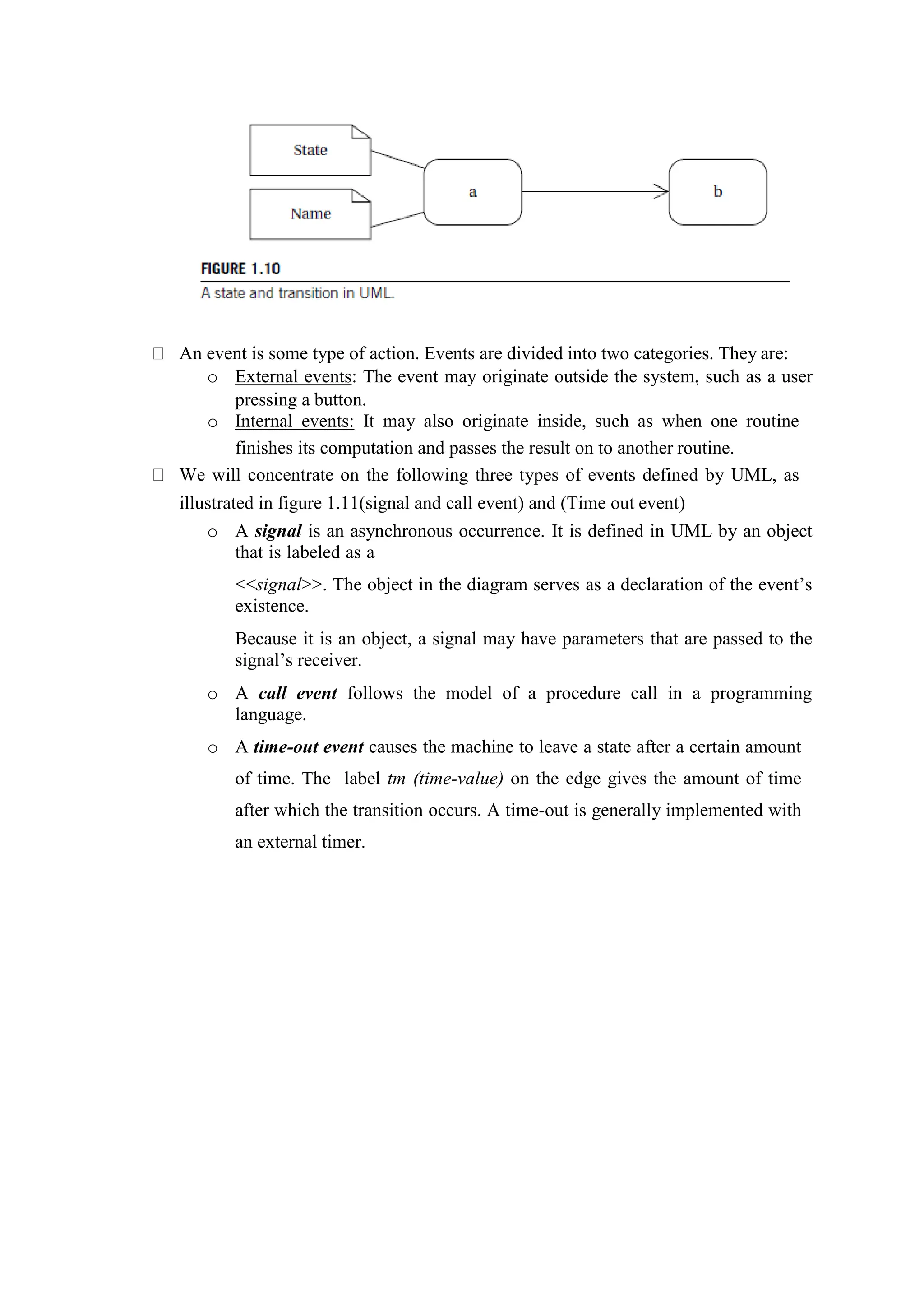An event is some type of action. Events are divided into two categories. They are:
o External events: The event may originate outside the system, such as a user
pressing a button.
o Internal events: It may also originate inside, such as when one routine
finishes its computation and passes the result on to another routine.
We will concentrate on the following three types of events defined by UML, as
illustrated in figure 1.11(signal and call event) and (Time out event)
o A signal is an asynchronous occurrence. It is defined in UML by an object
that is labeled as a
<<signal>>. The object in the diagram serves as a declaration of the event’s
existence.
Because it is an object, a signal may have parameters that are passed to the
signal’s receiver.
o A call event follows the model of a procedure call in a programming
language.
o A time-out event causes the machine to leave a state after a certain amount
of time. The label tm (time-value) on the edge gives the amount of time
after which the transition occurs. A time-out is generally implemented with
an external timer.
 