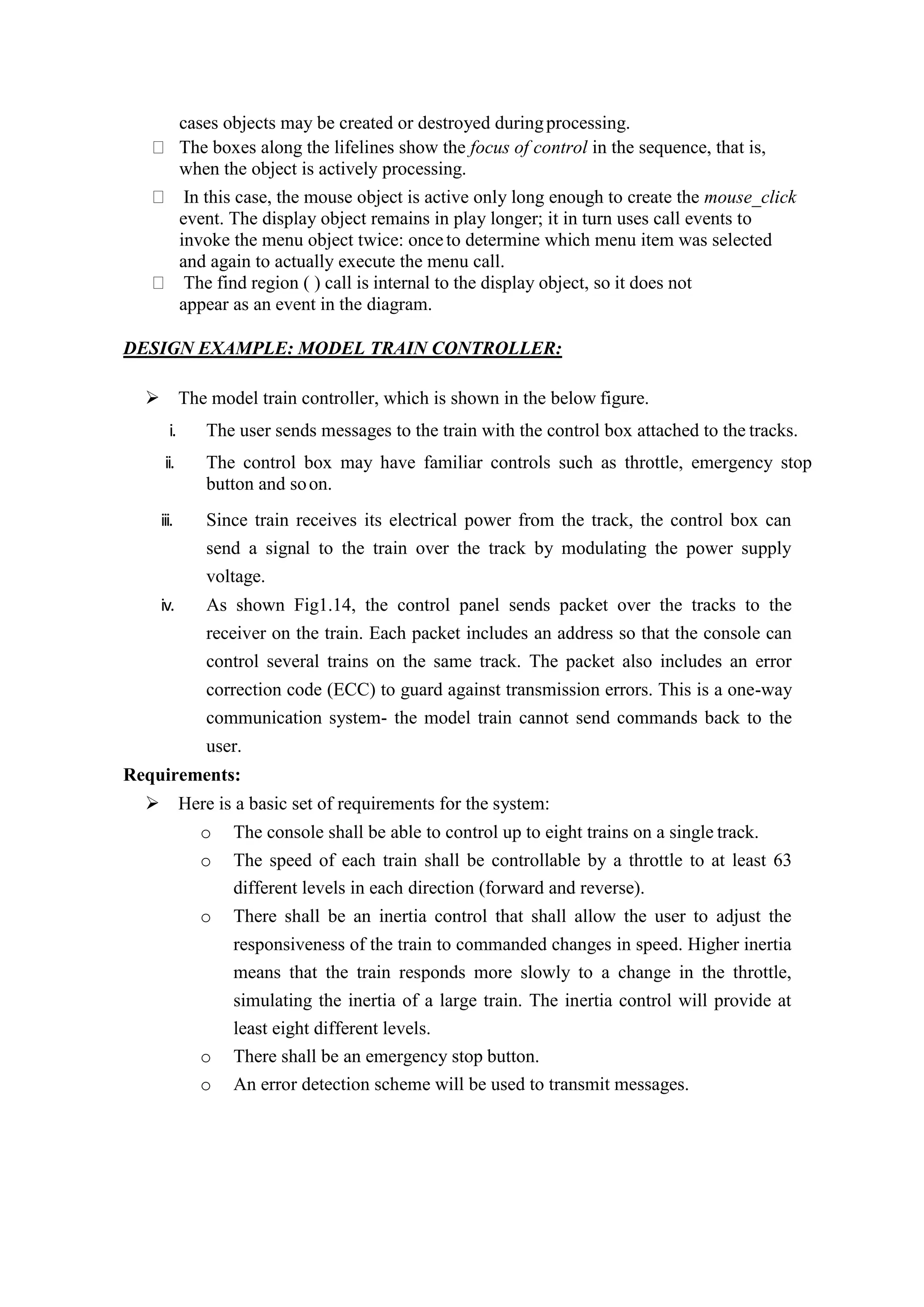 cases objects may be created or destroyed duringprocessing.
The boxes along the lifelines show the focus of control in the sequence, that is,
when the object is actively processing.
In this case, the mouse object is active only long enough to create the mouse_click
event. The display object remains in play longer; it in turn uses call events to
invoke the menu object twice: onceto determine which menu item was selected
and again to actually execute the menu call.
The find region ( ) call is internal to the display object, so it does not
appear as an event in the diagram.
DESIGN EXAMPLE: MODEL TRAIN CONTROLLER:
 The model train controller, which is shown in the below figure.
i. The user sends messages to the train with the control box attached to the tracks.
ii. The control box may have familiar controls such as throttle, emergency stop
button and soon.
iii. Since train receives its electrical power from the track, the control box can
send a signal to the train over the track by modulating the power supply
voltage.
iv. As shown Fig1.14, the control panel sends packet over the tracks to the
receiver on the train. Each packet includes an address so that the console can
control several trains on the same track. The packet also includes an error
correction code (ECC) to guard against transmission errors. This is a one-way
communication system- the model train cannot send commands back to the
user.
Requirements:
 Here is a basic set of requirements for the system:
o The console shall be able to control up to eight trains on a single track.
o The speed of each train shall be controllable by a throttle to at least 63
different levels in each direction (forward and reverse).
o There shall be an inertia control that shall allow the user to adjust the
responsiveness of the train to commanded changes in speed. Higher inertia
means that the train responds more slowly to a change in the throttle,
simulating the inertia of a large train. The inertia control will provide at
least eight different levels.
o There shall be an emergency stop button.
o An error detection scheme will be used to transmit messages.
 