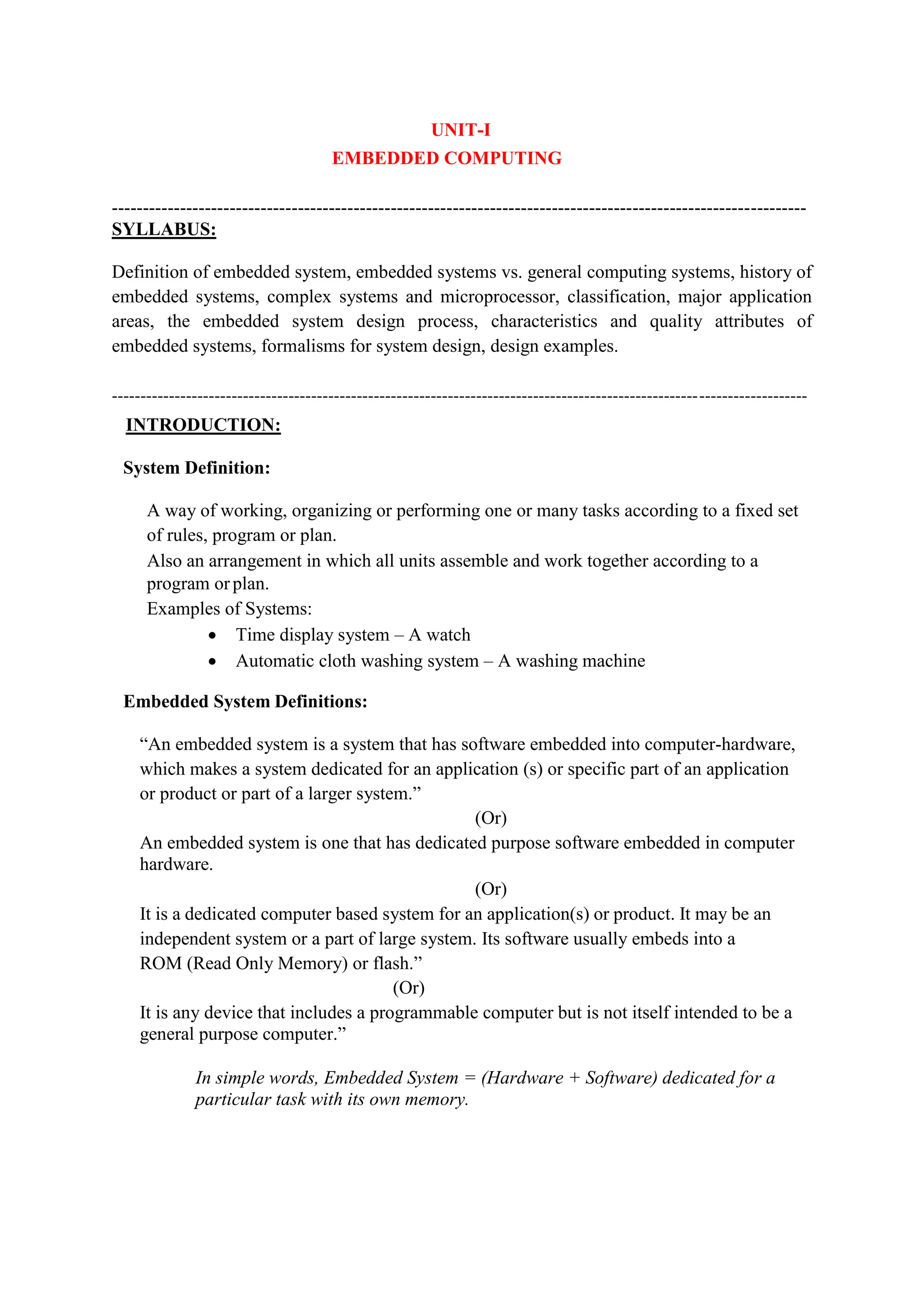 UNIT-I
EMBEDDED COMPUTING
----------------------------------------------------------------------------------------------------------------
SYLLABUS:
Definition of embedded system, embedded systems vs. general computing systems, history of
embedded systems, complex systems and microprocessor, classification, major application
areas, the embedded system design process, characteristics and quality attributes of
embedded systems, formalisms for system design, design examples.
--------------------------------------------------------------------------------------------------------------------------
INTRODUCTION:
System Definition:
A way of working, organizing or performing one or many tasks according to a fixed set
of rules, program or plan.
Also an arrangement in which all units assemble and work together according to a
program orplan.
Examples of Systems:
 Time display system – A watch
 Automatic cloth washing system – A washing machine
Embedded System Definitions:
“An embedded system is a system that has software embedded into computer-hardware,
which makes a system dedicated for an application (s) or specific part of an application
or product or part of a larger system.”
(Or)
An embedded system is one that has dedicated purpose software embedded in computer
hardware.
(Or)
It is a dedicated computer based system for an application(s) or product. It may be an
independent system or a part of large system. Its software usually embeds into a
ROM (Read Only Memory) or flash.”
(Or)
It is any device that includes a programmable computer but is not itself intended to be a
general purpose computer.”
In simple words, Embedded System = (Hardware + Software) dedicated for a
particular task with its own memory.
 