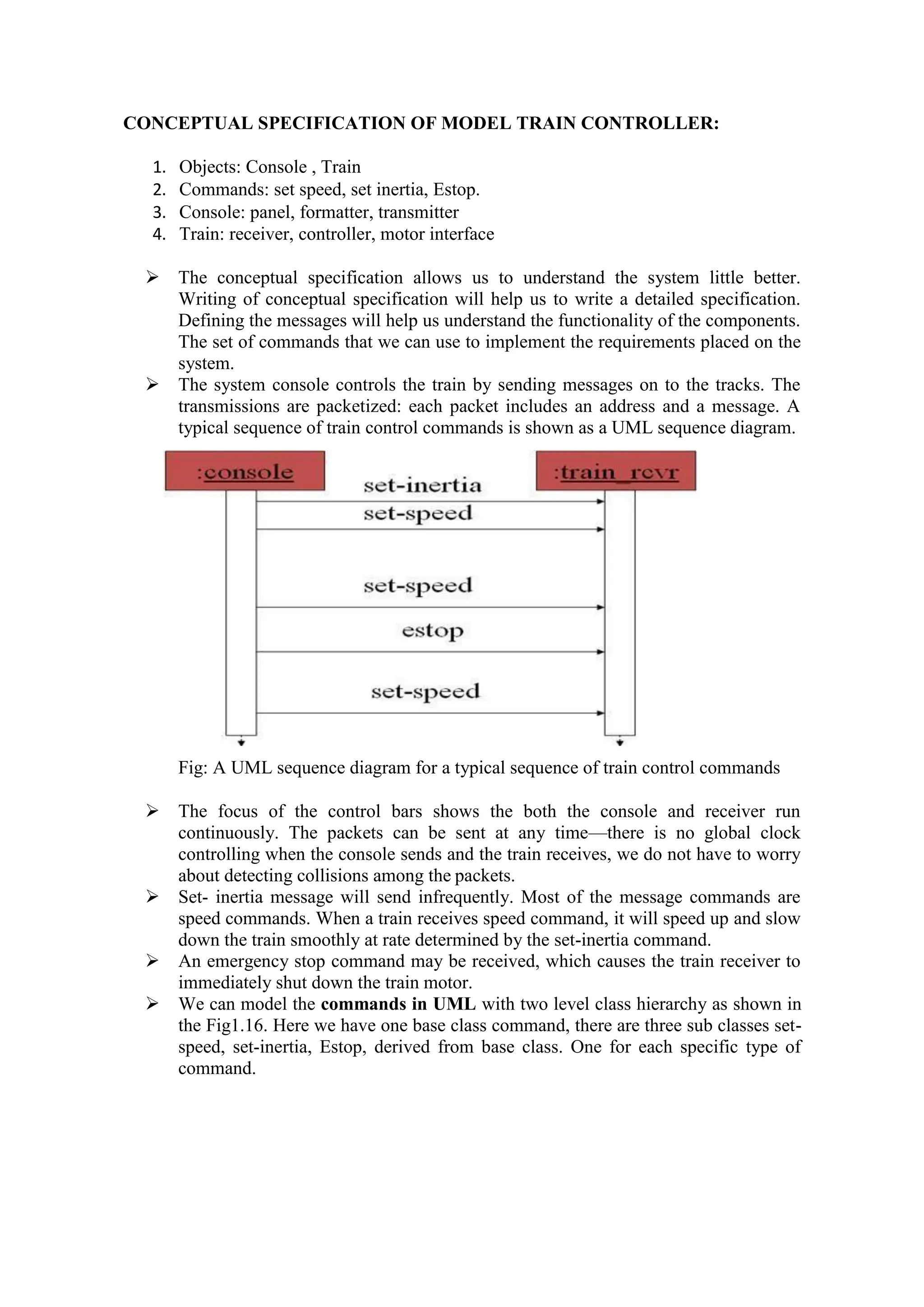 CONCEPTUAL SPECIFICATION OF MODEL TRAIN CONTROLLER:
1. Objects: Console , Train
2. Commands: set speed, set inertia, Estop.
3. Console: panel, formatter, transmitter
4. Train: receiver, controller, motor interface
 The conceptual specification allows us to understand the system little better.
Writing of conceptual specification will help us to write a detailed specification.
Defining the messages will help us understand the functionality of the components.
The set of commands that we can use to implement the requirements placed on the
system.
 The system console controls the train by sending messages on to the tracks. The
transmissions are packetized: each packet includes an address and a message. A
typical sequence of train control commands is shown as a UML sequence diagram.
Fig: A UML sequence diagram for a typical sequence of train control commands
 The focus of the control bars shows the both the console and receiver run
continuously. The packets can be sent at any time—there is no global clock
controlling when the console sends and the train receives, we do not have to worry
about detecting collisions among the packets.
 Set- inertia message will send infrequently. Most of the message commands are
speed commands. When a train receives speed command, it will speed up and slow
down the train smoothly at rate determined by the set-inertia command.
 An emergency stop command may be received, which causes the train receiver to
immediately shut down the train motor.
 We can model the commands in UML with two level class hierarchy as shown in
the Fig1.16. Here we have one base class command, there are three sub classes set-
speed, set-inertia, Estop, derived from base class. One for each specific type of
command.
 