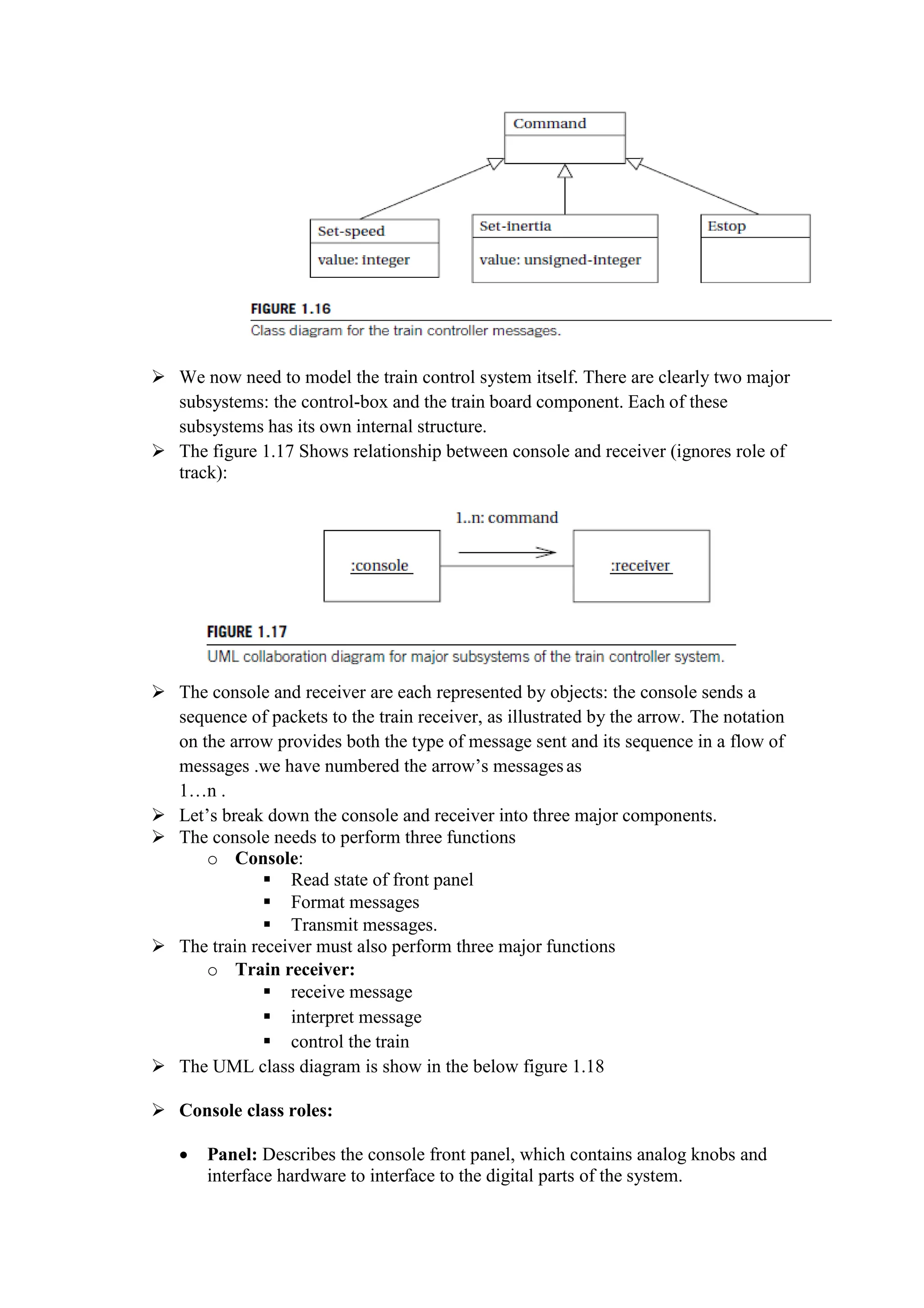  We now need to model the train control system itself. There are clearly two major
subsystems: the control-box and the train board component. Each of these
subsystems has its own internal structure.
 The figure 1.17 Shows relationship between console and receiver (ignores role of
track):
 The console and receiver are each represented by objects: the console sends a
sequence of packets to the train receiver, as illustrated by the arrow. The notation
on the arrow provides both the type of message sent and its sequence in a flow of
messages .we have numbered the arrow’s messagesas
1…n .
 Let’s break down the console and receiver into three major components.
 The console needs to perform three functions
o Console:
 Read state of front panel
 Format messages
 Transmit messages.
 The train receiver must also perform three major functions
o Train receiver:
 receive message
 interpret message
 control the train
 The UML class diagram is show in the below figure 1.18
 Console class roles:
 Panel: Describes the console front panel, which contains analog knobs and
interface hardware to interface to the digital parts of the system.
 