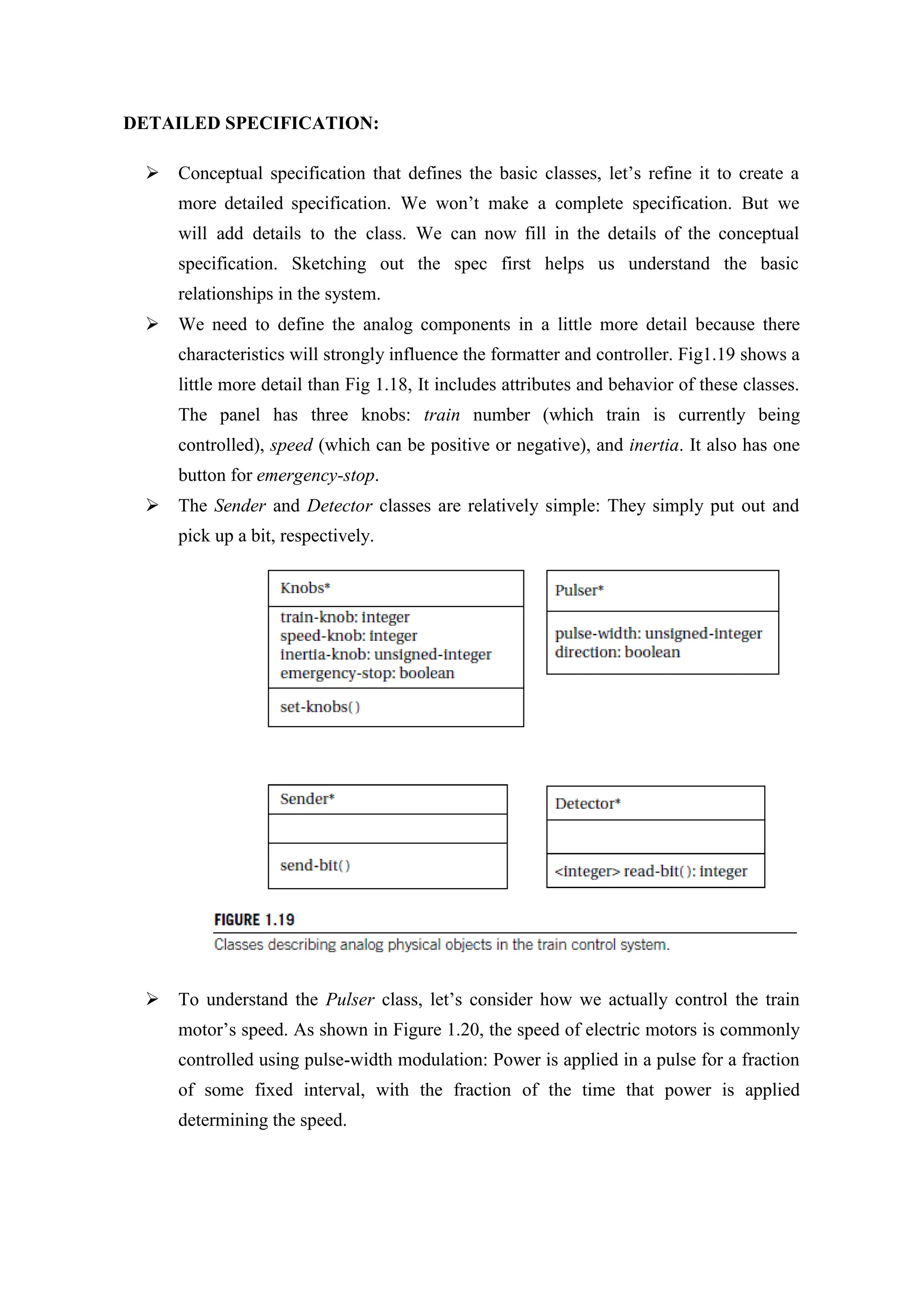 DETAILED SPECIFICATION:
 Conceptual specification that defines the basic classes, let’s refine it to create a
more detailed specification. We won’t make a complete specification. But we
will add details to the class. We can now fill in the details of the conceptual
specification. Sketching out the spec first helps us understand the basic
relationships in the system.
 We need to define the analog components in a little more detail because there
characteristics will strongly influence the formatter and controller. Fig1.19 shows a
little more detail than Fig 1.18, It includes attributes and behavior of these classes.
The panel has three knobs: train number (which train is currently being
controlled), speed (which can be positive or negative), and inertia. It also has one
button for emergency-stop.
 The Sender and Detector classes are relatively simple: They simply put out and
pick up a bit, respectively.
 To understand the Pulser class, let’s consider how we actually control the train
motor’s speed. As shown in Figure 1.20, the speed of electric motors is commonly
controlled using pulse-width modulation: Power is applied in a pulse for a fraction
of some fixed interval, with the fraction of the time that power is applied
determining the speed.
 