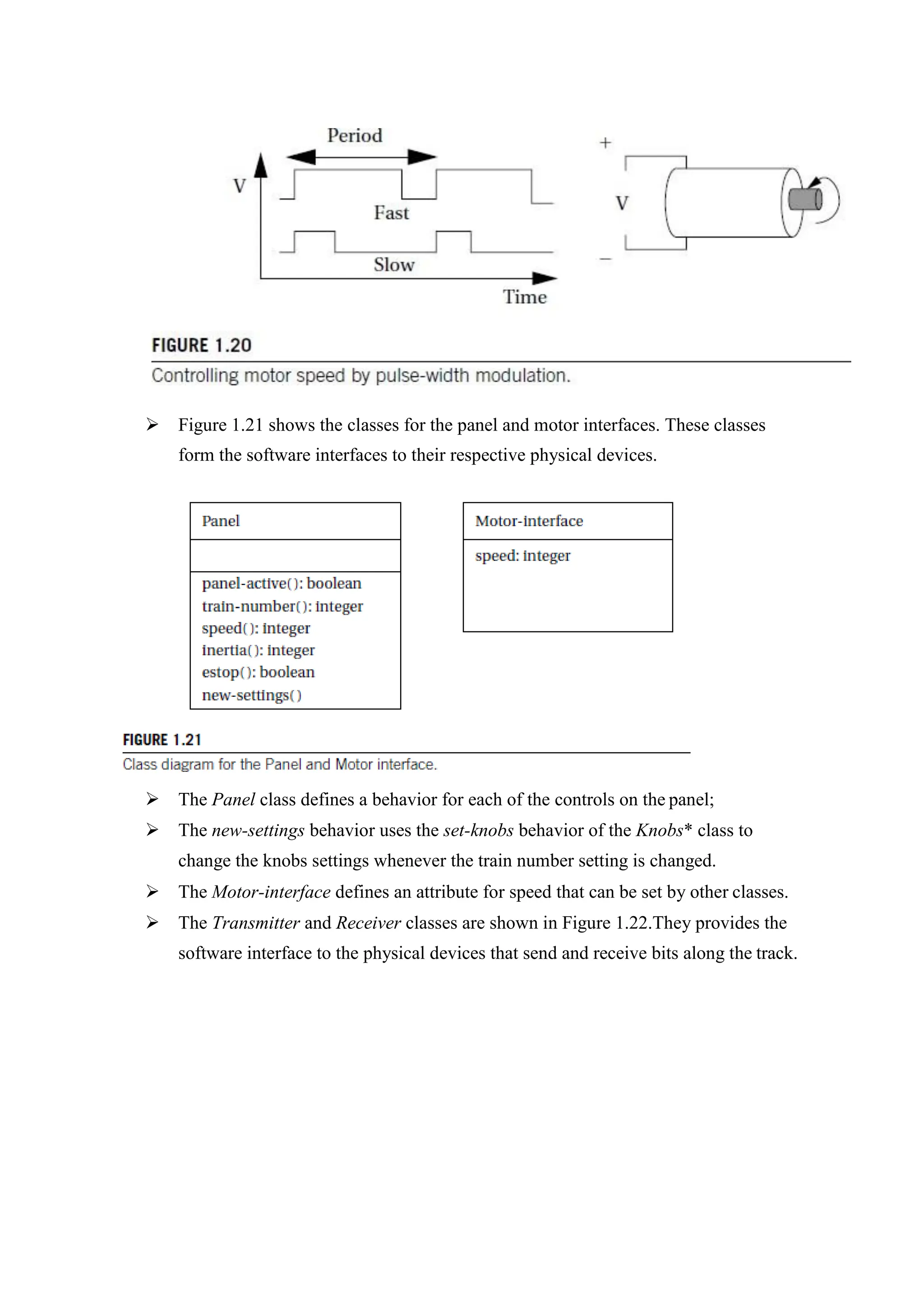  Figure 1.21 shows the classes for the panel and motor interfaces. These classes
form the software interfaces to their respective physical devices.
 The Panel class defines a behavior for each of the controls on the panel;
 The new-settings behavior uses the set-knobs behavior of the Knobs* class to
change the knobs settings whenever the train number setting is changed.
 The Motor-interface defines an attribute for speed that can be set by other classes.
 The Transmitter and Receiver classes are shown in Figure 1.22.They provides the
software interface to the physical devices that send and receive bits along the track.
 