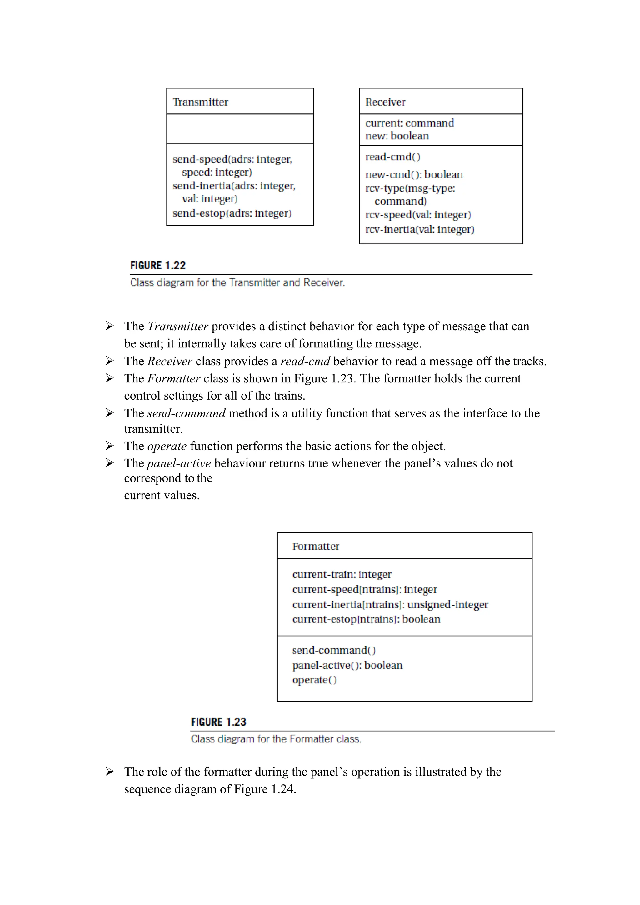  The Transmitter provides a distinct behavior for each type of message that can
be sent; it internally takes care of formatting the message.
 The Receiver class provides a read-cmd behavior to read a message off the tracks.
 The Formatter class is shown in Figure 1.23. The formatter holds the current
control settings for all of the trains.
 The send-command method is a utility function that serves as the interface to the
transmitter.
 The operate function performs the basic actions for the object.
 The panel-active behaviour returns true whenever the panel’s values do not
correspond to the
current values.
 The role of the formatter during the panel’s operation is illustrated by the
sequence diagram of Figure 1.24.
 