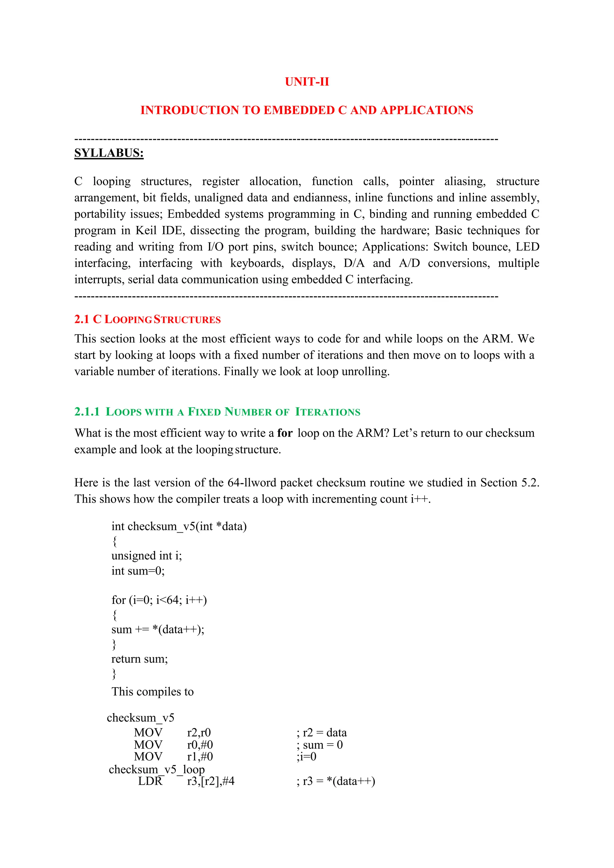 UNIT-II
INTRODUCTION TO EMBEDDED C AND APPLICATIONS
-------------------------------------------------------------------------------------------------------
SYLLABUS:
C looping structures, register allocation, function calls, pointer aliasing, structure
arrangement, bit fields, unaligned data and endianness, inline functions and inline assembly,
portability issues; Embedded systems programming in C, binding and running embedded C
program in Keil IDE, dissecting the program, building the hardware; Basic techniques for
reading and writing from I/O port pins, switch bounce; Applications: Switch bounce, LED
interfacing, interfacing with keyboards, displays, D/A and A/D conversions, multiple
interrupts, serial data communication using embedded C interfacing.
-------------------------------------------------------------------------------------------------------
2.1 C LOOPINGSTRUCTURES
This section looks at the most efficient ways to code for and while loops on the ARM. We
start by looking at loops with a ﬁxed number of iterations and then move on to loops with a
variable number of iterations. Finally we look at loop unrolling.
2.1.1 LOOPS WITH A FIXED NUMBER OF ITERATIONS
What is the most efficient way to write a for loop on the ARM? Let’s return to our checksum
example and look at the loopingstructure.
Here is the last version of the 64-llword packet checksum routine we studied in Section 5.2.
This shows how the compiler treats a loop with incrementing count i++.
int checksum_v5(int *data)
{
unsigned int i;
int sum=0;
for (i=0; i<64; i++)
{
sum += *(data++);
}
return sum;
}
This compiles to
checksum_v5
MOV r2,r0 ; r2 = data
MOV r0,#0 ; sum = 0
MOV r1,#0 ;i=0
checksum_v5_loop
LDR r3,[r2],#4 ; r3 = *(data++)
 