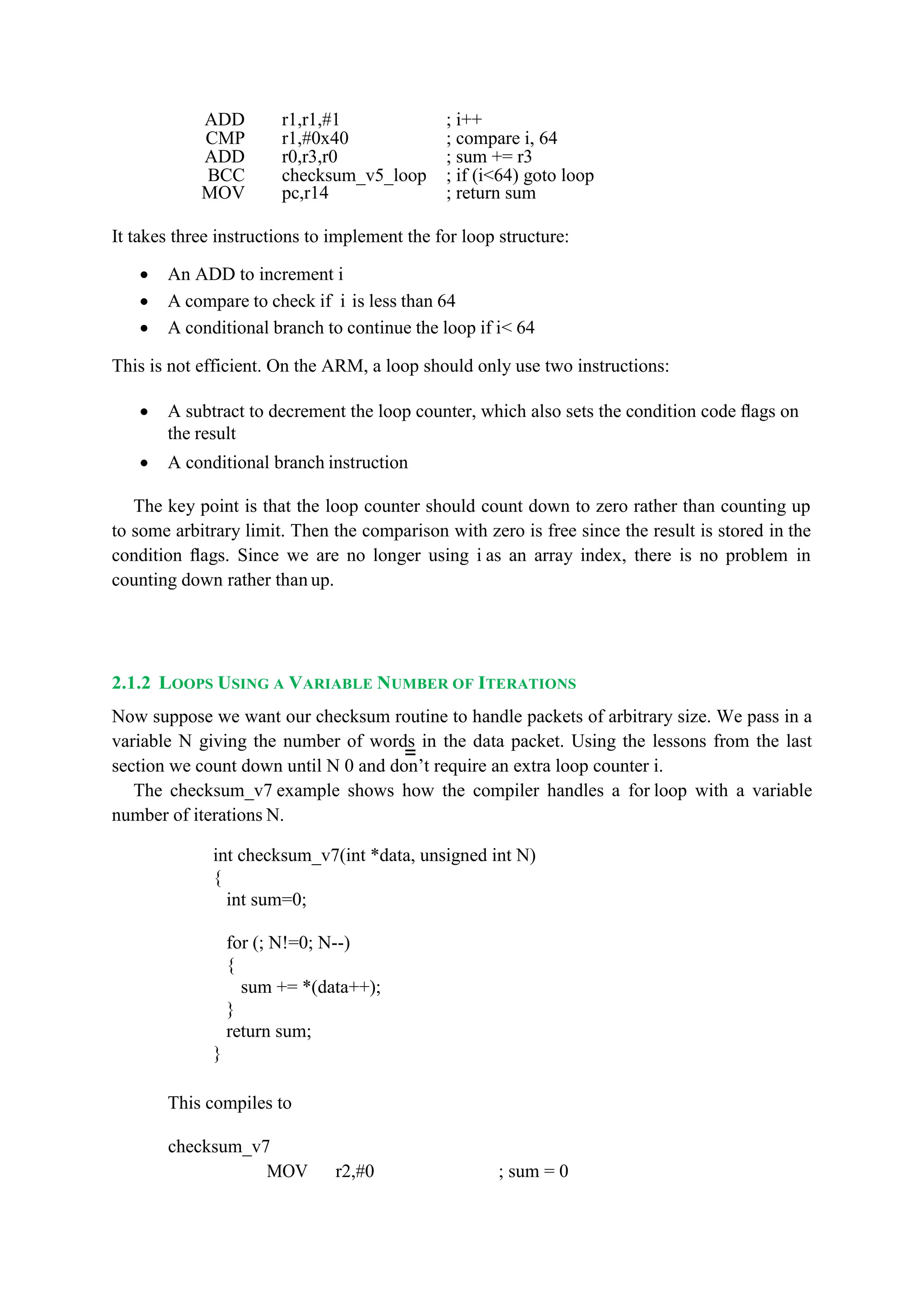 =
ADD r1,r1,#1 ; i++
CMP r1,#0x40 ; compare i, 64
ADD r0,r3,r0 ; sum += r3
BCC checksum_v5_loop ; if (i<64) goto loop
MOV pc,r14 ; return sum
It takes three instructions to implement the for loop structure:
 An ADD to increment i
 A compare to check if i is less than 64
 A conditional branch to continue the loop if i< 64
This is not efficient. On the ARM, a loop should only use two instructions:
 A subtract to decrement the loop counter, which also sets the condition code ﬂags on
the result
 A conditional branch instruction
The key point is that the loop counter should count down to zero rather than counting up
to some arbitrary limit. Then the comparison with zero is free since the result is stored in the
condition ﬂags. Since we are no longer using i as an array index, there is no problem in
counting down rather than up.
2.1.2 LOOPS USING A VARIABLE NUMBER OF ITERATIONS
Now suppose we want our checksum routine to handle packets of arbitrary size. We pass in a
variable N giving the number of words in the data packet. Using the lessons from the last
section we count down until N 0 and don’t require an extra loop counter i.
The checksum_v7 example shows how the compiler handles a for loop with a variable
number of iterations N.
int checksum_v7(int *data, unsigned int N)
{
int sum=0;
for (; N!=0; N--)
{
sum += *(data++);
}
return sum;
}
This compiles to
checksum_v7
MOV r2,#0 ; sum = 0
 