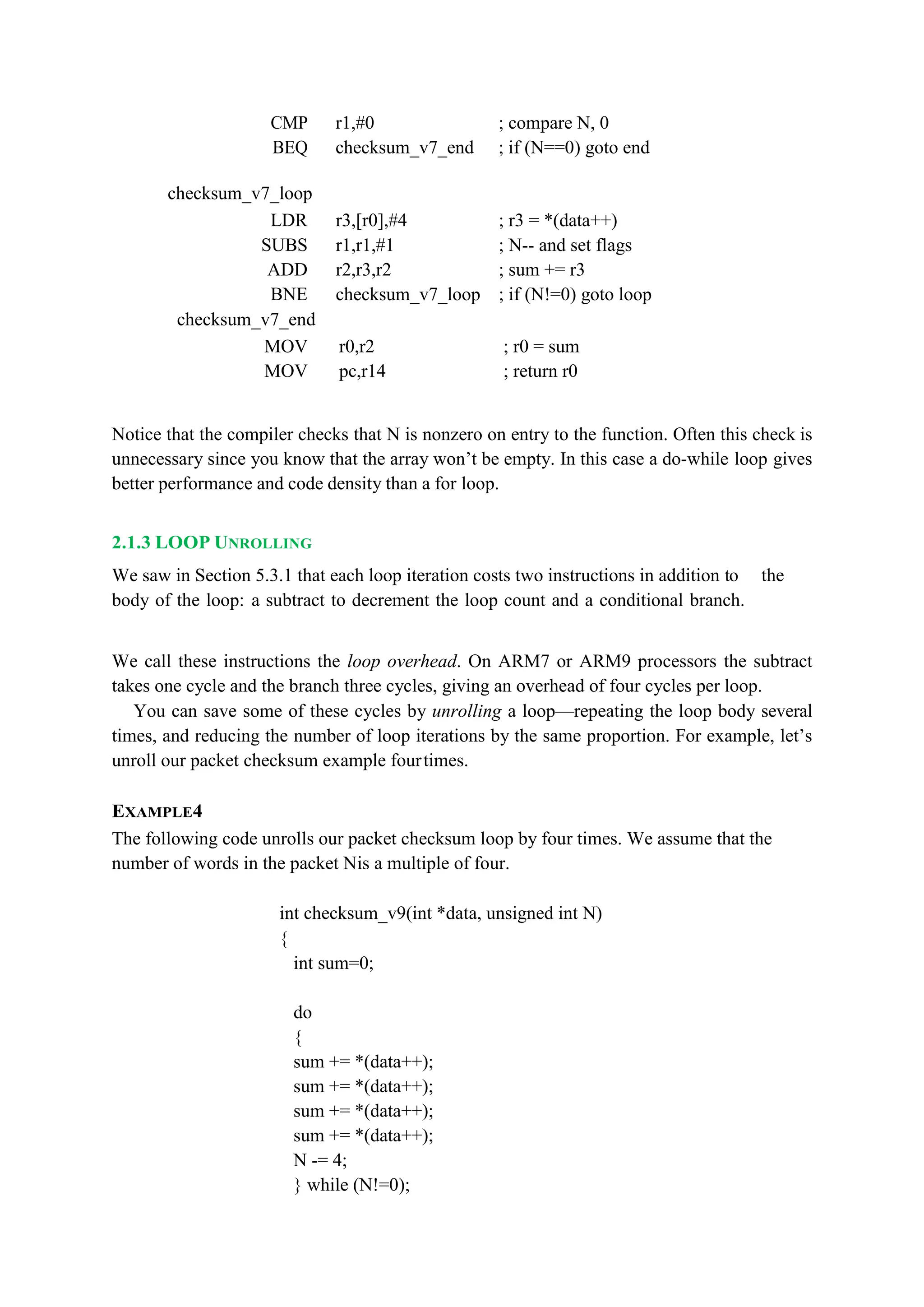 CMP r1,#0 ; compare N, 0
BEQ checksum_v7_end ; if (N==0) goto end
checksum_v7_loop
LDR r3,[r0],#4 ; r3 = *(data++)
SUBS r1,r1,#1 ; N-- and set flags
ADD r2,r3,r2 ; sum += r3
BNE checksum_v7_loop ; if (N!=0) goto loop
checksum_v7_end
MOV r0,r2 ; r0 = sum
MOV pc,r14 ; return r0
Notice that the compiler checks that N is nonzero on entry to the function. Often this check is
unnecessary since you know that the array won’t be empty. In this case a do-while loop gives
better performance and code density than a for loop.
2.1.3 LOOP UNROLLING
We saw in Section 5.3.1 that each loop iteration costs two instructions in addition to the
body of the loop: a subtract to decrement the loop count and a conditional branch.
We call these instructions the loop overhead. On ARM7 or ARM9 processors the subtract
takes one cycle and the branch three cycles, giving an overhead of four cycles per loop.
You can save some of these cycles by unrolling a loop—repeating the loop body several
times, and reducing the number of loop iterations by the same proportion. For example, let’s
unroll our packet checksum example fourtimes.
EXAMPLE4
The following code unrolls our packet checksum loop by four times. We assume that the
number of words in the packet Nis a multiple of four.
int checksum_v9(int *data, unsigned int N)
{
int sum=0;
do
{
sum += *(data++);
sum += *(data++);
sum += *(data++);
sum += *(data++);
N -= 4;
} while (N!=0);
 
