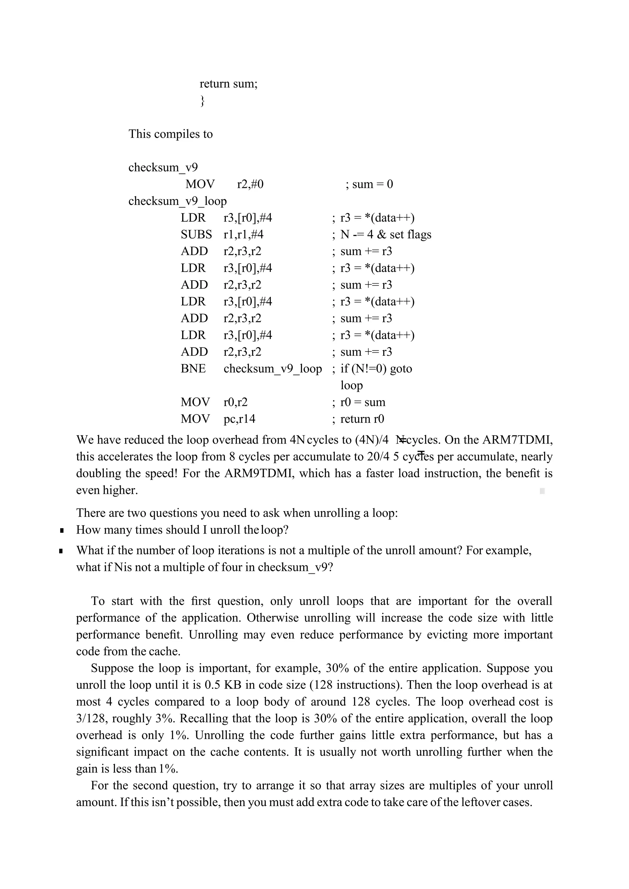 =
=
return sum;
}
This compiles to
checksum_v9
MOV r2,#0 ; sum = 0
checksum_v9_loop
LDR r3,[r0],#4 ; r3 = *(data++)
SUBS r1,r1,#4 ; N -= 4 & set flags
ADD r2,r3,r2 ; sum += r3
LDR r3,[r0],#4 ; r3 = *(data++)
ADD r2,r3,r2 ; sum += r3
LDR r3,[r0],#4 ; r3 = *(data++)
ADD r2,r3,r2 ; sum += r3
LDR r3,[r0],#4 ; r3 = *(data++)
ADD r2,r3,r2 ; sum += r3
BNE checksum_v9_loop ; if (N!=0) goto
loop
MOV r0,r2 ; r0 = sum
MOV pc,r14 ; return r0
We have reduced the loop overhead from 4Ncycles to (4N)/4 Ncycles. On the ARM7TDMI,
this accelerates the loop from 8 cycles per accumulate to 20/4 5 cycles per accumulate, nearly
doubling the speed! For the ARM9TDMI, which has a faster load instruction, the beneﬁt is
even higher. ■
There are two questions you need to ask when unrolling a loop:
■ How many times should I unroll theloop?
■ What if the number of loop iterations is not a multiple of the unroll amount? For example,
what if Nis not a multiple of four in checksum_v9?
To start with the ﬁrst question, only unroll loops that are important for the overall
performance of the application. Otherwise unrolling will increase the code size with little
performance beneﬁt. Unrolling may even reduce performance by evicting more important
code from the cache.
Suppose the loop is important, for example, 30% of the entire application. Suppose you
unroll the loop until it is 0.5 KB in code size (128 instructions). Then the loop overhead is at
most 4 cycles compared to a loop body of around 128 cycles. The loop overhead cost is
3/128, roughly 3%. Recalling that the loop is 30% of the entire application, overall the loop
overhead is only 1%. Unrolling the code further gains little extra performance, but has a
signiﬁcant impact on the cache contents. It is usually not worth unrolling further when the
gain is less than1%.
For the second question, try to arrange it so that array sizes are multiples of your unroll
amount. If this isn’t possible, then you must add extra code to take care of the leftover cases.
 