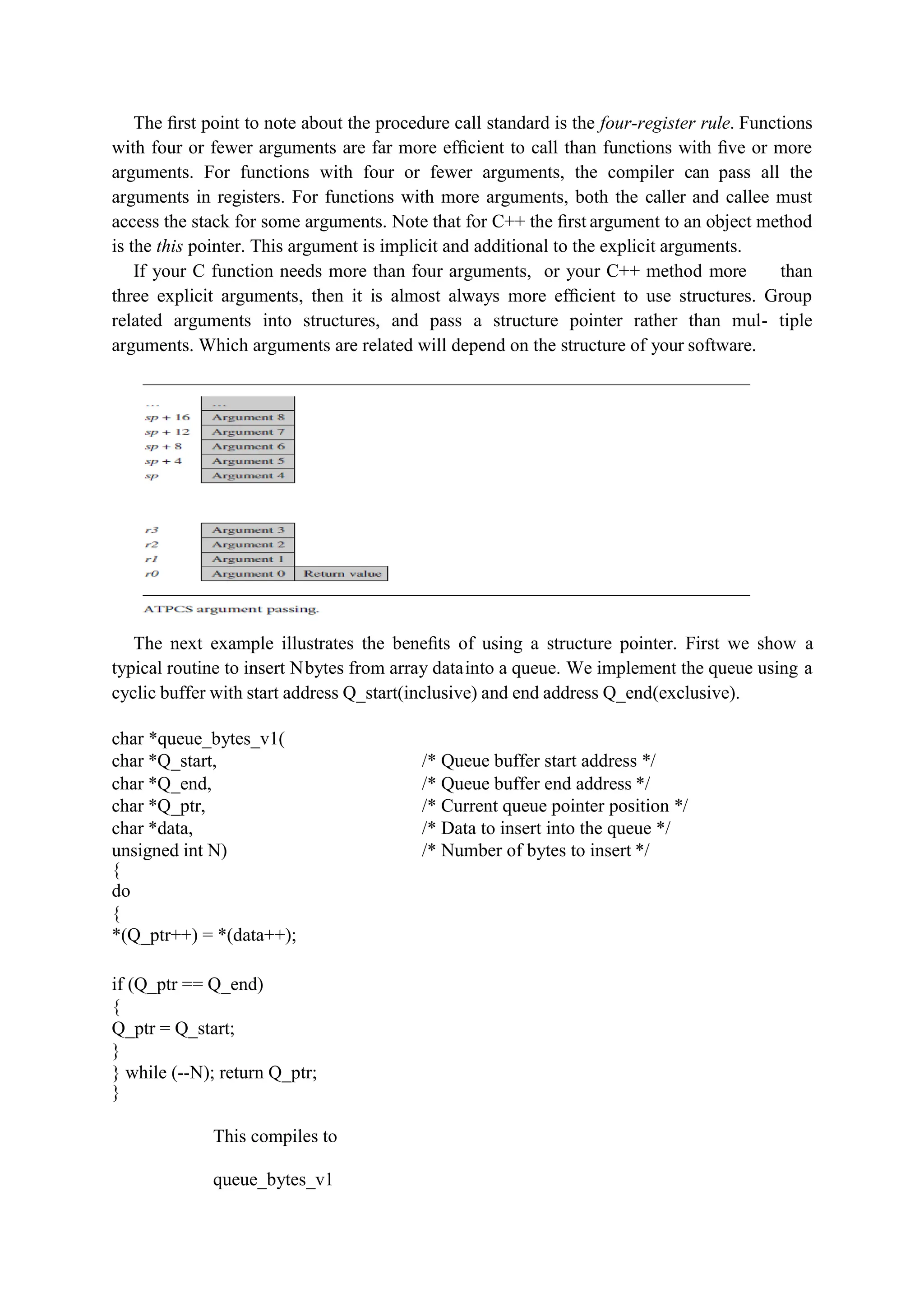 The ﬁrst point to note about the procedure call standard is the four-register rule. Functions
with four or fewer arguments are far more efﬁcient to call than functions with ﬁve or more
arguments. For functions with four or fewer arguments, the compiler can pass all the
arguments in registers. For functions with more arguments, both the caller and callee must
access the stack for some arguments. Note that for C++ the ﬁrst argument to an object method
is the this pointer. This argument is implicit and additional to the explicit arguments.
If your C function needs more than four arguments, or your C++ method more than
three explicit arguments, then it is almost always more efﬁcient to use structures. Group
related arguments into structures, and pass a structure pointer rather than mul- tiple
arguments. Which arguments are related will depend on the structure of your software.
The next example illustrates the beneﬁts of using a structure pointer. First we show a
typical routine to insert Nbytes from array datainto a queue. We implement the queue using a
cyclic buffer with start address Q_start(inclusive) and end address Q_end(exclusive).
char *queue_bytes_v1(
char *Q_start, /* Queue buffer start address */
char *Q_end, /* Queue buffer end address */
char *Q_ptr, /* Current queue pointer position */
char *data, /* Data to insert into the queue */
unsigned int N) /* Number of bytes to insert */
{
do
{
*(Q_ptr++) = *(data++);
if (Q_ptr == Q_end)
{
Q_ptr = Q_start;
}
} while (--N); return Q_ptr;
}
This compiles to
queue_bytes_v1
 
