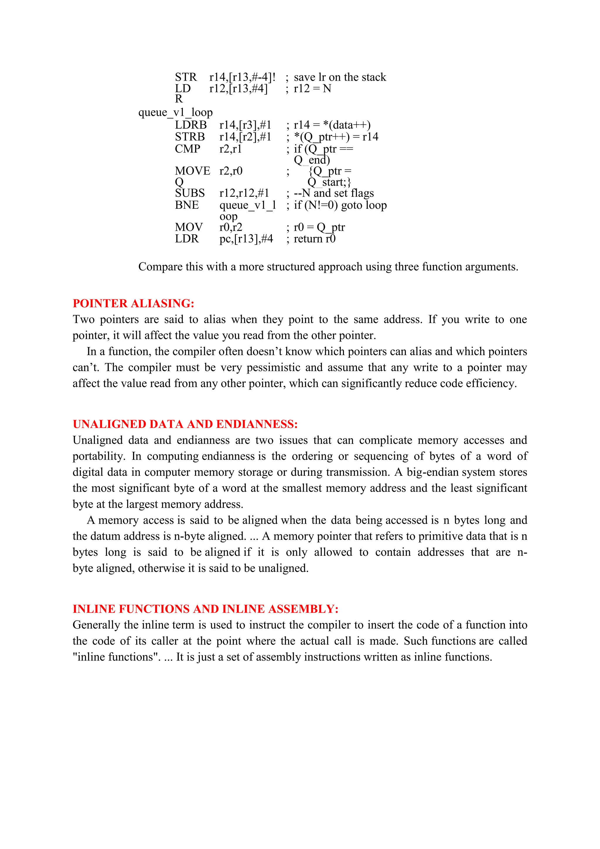 STR r14,[r13,#-4]! ; save lr on the stack
LD
R
r12,[r13,#4] ; r12 = N
queue_v1_loop
LDRB r14,[r3],#1 ; r14 = *(data++)
STRB r14,[r2],#1 ; *(Q_ptr++) = r14
CMP r2,r1 ; if (Q_ptr ==
Q_end)
MOVE
Q
r2,r0 ; {Q_ptr =
Q_start;}
SUBS r12,r12,#1 ; --N and set flags
BNE queue_v1_l
oop
; if (N!=0) goto loop
MOV r0,r2 ; r0 = Q_ptr
LDR pc,[r13],#4 ; return r0
Compare this with a more structured approach using three function arguments.
POINTER ALIASING:
Two pointers are said to alias when they point to the same address. If you write to one
pointer, it will affect the value you read from the other pointer.
In a function, the compiler often doesn’t know which pointers can alias and which pointers
can’t. The compiler must be very pessimistic and assume that any write to a pointer may
affect the value read from any other pointer, which can significantly reduce code efficiency.
UNALIGNED DATA AND ENDIANNESS:
Unaligned data and endianness are two issues that can complicate memory accesses and
portability. In computing endianness is the ordering or sequencing of bytes of a word of
digital data in computer memory storage or during transmission. A big-endian system stores
the most significant byte of a word at the smallest memory address and the least significant
byte at the largest memory address.
A memory access is said to be aligned when the data being accessed is n bytes long and
the datum address is n-byte aligned. ... A memory pointer that refers to primitive data that is n
bytes long is said to be aligned if it is only allowed to contain addresses that are n-
byte aligned, otherwise it is said to be unaligned.
INLINE FUNCTIONS AND INLINE ASSEMBLY:
Generally the inline term is used to instruct the compiler to insert the code of a function into
the code of its caller at the point where the actual call is made. Such functions are called
"inline functions". ... It is just a set of assembly instructions written as inline functions.
 