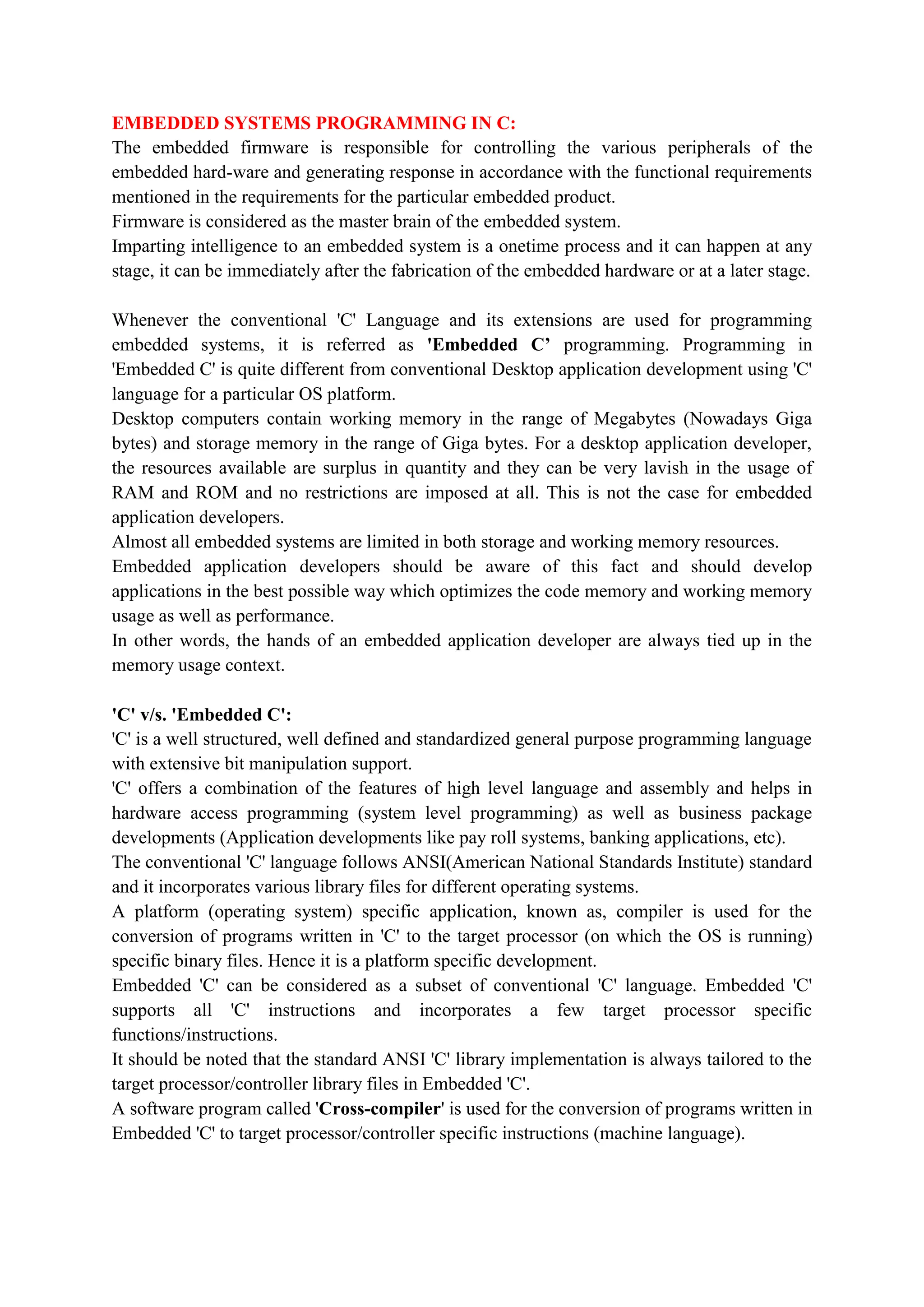 EMBEDDED SYSTEMS PROGRAMMING IN C:
The embedded firmware is responsible for controlling the various peripherals of the
embedded hard-ware and generating response in accordance with the functional requirements
mentioned in the requirements for the particular embedded product.
Firmware is considered as the master brain of the embedded system.
Imparting intelligence to an embedded system is a onetime process and it can happen at any
stage, it can be immediately after the fabrication of the embedded hardware or at a later stage.
Whenever the conventional 'C' Language and its extensions are used for programming
embedded systems, it is referred as 'Embedded C’ programming. Programming in
'Embedded C' is quite different from conventional Desktop application development using 'C'
language for a particular OS platform.
Desktop computers contain working memory in the range of Megabytes (Nowadays Giga
bytes) and storage memory in the range of Giga bytes. For a desktop application developer,
the resources available are surplus in quantity and they can be very lavish in the usage of
RAM and ROM and no restrictions are imposed at all. This is not the case for embedded
application developers.
Almost all embedded systems are limited in both storage and working memory resources.
Embedded application developers should be aware of this fact and should develop
applications in the best possible way which optimizes the code memory and working memory
usage as well as performance.
In other words, the hands of an embedded application developer are always tied up in the
memory usage context.
'C' v/s. 'Embedded C':
'C' is a well structured, well defined and standardized general purpose programming language
with extensive bit manipulation support.
'C' offers a combination of the features of high level language and assembly and helps in
hardware access programming (system level programming) as well as business package
developments (Application developments like pay roll systems, banking applications, etc).
The conventional 'C' language follows ANSI(American National Standards Institute) standard
and it incorporates various library files for different operating systems.
A platform (operating system) specific application, known as, compiler is used for the
conversion of programs written in 'C' to the target processor (on which the OS is running)
specific binary files. Hence it is a platform specific development.
Embedded 'C' can be considered as a subset of conventional 'C' language. Embedded 'C'
supports all 'C' instructions and incorporates a few target processor specific
functions/instructions.
It should be noted that the standard ANSI 'C' library implementation is always tailored to the
target processor/controller library files in Embedded 'C'.
A software program called 'Cross-compiler' is used for the conversion of programs written in
Embedded 'C' to target processor/controller specific instructions (machine language).
 