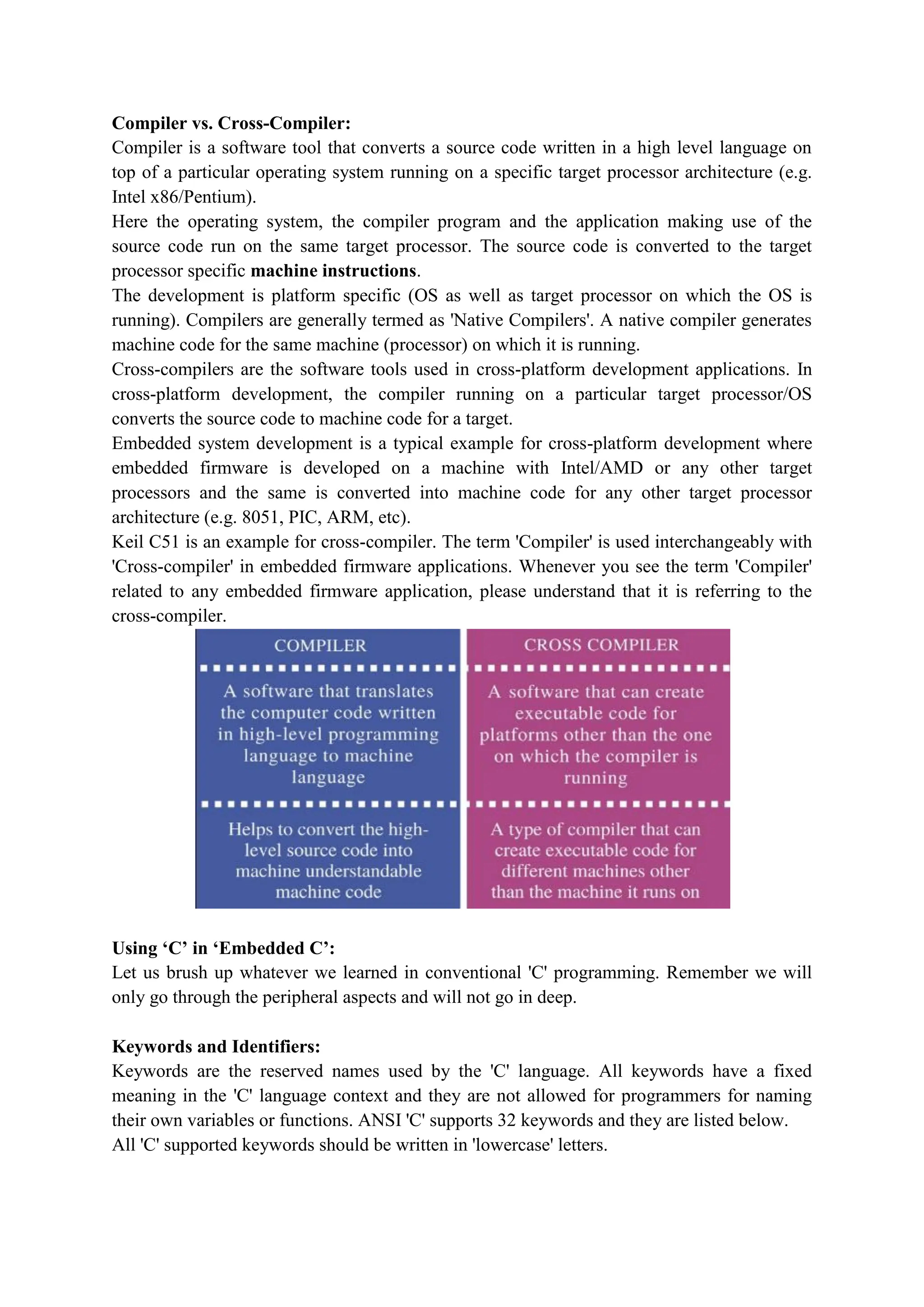 Compiler vs. Cross-Compiler:
Compiler is a software tool that converts a source code written in a high level language on
top of a particular operating system running on a specific target processor architecture (e.g.
Intel x86/Pentium).
Here the operating system, the compiler program and the application making use of the
source code run on the same target processor. The source code is converted to the target
processor specific machine instructions.
The development is platform specific (OS as well as target processor on which the OS is
running). Compilers are generally termed as 'Native Compilers'. A native compiler generates
machine code for the same machine (processor) on which it is running.
Cross-compilers are the software tools used in cross-platform development applications. In
cross-platform development, the compiler running on a particular target processor/OS
converts the source code to machine code for a target.
Embedded system development is a typical example for cross-platform development where
embedded firmware is developed on a machine with Intel/AMD or any other target
processors and the same is converted into machine code for any other target processor
architecture (e.g. 8051, PIC, ARM, etc).
Keil C51 is an example for cross-compiler. The term 'Compiler' is used interchangeably with
'Cross-compiler' in embedded firmware applications. Whenever you see the term 'Compiler'
related to any embedded firmware application, please understand that it is referring to the
cross-compiler.
Using ‘C’ in ‘Embedded C’:
Let us brush up whatever we learned in conventional 'C' programming. Remember we will
only go through the peripheral aspects and will not go in deep.
Keywords and Identifiers:
Keywords are the reserved names used by the 'C' language. All keywords have a fixed
meaning in the 'C' language context and they are not allowed for programmers for naming
their own variables or functions. ANSI 'C' supports 32 keywords and they are listed below.
All 'C' supported keywords should be written in 'lowercase' letters.
 