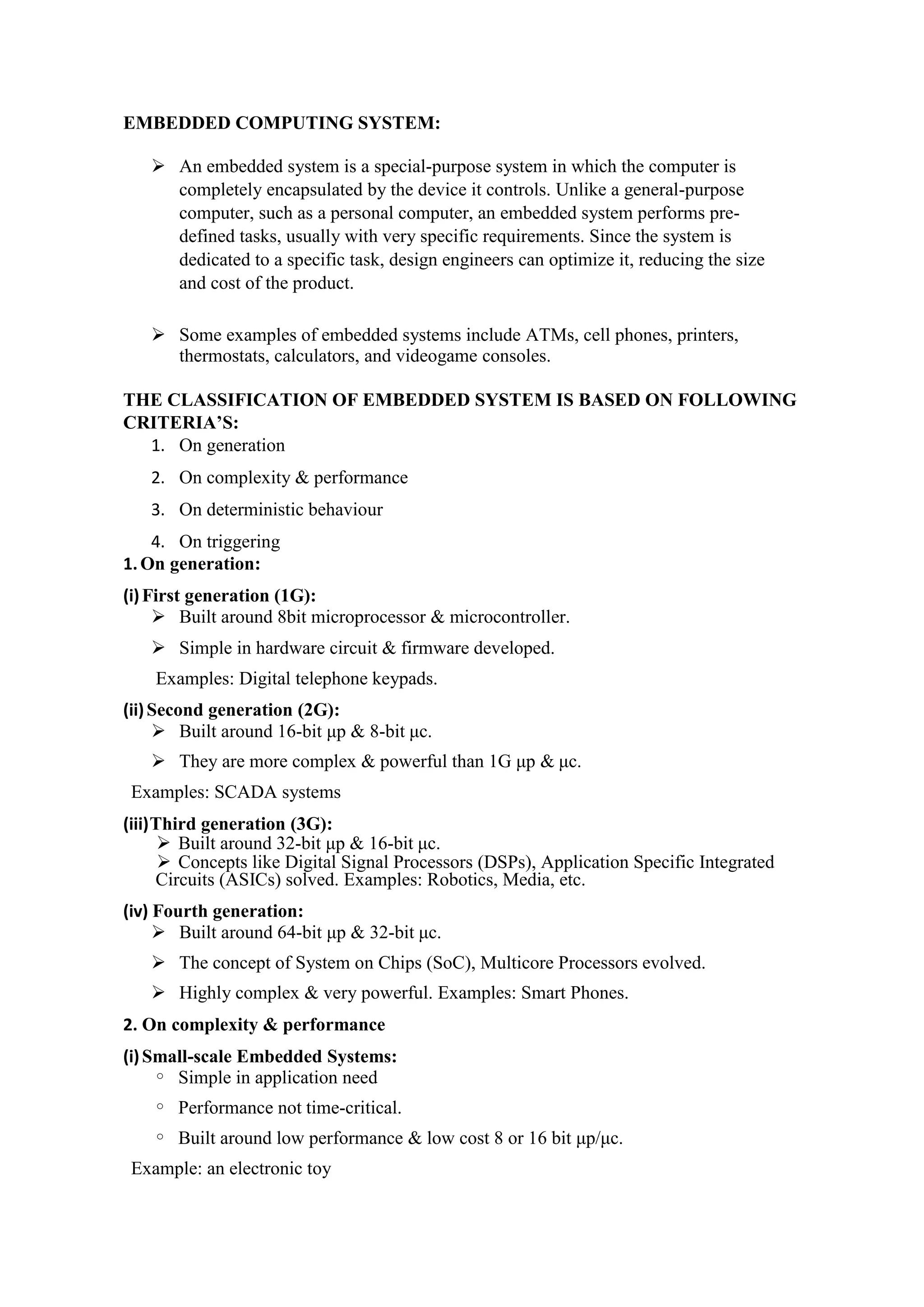 EMBEDDED COMPUTING SYSTEM:
 An embedded system is a special-purpose system in which the computer is
completely encapsulated by the device it controls. Unlike a general-purpose
computer, such as a personal computer, an embedded system performs pre-
defined tasks, usually with very specific requirements. Since the system is
dedicated to a specific task, design engineers can optimize it, reducing the size
and cost of the product.
 Some examples of embedded systems include ATMs, cell phones, printers,
thermostats, calculators, and videogame consoles.
THE CLASSIFICATION OF EMBEDDED SYSTEM IS BASED ON FOLLOWING
CRITERIA’S:
1. On generation
2. On complexity & performance
3. On deterministic behaviour
4. On triggering
1.On generation:
(i)First generation (1G):
 Built around 8bit microprocessor & microcontroller.
 Simple in hardware circuit & firmware developed.
Examples: Digital telephone keypads.
(ii)Second generation (2G):
 Built around 16-bit μp & 8-bit μc.
 They are more complex & powerful than 1G μp & μc.
Examples: SCADA systems
(iii)Third generation (3G):
 Built around 32-bit μp & 16-bit μc.
 Concepts like Digital Signal Processors (DSPs), Application Specific Integrated
Circuits (ASICs) solved. Examples: Robotics, Media, etc.
(iv) Fourth generation:
 Built around 64-bit μp & 32-bit μc.
 The concept of System on Chips (SoC), Multicore Processors evolved.
 Highly complex & very powerful. Examples: Smart Phones.
2. On complexity & performance
(i)Small-scale Embedded Systems:
o Simple in application need
o Performance not time-critical.
o Built around low performance & low cost 8 or 16 bit μp/μc.
Example: an electronic toy
 
