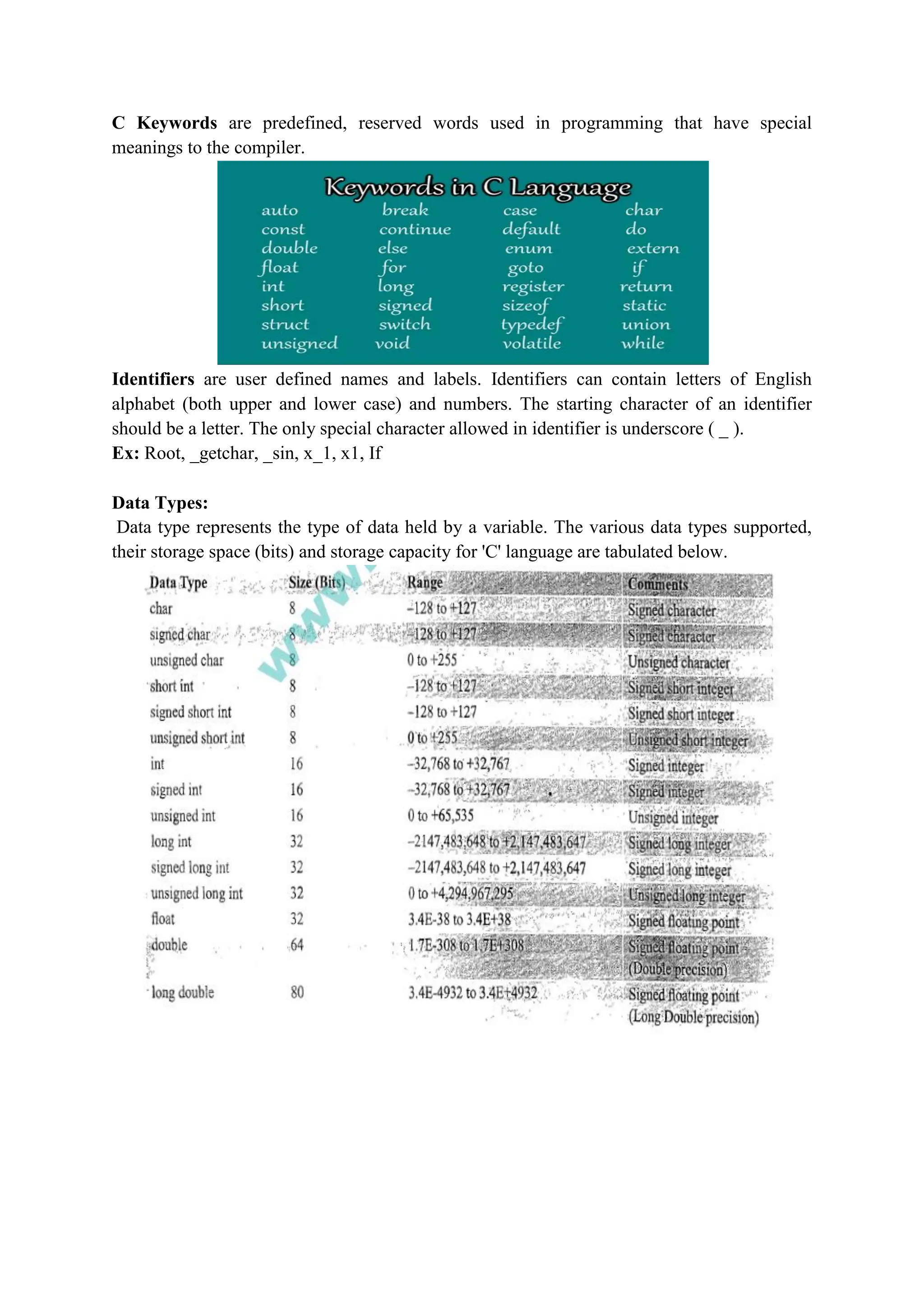 C Keywords are predefined, reserved words used in programming that have special
meanings to the compiler.
Identifiers are user defined names and labels. Identifiers can contain letters of English
alphabet (both upper and lower case) and numbers. The starting character of an identifier
should be a letter. The only special character allowed in identifier is underscore ( _ ).
Ex: Root, _getchar, _sin, x_1, x1, If
Data Types:
Data type represents the type of data held by a variable. The various data types supported,
their storage space (bits) and storage capacity for 'C' language are tabulated below.
 